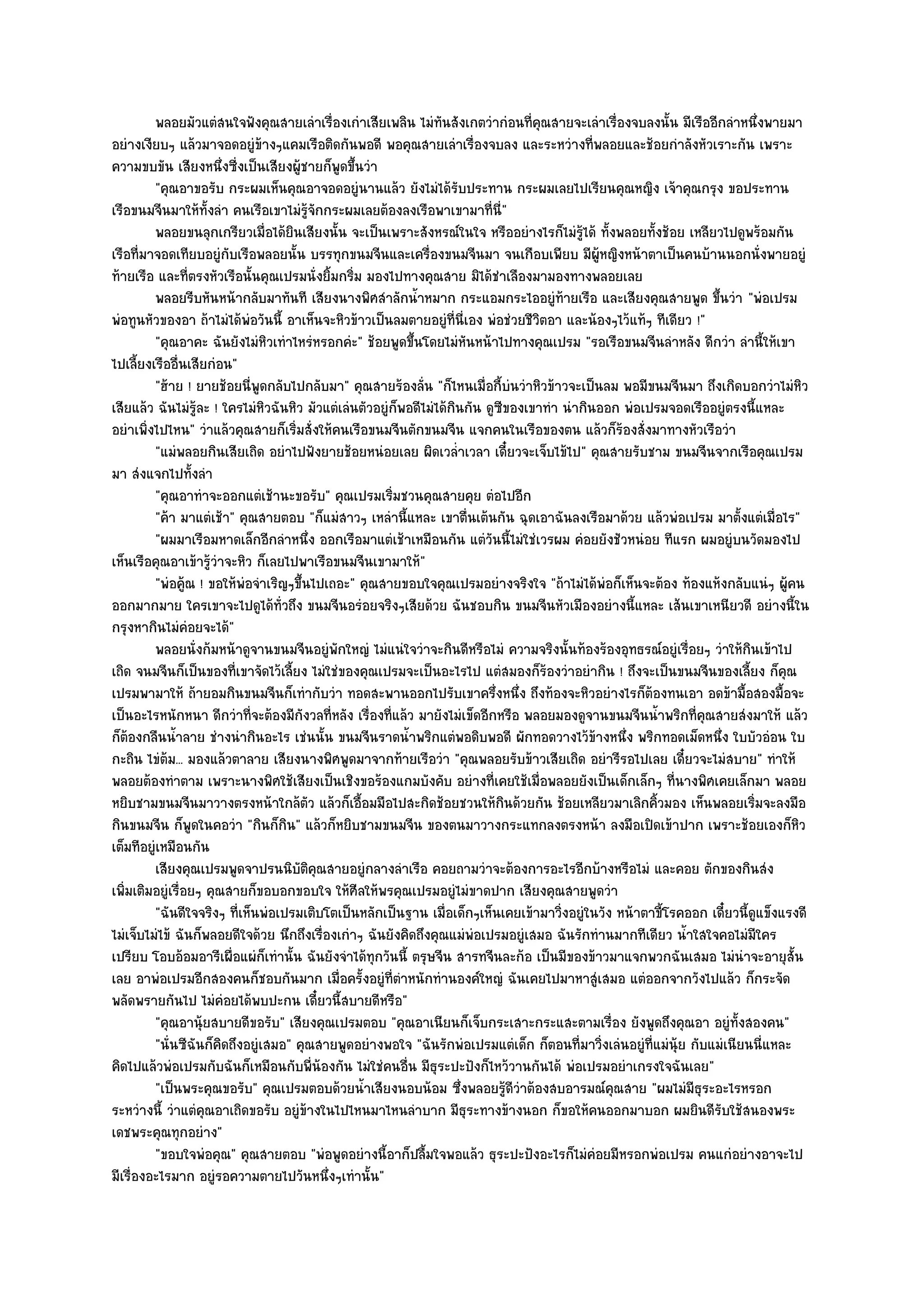 พลอยมัวแตํสนใจฟังคุณสายเลําเรืองเกําเสียเพลิน ไมํทันสังเกตวํากํอนทีคณสายจะเลําเรืองจบลงนั้น มีเรืออีกลําหนึงพายมา
                                            ่                                       ่ ุ           ่                        ่
อยํางเงียบๆ แล๎วมาจอดอยูํข๎างๆแคมเรือติดกันพอดี พอคุณสายเลําเรื่องจบลง และระหวํางที่พลอยและช๎อยกําลังหัวเราะกัน เพราะ
ความขบขัน เสียงหนึ่งซี่งเป็นเสียงผู๎ชายก็พูดขึ้นวํา
         "คุณอาขอรับ กระผมเห็นคุณอาจอดอยูํนานแล๎ว ยังไมํได๎รับประทาน กระผมเลยไปเรียนคุณหญิง เจ๎าคุณกรุง ขอประทาน
เรือขนมจีนมาให๎ทั้งลํา คนเรือเขาไมํรู๎จักกระผมเลยต๎องลงเรือพาเขามาที่นี่"
         พลอยขนลุกเกรียวเมื่อได๎ยนเสียงนั้น จะเป็นเพราะสังหรณ๑ในใจ หรืออยํางไรก็ไมํรได๎ ทังพลอยทังช๎อย เหลียวไปดูพร๎อมกัน
                                    ิ                                                        ๎ู ้       ้
เรือที่มาจอดเทียบอยูํกบเรือพลอยนั้น บรรทุกขนมจีนและเครื่องขนมจีนมา จนเกือบเพียบ มีผู๎หญิงหน๎าตาเป็นคนบ๎านนอกนั่งพายอยูํ
                         ั
ท๎ายเรือ และที่ตรงหัวเรือนั้นคุณเปรมนั่งยิ้มกริ่ม มองไปทางคุณสาย มิได๎ชําเลืองมามองทางพลอยเลย
         พลอยรีบหันหน๎ากลับมาทันที เสียงนางพิศสําลักน้าหมาก กระแอมกระไออยูํท๎ายเรือ และเสียงคุณสายพูด ขึนวํา "พํอเปรม
                                                             ํ                                                      ้
พํอทูนหัวของอา ถ๎าไมํได๎พํอวันนี้ อาเห็นจะหิวข๎าวเป็นลมตายอยูํที่นี่เอง พํอชํวยชีวิตอา และน๎องๆไว๎แท๎ๆ ทีเดียว !"
         "คุณอาคะ ฉันยังไมํหิวเทําไหรํหรอกคํะ" ช๎อยพูดขึ้นโดยไมํหนหน๎าไปทางคุณเปรม "รอเรือขนมจีนลําหลัง ดีกวํา ลํานี้ให๎เขา
                                                                       ั
ไปเลี้ยงเรืออื่นเสียกํอน"
         "ฮ๎าย ! ยายช๎อยนี่พูดกลับไปกลับมา" คุณสายร๎องลั่น "ก็ไหนเมื่อกี้บํนวําหิวข๎าวจะเป็นลม พอมีขนมจีนมา ถึงเกิดบอกวําไมํหิว
เสียแล๎ว ฉันไมํรู๎ละ ! ใครไมํหิวฉันหิว มัวแตํเลํนตัวอยูํก็พอดีไมํได๎กินกัน ดูซีของเขาทํา นํากินออก พํอเปรมจอดเรืออยูํตรงนี้แหละ
อยําเพิ่งไปไหน" วําแล๎วคุณสายก็เริ่มสั่งให๎คนเรือขนมจีนตักขนมจีน แจกคนในเรือของตน แล๎วก็ร๎องสั่งมาทางหัวเรือวํา
         "แมํพลอยกินเสียเถิด อยําไปฟังยายช๎อยหนํอยเลย ผิดเวล่ําเวลา เดี๋ยวจะเจ็บไข๎ไป" คุณสายรับชาม ขนมจีนจากเรือคุณเปรม
มา สํงแจกไปทั้งลํา
         "คุณอาทําจะออกแตํเช๎านะขอรับ" คุณเปรมเริ่มชวนคุณสายคุย ตํอไปอีก
         "ค๎า มาแตํเช๎า" คุณสายตอบ "ก็แมํสาวๆ เหลํานี้แหละ เขาตื่นเต๎นกัน ฉุดเอาฉันลงเรือมาด๎วย แล๎วพํอเปรม มาตั้งแตํเมื่อไร"
         "ผมมาเรือมหาดเล็กอีกลําหนึ่ง ออกเรือมาแตํเช๎าเหมือนกัน แตํวันนี้ไมํใชํเวรผม คํอยยังชัวหนํอย ทีแรก ผมอยูํบนวัดมองไป
เห็นเรือคุณอาเข๎ารู๎วําจะหิว ก็เลยไปพาเรือขนมจีนเขามาให๎"
         "พํอคู๎ณ ! ขอให๎พํอจําเริญๆขึ้นไปเถอะ" คุณสายขอบใจคุณเปรมอยํางจริงใจ "ถ๎าไมํได๎พํอก็เห็นจะต๎อง ท๎องแห๎งกลับแนํๆ ผู๎คน
ออกมากมาย ใครเขาจะไปดูได๎ทั่วถึง ขนมจีนอรํอยจริงๆเสียด๎วย ฉันชอบกิน ขนมจีนหัวเมืองอยํางนี้แหละ เส๎นเขาเหนียวดี อยํางนี้ใน
กรุงหากินไมํคํอยจะได๎"
         พลอยนั่งก๎มหน๎าดูจานขนมจีนอยูํพกใหญํ ไมํแนํใจวําจะกินดีหรือไมํ ความจริงนั้นท๎องร๎องอุทธรณ๑อยูํเรื่อยๆ วําให๎กินเข๎าไป
                                              ั
เถิด จนมจีนก็เป็นของที่เขาจัดไว๎เลี้ยง ไมํใชํของคุณเปรมจะเป็นอะไรไป แตํสมองก็ร๎องวําอยํากิน ! ถึงจะเป็นขนมจีนของเลี้ยง ก็คุณ
เปรมพามาให๎ ถ๎ายอมกินขนมจีนก็เทํากับวํา ทอดสะพานออกไปรับเขาครึ่งหนึ่ง ถึงท๎องจะหิวอยํางไรก็ต๎องทนเอา อดข๎ามื้อสองมื้อจะ
เป็นอะไรหนักหนา ดีกวําที่จะต๎องมีกงวลที่หลัง เรื่องที่แล๎ว มายังไมํเข็ดอีกหรือ พลอยมองดูจานขนมจีนน้ําพริกที่คุณสายสํงมาให๎ แล๎ว
                                       ั
ก็ต๎องกลืนน้ําลาย ชํางนํากินอะไร เชํนนั้น ขนมจีนราดน้ําพริกแตํพอดิบพอดี ผักทอดวางไว๎ข๎างหนึ่ง พริกทอดเม็ดหนึ่ง ใบบัวอํอน ใบ
กะถิน ไขํต๎ม... มองแล๎วตาลาย เสียงนางพิศพูดมาจากท๎ายเรือวํา "คุณพลอยรับข๎าวเสียเถิด อยํารีรอไปเลย เดี๋ยวจะไมํสบาย" ทําให๎
พลอยต๎องทําตาม เพราะนางพิศใช๎เสียงเป็นเชิงขอร๎องแกมบังคับ อยํางที่เคยใช๎เมื่อพลอยยังเป็นเด็กเล็กๆ ที่นางพิศเคยเล็กมา พลอย
หยิบชามขนมจีนมาวางตรงหน๎าใกล๎ตว แล๎วก็เอื้อมมือไปสะกิดช๎อยชวนให๎กินด๎วยกัน ช๎อยเหลียวมาเลิกคิ้วมอง เห็นพลอยเริ่มจะลงมือ
                                         ั
กินขนมจีน ก็พูดในคอวํา "กินก็กิน" แล๎วก็หยิบชามขนมจีน ของตนมาวางกระแทกลงตรงหน๎า ลงมือเปิดเข๎าปาก เพราะช๎อยเองก็หิว
เต็มทีอยูํเหมือนกัน
         เสียงคุณเปรมพูดจาปรนนิบติคณสายอยูํกลางลําเรือ คอยถามวําจะต๎องการอะไรอีกบ๎างหรือไมํ และคอย ตักของกินสํง
                                      ั ุ
เพิ่มเติมอยูํเรื่อยๆ คุณสายก็ขอบอกขอบใจ ให๎ศีลให๎พรคุณเปรมอยูํไมํขาดปาก เสียงคุณสายพูดวํา
         "ฉันดีใจจริงๆ ที่เห็นพํอเปรมเติบโตเป็นหลักเป็นฐาน เมื่อเด็กๆเห็นเคยเข๎ามาวิ่งอยูํในวัง หน๎าตาขี้โรคออก เดี๋ยวนี้ดูแข็งแรงดี
ไมํเจ็บไมํไข๎ ฉันก็พลอยดีใจด๎วย นึกถึงเรื่องเกําๆ ฉันยังคิดถึงคุณแมํพํอเปรมอยูํเสมอ ฉันรักทํานมากทีเดียว น้ําใสใจคอไมํมีใคร
เปรียบ โอบอ๎อมอารีเผื่อแผํก็เทํานั้น ฉันยังจําได๎ทุกวันนี้ ตรุษจีน สารทจีนละก๎อ เป็นมีของข๎าวมาแจกพวกฉันเสมอ ไมํนําจะอายุสั้น
เลย อาพํอเปรมอีกสองคนก็ชอบกันมาก เมื่อครั้งอยูํที่ตําหนักทํานองค๑ใหญํ ฉันเคยไปมาหาสูํเสมอ แตํออกจากวังไปแล๎ว ก็กระจัด
พลัดพรายกันไป ไมํคํอยได๎พบปะกน เดี๋ยวนี้สบายดีหรือ"
         "คุณอานุ๎ยสบายดีขอรับ" เสียงคุณเปรมตอบ "คุณอาเนียนก็เจ็บกระเสาะกระแสะตามเรื่อง ยังพูดถึงคุณอา อยูํท้งสองคน"    ั
         "นั่นซีฉันก็คิดถึงอยูํเสมอ" คุณสายพูดอยํางพอใจ "ฉันรักพํอเปรมแตํเด็ก ก็ตอนที่มาวิ่งเลํนอยูํที่แมํนุ๎ย กับแมํเนียนนี่แหละ
คิดไปแล๎วพํอเปรมกับฉันก็เหมือนกับพี่น๎องกัน ไมํใชํคนอื่น มีธุระปะปังก็ไหว๎วานกันได๎ พํอเปรมอยําเกรงใจฉันเลย"
         "เป็นพระคุณขอรับ" คุณเปรมตอบด๎วยน้ําเสียงนอบน๎อม ซึ่งพลอยรู๎ดีวําต๎องสบอารมณ๑คุณสาย "ผมไมํมีธุระอะไรหรอก
ระหวํางนี้ วําแตํคุณอาเถิดขอรับ อยูํข๎างในไปไหนมาไหนลําบาก มีธุระทางข๎างนอก ก็ขอให๎คนออกมาบอก ผมยินดีรับใช๎สนองพระ
เดชพระคุณทุกอยําง"
         "ขอบใจพํอคุณ" คุณสายตอบ "พํอพูดอยํางนี้อาก็ปลื้มใจพอแล๎ว ธุระปะปังอะไรก็ไมํคํอยมีหรอกพํอเปรม คนแกํอยํางอาจะไป
มีเรื่องอะไรมาก อยูํรอความตายไปวันหนึ่งๆเทํานั้น"
 