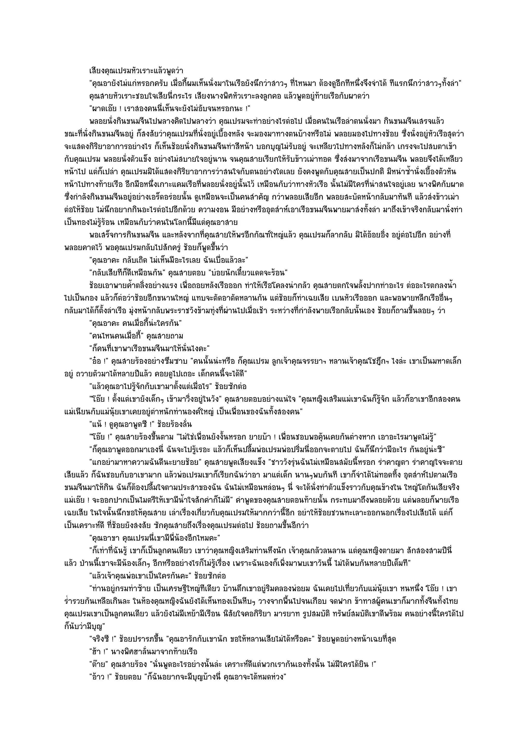 เสียงคุณเปรมหัวเราะแล๎วพูดวํา
          "คุณอายังไมํแกํหรอกครับ เมื่อกี้ผมเห็นนั่งมาในเรือยังนึกวําสาวๆ ที่ไหนมา ต๎องดูอีกทีหนึ่งจึงจําได๎ ทีแรกนึกวําสาวๆทั้งลํา"
          คุณสายหัวเราะชอบใจเสียนี่กระไร เสียงนางพิศหัวเราะลงลูกคอ แล๎วพูดอยูํท๎ายเรือกับผาดวํา
          "ผาดเอ๏ย ! เราสองคนนี่เห็นจะยังไมํอบจนหรอกนะ !"
                                                 ั
          พลอยนั่งกินขนมจีนไปพลางคิดไปพลางวํา คุณเปรมจะทําอยํางไรตํอไป เมื่อคนในเรือลําตนนั่งมา กินขนมจีนเสรจแล๎ว
ขณะที่นั่งกินขนมจีนอยูํ ก็สงสัยวําคุณเปรมที่นั่งอยูํเบื้องหลัง จะมองมาทางตนบ๎างหรือไมํ พลอยมองไปทางช๎อย ซึ่งนั่งอยูํหัวเรือสุดวํา
จะแสดงกิริยาอาการอยํางไร ก็เห็นช๎อยนั่งกินขนมจีนทําสีหน๎า บอกบุญไมํรับอยูํ จะเหลียวไปทางหลังก็ไมํกล๎า เกรงจะไปสบตาเข๎า
กับคุณเปรม พลอยนั่งตัวแข็ง อยํางไมํสบายใจอยูํนาน จนคุณสายเรียกให๎รับข๎าวเมําทอด ซึ่งสํงมาจากเรือขนมจีน พลอยจึงได๎เหลียว
หน๎าไป แตํก็เปลํา คุณเปรมมิได๎แสดงกิริยาอาการวําสนใจกับตนอยํางใดเลย ยังคงพูดกับคุณสายเป็นปกติ มิหนําซ้ํานั่งเยื้องตัวหัน
หน๎าไปทางท๎ายเรือ อีกมือหนึ่งเกาะแคมเรือที่พลอยนั่งอยูํนั้นไว๎ เหมือนกับวําทางหัวเรือ นั้นไมํมีใครที่นําสนใจอยูํเลย นางพิศกับผาด
ซึ่งกําลังกินขนมจีนอยูํอยํางเอร็ดอรํอยนั้น ดูเหมือนจะเป็นคนสําคัญ กวําพลอยเสียอีก พลอยสะบัดหน๎ากลับมาทันที แล๎วสํงข๎าวเมํา
ตํอให๎ช๎อย ไมํนึกอยากกินอะไรตํอไปอีกด๎วย ความงอน มีอยํางหรืออุตสําห๑เอาเรือขนมจีนพายมาสํงทั้งลํา มาถึงเข๎าจริงกลับมานั่งทํา
เป็นทองไมํรู๎ร๎อน เหมือนกับวําคนในโลกนี้มีแตํคุณอาสาย
          พอเสร็จการกินขนมจีน และหลังจากทีคณสายให๎พรอีกกัณฑ๑ใหญํแล๎ว คุณเปรมก็ลากลับ มิได๎ออยอิ่ง อยูํตอไปอีก อยํางที่
                                                    ่ ุ                                                 ๎         ํ
พลอยคาดไว๎ พอคุณเปรมกลับไปสักครูํ ช๎อยก็พูดขึ้นวํา
          "คุณอาคะ กลับเถิด ไมํเห็นมีอะไรเลย ฉันเบื่อแล๎วละ"
          "กลับเสียทีก็ดีเหมือนกัน" คุณสายตอบ "บํอยนักเดี๋ยวแดดจะร๎อน"
          ช๎อยเอาพายค้ําตลิงอยํางแรง เพื่อถอยหลังเรือออก ทําให๎เรือโคลงนํากลัว คุณสายตกใจพลั้งปากทําอะไร ตํออะไรตกลงน้า
                               ่                                                                                                 ํ
ไปเป็นกอง แล๎วก็ตํอวําช๎อยอีกขนานใหญํ แทบจะตัดอาตัดหลานกัน แตํช๎อยก็ทําเฉยเสีย เบนหัวเรือออก และพอพายหลีกเรืออื่นๆ
กลับมาได๎ก็ตั้งลําเรือ มุํงหน๎ากลับพระราชวังข๎ามทุํงที่ผํานไปเมื่อเช๎า ระหวํางที่กําลังพายเรือกลับนั้นเอง ช๎อยก็ถามขึ้นลอยๆ วํา
          "คุณอาคะ คนเมื่อกี้นํะใครกัน"
          "คนไหนคนเมื่อกี้" คุณสายถาม
          "ก็คนที่เขาพาเรือขนมจีนมาให๎นั่นไงคะ"
          "อ๐อ !" คุณสายร๎องอยํางซึมซาบ "คนนั้นนํะหรือ ก็คุณเปรม ลูกเจ๎าคุณจรรยาฯ หลานเจ๎าคุณโชฎึกฯ ไงลํะ เขาเป็นมหาดเล็ก
อยูํ ถวายตัวมาได๎หลายปีแล๎ว คอยดูไปเถอะ เด็กคนนี้จะได๎ดี"
          "แล๎วคุณอาไปรู๎จักกับเขามาตั้งแตํเมื่อไร" ช๎อยซักตํอ
          "โอ๏ย ! ตั้งแตํเขายังเด็กๆ เข๎ามาวิ่งอยูํในวัง" คุณสายตอบอยํางแนํใจ "คุณหญิงเสริมแมํเขาฉันก็รู๎จัก แล๎วก็อาเขาอีกสองคน
แมํเนียนกับแมํนุ๎ยเขาเคยอยูํตําหนักทํานองค๑ใหญํ เป็นเพื่อนของฉันทั้งสองคน"
          "แน๎ ! ดูคุณอาพูดซี !" ช๎อยร๎องลั่น
          "โอ๏ย !" คุณสายร๎องขึ้นตาม "ไมํใชํเพื่อนยังงั้นหรอก ยายบ๎า ! เพื่อนชอบพอคุ๎นเคยกันตํางหาก เอาอะไรมาพูดไมํรู๎"
          "ก็คุณอาพูดออกมาเองนี่ ฉันจะไปรู๎เรอะ แล๎วก็เห็นปลื้มพํอเปรมพํอปริ่มนี่ออกจะตายไป ฉันก็นึกวํามีอะไร กันอยูํนํะซี"
          "แกอยํามาหาความฉันดีนะยายช๎อย" คุณสายพูดเสียงแข็ง "ชาววังรุํนฉันไมํเหมือนสมัยนี้หรอก รําคาญตา รําคาญใจจะตาย
เสียแล๎ว ก็ฉันชอบกับอาเขามาก แล๎วพํอเปรมเขาก็เรียกฉันวําอา มาแตํเด็ก นานๆพบกันที เขาก็จําได๎ไมํทอดทิ้ง อุตสําห๑ไปตามเรือ
ขนมจีนมาให๎กิน ฉันก็ต๎องปลื้มใจตามประสาของฉัน ฉันไมํเหมือนหลํอนๆ นี่ จะได๎นั่งทําตัวแข็งราวกับคุณข๎างใน ใหญํโตกันเสียจริง
แมํเอ๏ย ! จะออกปากเป็นไมตรีให๎เขามีน้ําใจสักคําก็ไมํมี" คําพูดของคุณสายตอนท๎ายนั้น กระทบมาถึงพลอยด๎วย แตํพลอยก็พายเรือ
เฉยเสีย ในใจนั้นนึกขอให๎คุณสาย เลําเรื่องเกี่ยวกับคุณเปรมให๎มากกวํานี้อีก อยําให๎ช๎อยชวนทะเลาะออกนอกเรื่องไปเสียได๎ แตํก็
เป็นเคราะห๑ดี ที่ช๎อยยังสงสัย ซักคุณสายถึงเรื่องคุณเปรมตํอไป ช๎อยถามขึ้นอีกวํา
          "คุณอาขา คุณเปรมนี่เขามีพ่น๎องอีกไหมคะ"
                                         ี
          "ก็เทําที่ฉันรู๎ เขาก็เป็นลูกคนเดียว เขาวําคุณหญิงเสริมทํานหึงนัก เจ๎าคุณกลัวลนลาน แตํคุณหญิงตายมา สักสองสามปีนี่
แล๎ว ป่านนี้เขาจะมีน๎องเล็กๆ อีกหรืออยํางไรก็ไมํรู๎เรื่อง เพราะฉันเองก็เพิ่งมาพบเขาวันนี้ ไมํได๎พบกันหลายปีเต็มที"
          "แล๎วเจ๎าคุณพํอเขาเป็นใครกันคะ" ช๎อยซักตํอ
          "ทํานอยูํกรมทําซ๎าย เป็นเศรษฐีใหญํทีเดียว บ๎านตึกเขาอยูํริมคลองพํอยม ฉันเคยไปเที่ยวกับแมํนุ๎ยเขา หนหนึ่ง โอ๏ย ! เขา
ร่ํารวยกันเหลือเกินละ ในห๎องคุณหญิงฉันยังได๎เห็นทองเป็นหีบๆ วางจากพื้นไปจนเกือบ จดฟาก ข๎าทาสผู๎คนเขาก็มากทั้งจีนทั้งไทย
คุณเปรมเขาเป็นลูกคนเดียว แล๎วยังไมํมีเหย๎ามีเรือน นิสัยใจคอกิริยา มารยาท รูปสมบัติ ทรัพย๑สมบัติเขาดีพร๎อม คนอยํางนี้ใครได๎ไป
ก็นับวํามีบญ"ุ
          "จริงซี !" ช๎อยปรารภขึ้น "คุณอารักกับเขานัก ขอให๎หลานเสียไมํได๎หรือคะ" ช๎อยพูดอยํางหน๎าเฉยที่สุด
          "ฮ๎า !" นางพิศฮาลั่นมาจากท๎ายเรือ
          "ต๏าย" คุณสายร๎อง "นั่นพูดอะไรอยํางนั้นลํะ เคราะห๑ดีแตํพวกเรากันเองทั้งนั้น ไมํมีใครได๎ยิน !"
          "อ๎าว !" ช๎อยตอบ "ก็ฉันอยากจะมีบุญบ๎างนี่ คุณอาจะได๎หมดหํวง"
 