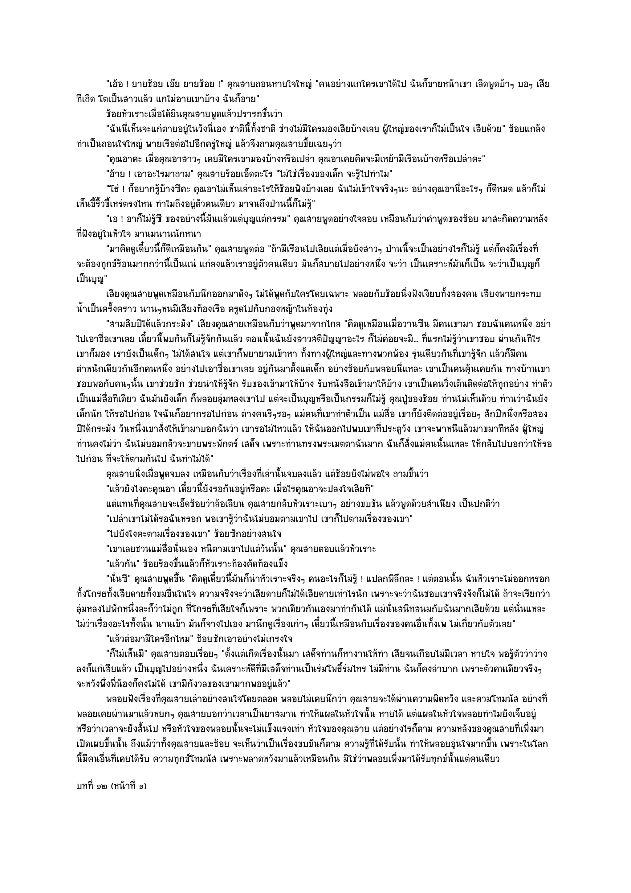 "เฮ๎อ ! ยายช๎อย เอ๏ย ยายช๎อย !" คุณสายถอนหายใจใหญํ "คนอยํางแกใครเขาได๎ไป ฉันก็ขายหน๎าเขา เลิดพูดบ๎าๆ บอๆ เสีย
ทีเถิด โตเป็นสาวแล๎ว แกไมํอายเขาบ๎าง ฉันก็อาย"
           ช๎อยหัวเราะเมื่อได๎ยนคุณสายพูดแล๎วปรารภขึนวํา
                                 ิ                        ้
           "ฉันนี่เห็นจะแกํตายอยูํในวังนี่เอง ชาตินี้ท้งชาติ ชํางไมํมีใครมองเสียบ๎างเลย ผู๎ใหญํของเราก็ไมํเป็นใจ เสียด๎วย" ช๎อยแกล๎ง
                                                       ั
ทําเป็นถอนใจใหญํ พายเรือตํอไปอีกครูํใหญํ แล๎วจึงถามคุณสายขึ้ยเฉยๆวํา
           "คุณอาคะ เมื่อคุณอาสาวๆ เคยมีใครเขามองบ๎างหรือเปลํา คุณอาเคยคิดจะมีเหย๎ามีเรือนบ๎างหรือเปลําคะ"
           "ฮ๎าย ! เอาอะไรมาถาม" คุณสายร๎อยเอ็ดตะโร "ไมํใชํเรื่องของเด็ก จะรู๎ไปทําไม"
           "โธํ ! ก็อยากรู๎บ๎างซีคะ คุณอาไมํเห็นเลําอะไรให๎ช๎อยฟังบ๎างเลย ฉันไมํเข๎าใจจริงๆนะ อยํางคุณอานี่อะไรๆ ก็ดีหมด แล๎วก็ไมํ
เห็นขี้ริ้วขี้เหรํตรงไหน ทําไมถึงอยูํตัวคนเดียว มาจนถึงป่านนี้ก็ไมํรู๎"
           "เอ ! อาก็ไมํรู๎ซี ของอยํางนี้มนแล๎วแตํบุญแตํกรรม" คุณสายพูดอยํางใจลอย เหมือนกับวําคําพูดของช๎อย มาสะกิดความหลัง
                                           ั
ที่ฝงอยูํในหัวใจ มานมนานนักหนา
    ั
           "มาคิดดูเดี๋ยวนี้ก็ดีเหมือนกัน" คุณสายพูดตํอ "ถ๎ามีเรือนไปเสียแตํเมื่อยังสาวๆ ป่านนี้จะเป็นอยํางไรก็ไมํรู๎ แตํก็คงมีเรื่องที่
จะต๎องทุกข๑ร๎อนมากกวํานี้เป็นแนํ แกํลงแล๎วเราอยูํตัวคนเดียว มันก็สบายไปอยํางหนึ่ง จะวํา เป็นเคราะห๑มันก็เป็น จะวําเป็นบุญก็
เป็นบุญ"
           เสียงคุณสายพูดเหมือนกับนึกออกมาดังๆ ไมํได๎พดกับใครโดยเฉพาะ พลอยกับช๎อยนิงฟังเงียบทังสองคน เสียงพายกระทบ
                                                              ู                                 ่         ้
น้ําเป็นครั้งคราว นานๆหนมีเสียงท๎องเรือ ครูดไปกับกองหญ๎าในท๎องทุํง
           "สามสิบปีได๎แล๎วกระมัง" เสียงคุณสายเหมือนกับวําพูดมาจากไกล "คิดดูเหมือนเมื่อวานซืน มีคนเขามา ชอบฉันคนหนึ่ง อยํา
ไปเอาชื่อเขาเลย เดี๋ยวนี้พบกันก็ไมํร๎จักกันแล๎ว ตอนนั้นฉันยังสาวสติปัญญาอะไร ก็ไมํคํอยจะมี... ที่แรกไมํรู๎วําเขาชอบ ผํานกันทีไร
                                         ู
เขาก็มอง เรายังเป็นเด็กๆ ไมํได๎สนใจ แตํเขาก็พยายามเข๎าหา ทั้งทางผู๎ใหญํและทางพวกพ๎อง รุํนเดียวกันที่เขารู๎จัก แล๎วก็มีคน
ตําหนักเดียวกันอีกคนหนึ่ง อยํางไปเอาชื่อเขาเลย อยูํกนมาตั้งแตํเด็ก อยํางช๎อยกับพลอยนี่แหละ เขาเป็นคนคุ๎นเคยกัน ทางบ๎านเขา
                                                            ั
ชอบพอกับคนๆนั้น เขาชํวยชัก ชํวยนําให๎รู๎จัก รับของเข๎ามาให๎บ๎าง รับหนังสือเข๎ามาให๎บ๎าง เขาเป็นคนวิ่งเต๎นติดตํอให๎ทุกอยําง ทําตัว
เป็นแมํสื่อทีเดียว ฉันมันยังเด็ก ก็พลอยลุํมหลงเขาไป แตํจะเป็นบุญหรือเป็นกรรมก็ไมํรู๎ คุณปู่ของช๎อย ทํานไมํเห็นด๎วย ทํานวําฉันยัง
เด็กนัก ให๎รอไปกํอน ใจฉันก็อยากรอไปกํอน ตํางคนรีๆรอๆ แมํคนที่เขาทําตัวเป็น แมํสื่อ เขาก็ยังติดตํออยูํเรื่อยๆ สักปีหนึ่งหรือสอง
ปีได๎กระมัง วันหนึ่งเขาสั่งให๎เข๎ามาบอกฉันวํา เขารอไมํไหวแล๎ว ให๎ฉันออกไปพบเขาที่ประตูวัง เขาจะพาหนีแล๎วมาขมาทีหลัง ผู๎ใหญํ
ทํานคงไมํวํา ฉันไมํยอมกลัวจะขายพระพักตร๑ เสด็จ เพราะทํานทรงพระเมตตาฉันมาก ฉันก็สั่งแมํคนนั้นแหละ ให๎กลับไปบอกวําให๎รอ
ไปกํอน ที่จะให๎ตามกันไป ฉันทําไมํได๎"
           คุณสายนิงเมื่อพูดจบลง เหมือนกับวําเรืองทีเลํานั้นจบลงแล๎ว แตํชอยยังไมํพอใจ ถามขึนวํา
                       ่                            ่ ่                      ๎                    ้
           "แล๎วยังไงคะคุณอา เดี๋ยวนี้ยังรอกันอยูํหรือคะ เมื่อไรคุณอาจะปลงใจเสียที"
           แตํแทนทีคณสายจะเอ็ดช๎อยวําล๎อเลียน คุณสายกลับหัวเราะเบาๆ อยํางขบขัน แล๎วพูดด๎วยสําเนียง เป็นปกติวา
                      ่ ุ                                                                                                ํ
           "เปลําเขาไมํได๎รอฉันหรอก พอเขารู๎วําฉันไมํยอมตามเขาไป เขาก็ไปตามเรื่องของเขา"
           "ไปยังไงคะตามเรื่องของเขา" ช๎อยซักอยํางสนใจ
           "เขาเลยชวนแมํสื่อนั่นเอง หนีตามเขาไปแตํวันนั้น" คุณสายตอบแล๎วหัวเราะ
           "แล๎วกัน" ช๎อยร๎องขึ้นแล๎วก็หัวเราะท๎องคัดท๎องแข็ง
           "นั่นซี" คุณสายพูดขึ้น "คิดดูเดี๋ยวนี้มนก็นําหัวเราะจริงๆ คนอะไรก็ไมํรู๎ ! แปลกพิลึกละ ! แตํตอนนั้น ฉันหัวเราะไมํออกหรอก
                                                  ั
ทั้งโกรธทั้งเสียดายทั้งขมขื่นในใจ ความจริงจะวําเสียดายก็ไมํได๎เสียดายเทําไรนัก เพราะจะวําฉันชอบเขาจริงจังก็ไมํได๎ ถ๎าจะเรียกวํา
ลุํมหลงไปพักหนึ่งละก็วําไมํถูก ที่โกรธที่เสียใจก็เพราะ พวกเดียวกันเองมาทํากันได๎ แมํนั่นสนิทสนมกับฉันมากเสียด๎วย แตํนั่นแหละ
ไมํวําเรื่องอะไรทั้งนั้น นานเข๎า มันก็จางไปเอง มานึกดูเรื่องเกําๆ เดี๋ยวนี้เหมือนกับเรื่องของคนอื่นทั้งเพ ไมํเกี่ยวกับตัวเลย"
           "แล๎วตํอมามีใครอีกไหม" ช๎อยซักเอาอยํางไมํเกรงใจ
           "ก็ไมํเห็นมี" คุณสายตอบเรื่อยๆ "ตั้งแตํเกิดเรื่องนั้นมา เสด็จทํานก็หางานให๎ทํา เสียจนเกือบไมํมีเวลา หายใจ พอรู๎ตัววําวําง
ลงก็แกํเสียแล๎ว เป็นบุญไปอยํางหนึ่ง ฉันเคราะห๑ดีที่มีเสด็จทํานเป็นรํมโพธิ์รํมไทร ไมํมีทําน ฉันก็คงลําบาก เพราะตัวคนเดียวจริงๆ
จะหวังพึ่งพี่น๎องก็คงไมํได๎ เขามีกงวลของเขามากพออยูํแล๎ว"
                                     ั
           พลอยฟังเรืองทีคณสายเลําอยํางสนใจโดยตลอด พลอยไมํเคยนึกวํา คุณสายจะได๎ผานความผิดหวัง และควมโทมนัส อยํางที่
                          ่ ่ ุ                                                               ํ
พลอยเคยผํานมาแล๎วหยกๆ คุณสายบอกวําเวลาเป็นยาสมาน ทําให๎แผลในหัวใจนั้น หายได๎ แตํแผลในหัวใจพลอยทําไมยังเจ็บอยูํ
หรือวําเวลาจะยังสั้นไป หรือหัวใจของพลอยนั้นจะไมํแข็งแรงเทํา หัวใจของคุณสาย แตํอยํางไรก็ตาม ความหลังของคุณสายที่เพิ่งมา
เปิดเผยขึ้นนั้น ถึงแม๎วําทั้งคุณสายและช๎อย จะเห็นวําเป็นเรื่องขบขันก็ตาม ความรู๎ที่ได๎รับนั้น ทําให๎พลอยอุํนใจมากขึ้น เพราะในโลก
นี้มีคนอื่นที่เคยได๎รับ ความทุกข๑โทมนัส เพราะพลาดหวังมาแล๎วเหมือนกัน มิใชํวําพลอยเพิ่งมาได๎รับทุกข๑นั้นแตํคนเดียว
บทที่ ๑๒ (หน๎าที่ ๑)
 