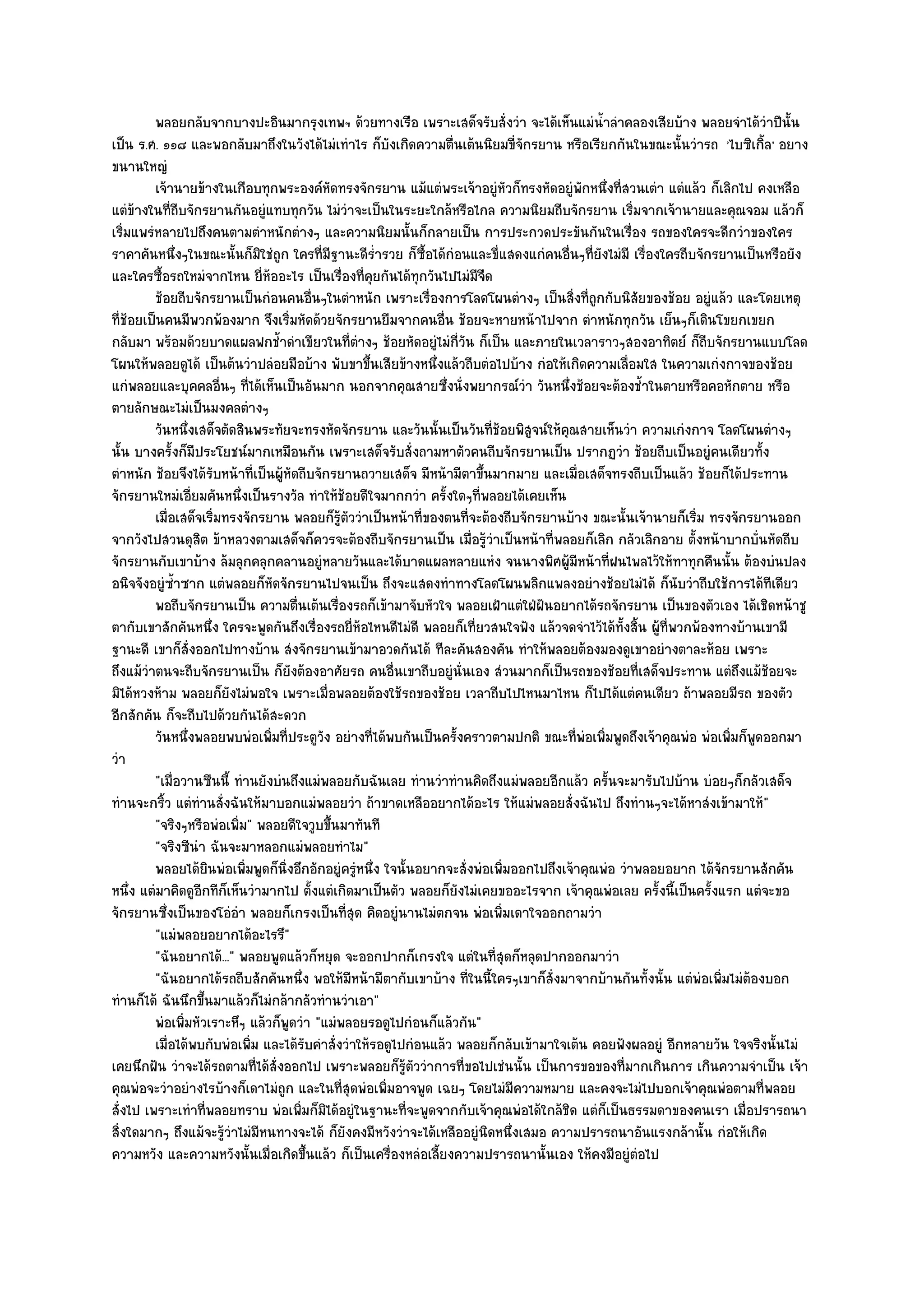 พลอยกลับจากบางปะอินมากรุงเทพฯ ด๎วยทางเรือ เพราะเสด็จรับสั่งวํา จะได๎เห็นแมํนาลําคลองเสียบ๎าง พลอยจําได๎วาปีน้น
                                                                                              ํ้                            ํ ั
เป็น ร.ศ. ๑๑๘ และพอกลับมาถึงในวังได๎ไมํเทําไร ก็บังเกิดความตื่นเต๎นนิยมขี่จักรยาน หรือเรียกกันในขณะนั้นวํารถ 'ไบซิเกิ้ล' อยาง
ขนานใหญํ
         เจ๎านายข๎างในเกือบทุกพระองค๑หดทรงจักรยาน แม๎แตํพระเจ๎าอยูํหวก็ทรงหัดอยูํพกหนึงที่สวนเตํา แตํแล๎ว ก็เลิกไป คงเหลือ
                                                ั                              ั            ั ่
แตํข๎างในที่ถีบจักรยานกันอยูํแทบทุกวัน ไมํวําจะเป็นในระยะใกล๎หรือไกล ความนิยมถีบจักรยาน เริ่มจากเจ๎านายและคุณจอม แล๎วก็
เริ่มแพรํหลายไปถึงคนตามตําหนักตํางๆ และความนิยมนั้นก็กลายเป็น การประกวดประขันกันในเรื่อง รถของใครจะดีกวําของใคร
ราคาคันหนึ่งๆในขณะนั้นก็มิใชํถูก ใครที่มฐานะดีร่ํารวย ก็ซื้อได๎กํอนและขี่แสดงแกํคนอื่นๆที่ยังไมํมี เรื่องใครถีบจักรยานเป็นหรือยัง
                                                  ี
และใครซื้อรถใหมํจากไหน ยี่ห๎ออะไร เป็นเรื่องที่คุยกันได๎ทุกวันไปไมํมีจืด
         ช๎อยถีบจักรยานเป็นกํอนคนอืนๆในตําหนัก เพราะเรื่องการโลดโผนตํางๆ เป็นสิงที่ถูกกับนิสยของช๎อย อยูํแล๎ว และโดยเหตุ
                                            ่                                           ่            ั
ที่ช๎อยเป็นคนมีพวกพ๎องมาก จึงเริ่มหัดด๎วยจักรยานยืมจากคนอื่น ช๎อยจะหายหน๎าไปจาก ตําหนักทุกวัน เย็นๆก็เดินโขยกเขยก
กลับมา พร๎อมด๎วยบาดแผลฟกช้ําดําเขียวในที่ตํางๆ ช๎อยหัดอยูํไมํกี่วัน ก็เป็น และภายในเวลาราวๆสองอาทิตย๑ ก็ถบจักรยานแบบโลด
                                                                                                                   ี
โผนให๎พลอยดูได๎ เป็นต๎นวําปลํอยมือบ๎าง พับขาขึ้นเสียข๎างหนึ่งแล๎วถีบตํอไปบ๎าง กํอให๎เกิดความเลื่อมใส ในความเกํงกาจของช๎อย
แกํพลอยและบุคคลอื่นๆ ที่ได๎เห็นเป็นอันมาก นอกจากคุณสายซึ่งนั่งพยากรณ๑วํา วันหนึ่งช๎อยจะต๎องช้ําในตายหรือคอหักตาย หรือ
ตายลักษณะไมํเป็นมงคลตํางๆ
         วันหนึงเสด็จตัดสินพระทัยจะทรงหัดจักรยาน และวันนั้นเป็นวันทีชอยพิสจน๑ให๎คณสายเห็นวํา ความเกํงกาจ โลดโผนตํางๆ
                  ่                                                       ่๎     ู    ุ
นั้น บางครั้งก็มประโยชน๑มากเหมือนกัน เพราะเสด็จรับสั่งถามหาตัวคนถีบจักรยานเป็น ปรากฏวํา ช๎อยถีบเป็นอยูํคนเดียวทั้ง
                      ี
ตําหนัก ช๎อยจึงได๎รับหน๎าที่เป็นผู๎หัดถีบจักรยานถวายเสด็จ มีหน๎ามีตาขึ้นมากมาย และเมื่อเสด็จทรงถีบเป็นแล๎ว ช๎อยก็ได๎ประทาน
จักรยานใหมํเอี่ยมคันหนึ่งเป็นรางวัล ทําให๎ช๎อยดีใจมากกวํา ครั้งใดๆที่พลอยได๎เคยเห็น
         เมื่อเสด็จเริมทรงจักรยาน พลอยก็รตววําเป็นหน๎าที่ของตนทีจะต๎องถีบจักรยานบ๎าง ขณะนั้นเจ๎านายก็เริม ทรงจักรยานออก
                          ่                         ๎ู ั            ่                                            ่
จากวังไปสวนดุสิต ข๎าหลวงตามเสด็จก็ควรจะต๎องถีบจักรยานเป็น เมื่อรู๎วําเป็นหน๎าที่พลอยก็เลิก กลัวเลิกอาย ตั้งหน๎าบากบั่นหัดถีบ
จักรยานกับเขาบ๎าง ล๎มลุกคลุกคลานอยูํหลายวันและได๎บาดแผลหลายแหํง จนนางพิศผู๎มีหน๎าที่ฝนไพลไว๎ให๎ทาทุกคืนนั้น ต๎องบํนปลง
อนิจจังอยูํซ้ําซาก แตํพลอยก็หัดจักรยานไปจนเป็น ถึงจะแสดงทําทางโลดโผนพลิกแพลงอยํางช๎อยไมํได๎ ก็นับวําถีบใช๎การได๎ทีเดียว
         พอถีบจักรยานเป็น ความตืนเต๎นเรื่องรถก็เข๎ามาจับหัวใจ พลอยเฝ้าแตํใฝ่ฝันอยากได๎รถจักรยาน เป็นของตัวเอง ได๎เชิดหน๎าชู
                                        ่
ตากับเขาสักคันหนึ่ง ใครจะพูดกันถึงเรื่องรถยี่ห๎อไหนดีไมํดี พลอยก็เที่ยวสนใจฟัง แล๎วจดจําไว๎ได๎ทั้งสิ้น ผู๎ที่พวกพ๎องทางบ๎านเขามี
ฐานะดี เขาก็สั่งออกไปทางบ๎าน สํงจักรยานเข๎ามาอวดกันได๎ ทีละคันสองคัน ทําให๎พลอยต๎องมองดูเขาอยํางตาละห๎อย เพราะ
ถึงแม๎วําตนจะถีบจักรยานเป็น ก็ยังต๎องอาศัยรถ คนอื่นเขาถีบอยูํนั่นเอง สํวนมากก็เป็นรถของช๎อยที่เสด็จประทาน แตํถึงแม๎ช๎อยจะ
มิได๎หวงห๎าม พลอยก็ยังไมํพอใจ เพราะเมื่อพลอยต๎องใช๎รถของช๎อย เวลาถีบไปไหนมาไหน ก็ไปได๎แตํคนเดียว ถ๎าพลอยมีรถ ของตัว
อีกสักคัน ก็จะถีบไปด๎วยกันได๎สะดวก
         วันหนึงพลอยพบพํอเพิมที่ประตูวง อยํางที่ได๎พบกันเป็นครังคราวตามปกติ ขณะทีพอเพิมพูดถึงเจ๎าคุณพํอ พํอเพิมก็พดออกมา
                    ่           ่             ั                   ้                       ่ ํ ่                        ่ ู
วํา
         "เมื่อวานซืนนี้ ทํานยังบํนถึงแมํพลอยกับฉันเลย ทํานวําทํานคิดถึงแมํพลอยอีกแล๎ว ครั้นจะมารับไปบ๎าน บํอยๆก็กลัวเสด็จ
ทํานจะกริ้ว แตํทํานสั่งฉันให๎มาบอกแมํพลอยวํา ถ๎าขาดเหลืออยากได๎อะไร ให๎แมํพลอยสั่งฉันไป ถึงทํานๆจะได๎หาสํงเข๎ามาให๎"
         "จริงๆหรือพํอเพิ่ม" พลอยดีใจวูบขึ้นมาทันที
         "จริงซีนํา ฉันจะมาหลอกแมํพลอยทําไม"
         พลอยได๎ยนพํอเพิมพูดก็นงอึกอักอยูํครูหนึง ใจนั้นอยากจะสั่งพํอเพิมออกไปถึงเจ๎าคุณพํอ วําพลอยอยาก ได๎จกรยานสักคัน
                        ิ   ่      ่ิ                    ํ ่                 ่                                       ั
หนึ่ง แตํมาคิดดูอีกทีก็เห็นวํามากไป ตั้งแตํเกิดมาเป็นตัว พลอยก็ยังไมํเคยขออะไรจาก เจ๎าคุณพํอเลย ครั้งนี้เป็นครั้งแรก แตํจะขอ
จักรยานซึ่งเป็นของโอํอํา พลอยก็เกรงเป็นที่สุด คิดอยูํนานไมํตกจน พํอเพิ่มเดาใจออกถามวํา
         "แมํพลอยอยากได๎อะไรรึ"
         "ฉันอยากได๎..." พลอยพูดแล๎วก็หยุด จะออกปากก็เกรงใจ แตํในที่สุดก็หลุดปากออกมาวํา
         "ฉันอยากได๎รถถีบสักคันหนึ่ง พอให๎มีหน๎ามีตากับเขาบ๎าง ที่ในนี้ใครๆเขาก็สั่งมาจากบ๎านกันทั้งนั้น แตํพํอเพิ่มไมํต๎องบอก
ทํานก็ได๎ ฉันนึกขึ้นมาแล๎วก็ไมํกล๎ากลัวทํานวําเอา"
         พํอเพิมหัวเราะหึๆ แล๎วก็พดวํา "แมํพลอยรอดูไปกํอนก็แล๎วกัน"
                ่                     ู
         เมื่อได๎พบกับพํอเพิม และได๎รบคําสั่งวําให๎รอดูไปกํอนแล๎ว พลอยก็กลับเข๎ามาใจเต๎น คอยฟังผลอยูํ อีกหลายวัน ใจจริงนั้นไมํ
                              ่           ั
เคยนึกฝัน วําจะได๎รถตามที่ได๎สั่งออกไป เพราะพลอยก็รู๎ตัววําการที่ขอไปเชํนนั้น เป็นการขอของที่มากเกินการ เกินความจําเป็น เจ๎า
คุณพํอจะวําอยํางไรบ๎างก็เดาไมํถูก และในที่สุดพํอเพิ่มอาจพูด เฉยๆ โดยไมํมีความหมาย และคงจะไมํไปบอกเจ๎าคุณพํอตามที่พลอย
สั่งไป เพราะเทําที่พลอยทราบ พํอเพิ่มก็มิได๎อยูํในฐานะที่จะพูดจากกับเจ๎าคุณพํอได๎ใกล๎ชิด แตํก็เป็นธรรมดาของคนเรา เมื่อปรารถนา
สิ่งใดมากๆ ถึงแม๎จะรู๎วําไมํมีหนทางจะได๎ ก็ยังคงมีหวังวําจะได๎เหลืออยูํนิดหนึ่งเสมอ ความปรารถนาอันแรงกล๎านั้น กํอให๎เกิด
ความหวัง และความหวังนั้นเมื่อเกิดขึ้นแล๎ว ก็เป็นเครื่องหลํอเลี้ยงความปรารถนานั้นเอง ให๎คงมีอยูํตํอไป
 