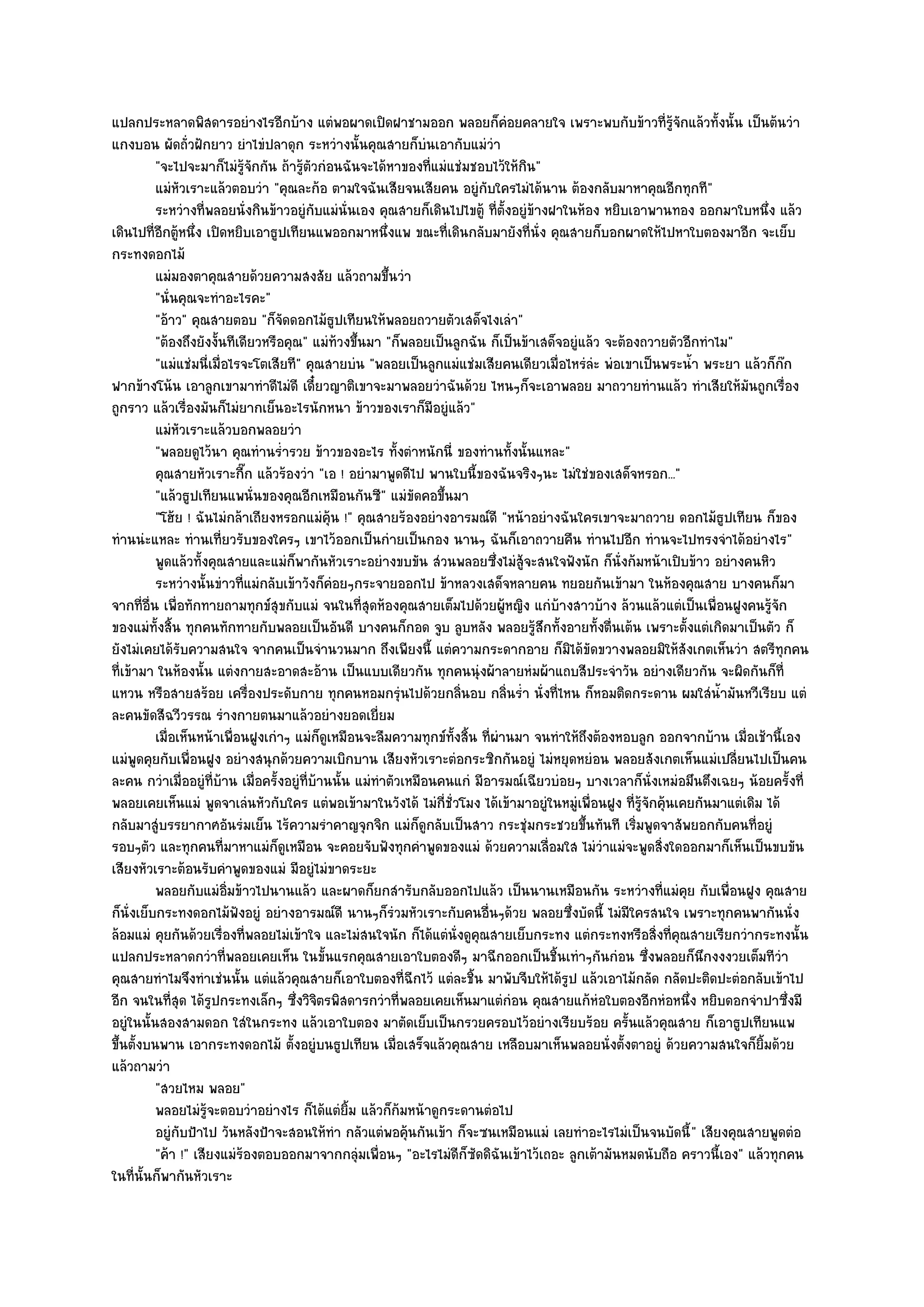 แปลกประหลาดพิสดารอยํางไรอีกบ๎าง แตํพอผาดเปิดฝาชามออก พลอยก็คํอยคลายใจ เพราะพบกับข๎าวที่รู๎จักแล๎วทั้งนั้น เป็นต๎นวํา
แกงบอน ผัดถั่วฝักยาว ยําไขํปลาดุก ระหวํางนั้นคุณสายก็บํนเอากับแมํวํา
          "จะไปจะมาก็ไมํรู๎จักกัน ถ๎ารู๎ตัวกํอนฉันจะได๎หาของที่แมํแชํมชอบไว๎ให๎กิน"
          แมํหวเราะแล๎วตอบวํา "คุณละก๎อ ตามใจฉันเสียจนเสียคน อยูํกบใครไมํได๎นาน ต๎องกลับมาหาคุณอีกทุกที"
                ั                                                           ั
          ระหวํางที่พลอยนั่งกินข๎าวอยูํกับแมํน่นเอง คุณสายก็เดินไปไขตู๎ ทีต้งอยูํขางฝาในห๎อง หยิบเอาพานทอง ออกมาใบหนึง แล๎ว
                                                   ั                           ่ั ๎                                           ่
เดินไปที่อีกตู๎หนึ่ง เปิดหยิบเอาธูปเทียนแพออกมาหนึ่งแพ ขณะที่เดินกลับมายังที่นั่ง คุณสายก็บอกผาดให๎ไปหาใบตองมาอีก จะเย็บ
กระทงดอกไม๎
          แมํมองตาคุณสายด๎วยความสงสัย แล๎วถามขึนวํา       ้
          "นั่นคุณจะทําอะไรคะ"
          "อ๎าว" คุณสายตอบ "ก็จัดดอกไม๎ธูปเทียนให๎พลอยถวายตัวเสด็จไงเลํา"
          "ต๎องถึงยังงั้นทีเดียวหรือคุณ" แมํท๎วงขึ้นมา "ก็พลอยเป็นลูกฉัน ก็เป็นข๎าเสด็จอยูํแล๎ว จะต๎องถวายตัวอีกทําไม"
          "แมํแชํมนี่เมื่อไรจะโตเสียที" คุณสายบํน "พลอยเป็นลูกแมํแชํมเสียคนเดียวเมื่อไหรํลํะ พํอเขาเป็นพระน้ํา พระยา แล๎วก็ก๏ก
ฟากข๎างโน๎น เอาลูกเขามาทําดีไมํดี เดี๋ยวญาติเขาจะมาพลอยวําฉันด๎วย ไหนๆก็จะเอาพลอย มาถวายทํานแล๎ว ทําเสียให๎มนถูกเรื่อง    ั
ถูกราว แล๎วเรื่องมันก็ไมํยากเย็นอะไรนักหนา ข๎าวของเราก็มีอยูํแล๎ว"
          แมํหวเราะแล๎วบอกพลอยวํา
                ั
          "พลอยดูไว๎นา คุณทํานร่ํารวย ข๎าวของอะไร ทั้งตําหนักนี่ ของทํานทั้งนั้นแหละ"
          คุณสายหัวเราะกีก แล๎วร๎องวํา "เอ ! อยํามาพูดดีไป พานใบนี้ของฉันจริงๆนะ ไมํใชํของเสด็จหรอก..."
                               ๊
          "แล๎วธูปเทียนแพนั่นของคุณอีกเหมือนกันซี" แมํขัดคอขึ้นมา
          "โฮ๎ย ! ฉันไมํกล๎าเถียงหรอกแมํคุ๎น !" คุณสายร๎องอยํางอารมณ๑ดี "หน๎าอยํางฉันใครเขาจะมาถวาย ดอกไม๎ธูปเทียน ก็ของ
ทํานนํะแหละ ทํานเที่ยวรับของใครๆ เขาไว๎ออกเป็นกํายเป็นกอง นานๆ ฉันก็เอาถวายคืน ทํานไปอีก ทํานจะไปทรงจําได๎อยํางไร"
          พูดแล๎วทังคุณสายและแมํก็พากันหัวเราะอยํางขบขัน สํวนพลอยซึงไมํส๎จะสนใจฟังนัก ก็น่งก๎มหน๎าเปิบข๎าว อยํางคนหิว
                    ้                                                         ่ ู                 ั
          ระหวํางนั้นขําวทีแมํกลับเข๎าวังก็คอยๆกระจายออกไป ข๎าหลวงเสด็จหลายคน ทยอยกันเข๎ามา ในห๎องคุณสาย บางคนก็มา
                             ่                  ํ
จากที่อื่น เพื่อทักทายถามทุกข๑สุขกับแมํ จนในที่สุดห๎องคุณสายเต็มไปด๎วยผู๎หญิง แกํบ๎างสาวบ๎าง ล๎วนแล๎วแตํเป็นเพื่อนฝูงคนรู๎จัก
ของแมํท้งสิ้น ทุกคนทักทายกับพลอยเป็นอันดี บางคนก็กอด จูบ ลูบหลัง พลอยรู๎สึกทั้งอายทั้งตื่นเต๎น เพราะตั้งแตํเกิดมาเป็นตัว ก็
          ั
ยังไมํเคยได๎รับความสนใจ จากคนเป็นจํานวนมาก ถึงเพียงนี้ แตํความกระดากอาย ก็มิได๎ขัดขวางพลอยมิให๎สังเกตเห็นวํา สตรีทุกคน
ที่เข๎ามา ในห๎องนั้น แตํงกายสะอาดสะอ๎าน เป็นแบบเดียวกัน ทุกคนนุํงผ๎าลายหํมผ๎าแถบสีประจําวัน อยํางเดียวกัน จะผิดกันก็ที่
แหวน หรือสายสร๎อย เครื่องประดับกาย ทุกคนหอมกรุํนไปด๎วยกลิ่นอบ กลิ่นร่ํา นั่งที่ไหน ก็หอมติดกระดาน ผมใสํน้ํามันหวีเรียบ แตํ
ละคนขัดสีฉวีวรรณ รํางกายตนมาแล๎วอยํางยอดเยี่ยม
          เมื่อเห็นหน๎าเพื่อนฝูงเกําๆ แมํก็ดเหมือนจะลืมความทุกข๑ทังสิน ทีผานมา จนทําให๎ถึงต๎องหอบลูก ออกจากบ๎าน เมื่อเช๎านี้เอง
                                              ู                      ้ ้ ่ ํ
แมํพูดคุยกับเพื่อนฝูง อยํางสนุกด๎วยความเบิกบาน เสียงหัวเราะตํอกระซิกกันอยูํ ไมํหยุดหยํอน พลอยสังเกตเห็นแมํเปลี่ยนไปเป็นคน
ละคน กวําเมื่ออยูํที่บ๎าน เมื่อครั้งอยูํที่บ๎านนั้น แมํทําตัวเหมือนคนแกํ มีอารมณ๑เฉียวบํอยๆ บางเวลาก็นั่งเหมํอมึนตึงเฉยๆ น๎อยครั้งที่
พลอยเคยเห็นแมํ พูดจาเลํนหัวกับใคร แตํพอเข๎ามาในวังได๎ ไมํกี่ชั่วโมง ได๎เข๎ามาอยูํในหมูํเพื่อนฝูง ที่รู๎จักคุ๎นเคยกันมาแตํเดิม ได๎
กลับมาสูํบรรยากาศอันรํมเย็น ไร๎ความรําคาญจุกจิก แมํก็ดูกลับเป็นสาว กระชุํมกระชวยขึ้นทันที เริ่มพูดจาสัพยอกกับคนที่อยูํ
รอบๆตัว และทุกคนที่มาหาแมํก็ดูเหมือน จะคอยจับฟังทุกคําพูดของแมํ ด๎วยความเลื่อมใส ไมํวําแมํจะพูดสิ่งใดออกมาก็เห็นเป็นขบขัน
เสียงหัวเราะต๎อนรับคําพูดของแมํ มีอยูํไมํขาดระยะ
          พลอยกับแมํอ่มข๎าวไปนานแล๎ว และผาดก็ยกสํารับกลับออกไปแล๎ว เป็นนานเหมือนกัน ระหวํางที่แมํคย กับเพื่อนฝูง คุณสาย
                          ิ                                                                                     ุ
ก็นั่งเย็บกระทงดอกไม๎ฟังอยูํ อยํางอารมณ๑ดี นานๆก็รํวมหัวเราะกับคนอื่นๆด๎วย พลอยซึ่งบัดนี้ ไมํมีใครสนใจ เพราะทุกคนพากันนั่ง
ล๎อมแมํ คุยกันด๎วยเรื่องที่พลอยไมํเข๎าใจ และไมํสนใจนัก ก็ได๎แตํนั่งดูคุณสายเย็บกระทง แตํกระทงหรือสิ่งที่คุณสายเรียกวํากระทงนั้น
แปลกประหลาดกวําที่พลอยเคยเห็น ในขั้นแรกคุณสายเอาใบตองดีๆ มาฉีกออกเป็นชิ้นเทําๆกันกํอน ซึ่งพลอยก็นึกงงงวยเต็มทีวํา
คุณสายทําไมจึงทําเชํนนั้น แตํแล๎วคุณสายก็เอาใบตองที่ฉีกไว๎ แตํละชิ้น มาพับจีบให๎ได๎รูป แล๎วเอาไม๎กลัด กลัดปะติดปะตํอกลับเข๎าไป
อีก จนในที่สุด ได๎รูปกระทงเล็กๆ ซึ่งวิจิตรพิสดารกวําที่พลอยเคยเห็นมาแตํกํอน คุณสายแก๎หํอใบตองอีกหํอหนึ่ง หยิบดอกจําปาซึ่งมี
อยูํในนั้นสองสามดอก ใสํในกระทง แล๎วเอาใบตอง มาตัดเย็บเป็นกรวยครอบไว๎อยํางเรียบร๎อย ครั้นแล๎วคุณสาย ก็เอาธูปเทียนแพ
ขึ้นตั้งบนพาน เอากระทงดอกไม๎ ตั้งอยูํบนธูปเทียน เมื่อเสร็จแล๎วคุณสาย เหลือบมาเห็นพลอยนั่งตั้งตาอยูํ ด๎วยความสนใจก็ยิ้มด๎วย
แล๎วถามวํา
          "สวยไหม พลอย"
          พลอยไมํรจะตอบวําอยํางไร ก็ได๎แตํยม แล๎วก็ก๎มหน๎าดูกระดานตํอไป
                      ๎ู                             ้ิ
          อยูํกับป้าไป วันหลังป้าจะสอนให๎ทํา กลัวแตํพอคุนกันเข๎า ก็จะซนเหมือนแมํ เลยทําอะไรไมํเป็นจนบัดนี้ " เสียงคุณสายพูดตํอ
                                                              ๎
          "ค๎า !" เสียงแมํร๎องตอบออกมาจากกลุํมเพื่อนๆ "อะไรไมํดีก็ซดดิฉันเข๎าไว๎เถอะ ลูกเต๎ามันหมดนับถือ คราวนี้เอง" แล๎วทุกคน
                                                                         ั
ในที่นั้นก็พากันหัวเราะ
 
