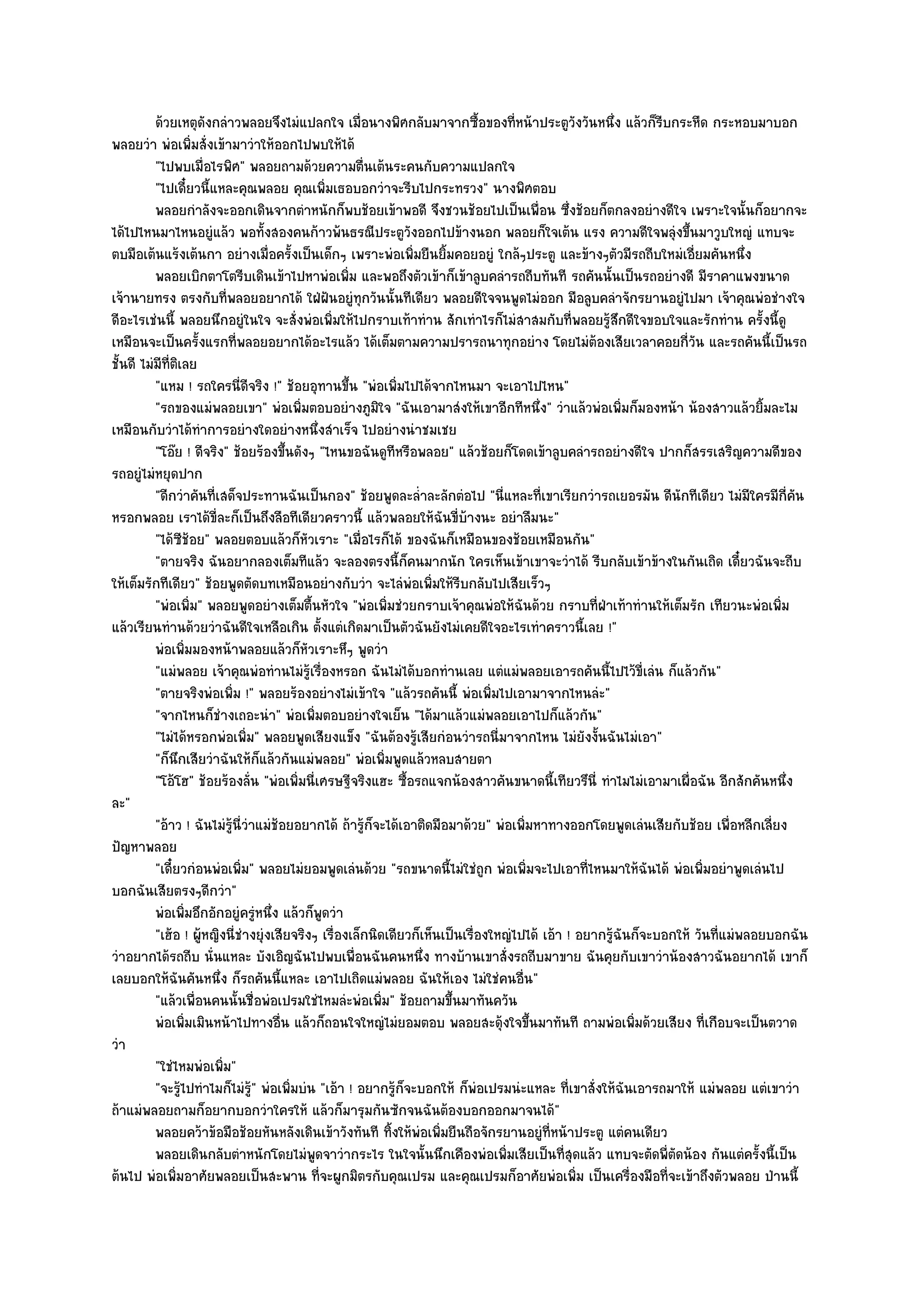 ด๎วยเหตุดงกลําวพลอยจึงไมํแปลกใจ เมื่อนางพิศกลับมาจากซือของทีหน๎าประตูวงวันหนึง แล๎วก็รบกระหืด กระหอบมาบอก
                          ั                                                    ้     ่            ั     ่       ี
พลอยวํา พํอเพิ่มสั่งเข๎ามาวําให๎ออกไปพบให๎ได๎
          "ไปพบเมื่อไรพิศ" พลอยถามด๎วยความตื่นเต๎นระคนกับความแปลกใจ
          "ไปเดี๋ยวนี้แหละคุณพลอย คุณเพิ่มเธอบอกวําจะรีบไปกระทรวง" นางพิศตอบ
          พลอยกําลังจะออกเดินจากตําหนักก็พบช๎อยเข๎าพอดี จึงชวนช๎อยไปเป็นเพื่อน ซึงช๎อยก็ตกลงอยํางดีใจ เพราะใจนั้นก็อยากจะ
                                                                                                ่
ได๎ไปไหนมาไหนอยูํแล๎ว พอทั้งสองคนก๎าวพ๎นธรณีประตูวังออกไปข๎างนอก พลอยก็ใจเต๎น แรง ความดีใจพลุํงขึ้นมาวูบใหญํ แทบจะ
ตบมือเต๎นแร๎งเต๎นกา อยํางเมื่อครั้งเป็นเด็กๆ เพราะพํอเพิ่มยืนยิ้มคอยอยูํ ใกล๎ๆประตู และข๎างๆตัวมีรถถีบใหมํเอี่ยมคันหนึ่ง
          พลอยเบิกตาโตรีบเดินเข๎าไปหาพํอเพิม และพอถึงตัวเข๎าก็เข๎าลูบคลํารถถีบทันที รถคันนั้นเป็นรถอยํางดี มีราคาแพงขนาด
                                                    ่
เจ๎านายทรง ตรงกับที่พลอยอยากได๎ ใฝ่ฝนอยูํทุกวันนั้นทีเดียว พลอยดีใจจนพูดไมํออก มือลูบคลําจักรยานอยูํไปมา เจ๎าคุณพํอชํางใจ
                                                 ั
ดีอะไรเชํนนี้ พลอยนึกอยูํในใจ จะสั่งพํอเพิ่มให๎ไปกราบเท๎าทําน สักเทําไรก็ไมํสาสมกับที่พลอยรู๎สึกดีใจขอบใจและรักทําน ครั้งนี้ดู
เหมือนจะเป็นครั้งแรกที่พลอยอยากได๎อะไรแล๎ว ได๎เต็มตามความปรารถนาทุกอยําง โดยไมํต๎องเสียเวลาคอยกี่วัน และรถคันนี้เป็นรถ
ชั้นดี ไมํมีที่ติเลย
          "แหม ! รถใครนี่ดีจริง !" ช๎อยอุทานขึ้น "พํอเพิ่มไปได๎จากไหนมา จะเอาไปไหน"
          "รถของแมํพลอยเขา" พํอเพิ่มตอบอยํางภูมิใจ "ฉันเอามาสํงให๎เขาอีกทีหนึ่ง" วําแล๎วพํอเพิ่มก็มองหน๎า น๎องสาวแล๎วยิ้มละไม
เหมือนกับวําได๎ทําการอยํางใดอยํางหนึ่งสําเร็จ ไปอยํางนําชมเชย
          "โอ๏ย ! ดีจริง" ช๎อยร๎องขึ้นดังๆ "ไหนขอฉันดูทีหรือพลอย" แล๎วช๎อยก็โดดเข๎าลูบคลํารถอยํางดีใจ ปากก็สรรเสริญความดีของ
รถอยูํไมํหยุดปาก
          "ดีกวําคันที่เสด็จประทานฉันเป็นกอง" ช๎อยพูดละล่ําละลักตํอไป "นี่แหละที่เขาเรียกวํารถเยอรมัน ดีนักทีเดียว ไมํมีใครมีกี่คัน
หรอกพลอย เราได๎ขี่ละก็เป็นถึงลือทีเดียวคราวนี้ แล๎วพลอยให๎ฉันขี่บ๎างนะ อยําลืมนะ"
          "ได๎ซช๎อย" พลอยตอบแล๎วก็หัวเราะ "เมื่อไรก็ได๎ ของฉันก็เหมือนของช๎อยเหมือนกัน"
                  ี
          "ตายจริง ฉันอยากลองเต็มทีแล๎ว จะลองตรงนี้ก็คนมากนัก ใครเห็นเข๎าเขาจะวําได๎ รีบกลับเข๎าข๎างในกันเถิด เดี๋ยวฉันจะถีบ
ให๎เต็มรักทีเดียว" ช๎อยพูดตัดบทเหมือนอยํางกับวํา จะไลํพํอเพิ่มให๎รีบกลับไปเสียเร็วๆ
          "พํอเพิ่ม" พลอยพูดอยํางเต็มตื้นหัวใจ "พํอเพิ่มชํวยกราบเจ๎าคุณพํอให๎ฉันด๎วย กราบที่ฝ่าเท๎าทํานให๎เต็มรัก เทียวนะพํอเพิ่ม
แล๎วเรียนทํานด๎วยวําฉันดีใจเหลือเกิน ตั้งแตํเกิดมาเป็นตัวฉันยังไมํเคยดีใจอะไรเทําคราวนี้เลย !"
          พํอเพิมมองหน๎าพลอยแล๎วก็หวเราะหึๆ พูดวํา
                    ่                      ั
          "แมํพลอย เจ๎าคุณพํอทํานไมํรู๎เรื่องหรอก ฉันไมํได๎บอกทํานเลย แตํแมํพลอยเอารถคันนี้ไปไว๎ขี่เลํน ก็แล๎วกัน"
          "ตายจริงพํอเพิ่ม !" พลอยร๎องอยํางไมํเข๎าใจ "แล๎วรถคันนี้ พํอเพิ่มไปเอามาจากไหนลํะ"
          "จากไหนก็ชํางเถอะนํา" พํอเพิ่มตอบอยํางใจเย็น "ได๎มาแล๎วแมํพลอยเอาไปก็แล๎วกัน"
          "ไมํได๎หรอกพํอเพิ่ม" พลอยพูดเสียงแข็ง "ฉันต๎องรู๎เสียกํอนวํารถนี่มาจากไหน ไมํยังงั้นฉันไมํเอา"
          "ก็นึกเสียวําฉันให๎ก็แล๎วกันแมํพลอย" พํอเพิ่มพูดแล๎วหลบสายตา
          "โอ๎โฮ" ช๎อยร๎องลั่น "พํอเพิ่มนี่เศรษฐีจริงแฮะ ซื้อรถแจกน๎องสาวคันขนาดนี้เทียวรึนี่ ทําไมไมํเอามาเผื่อฉัน อีกสักคันหนึ่ง
ละ"
          "อ๎าว ! ฉันไมํรู๎นี่วําแมํช๎อยอยากได๎ ถ๎ารู๎ก็จะได๎เอาติดมือมาด๎วย" พํอเพิ่มหาทางออกโดยพูดเลํนเสียกับช๎อย เพื่อหลีกเลี่ยง
ปัญหาพลอย
          "เดี๋ยวกํอนพํอเพิ่ม" พลอยไมํยอมพูดเลํนด๎วย "รถขนาดนี้ไมํใชํถูก พํอเพิ่มจะไปเอาที่ไหนมาให๎ฉันได๎ พํอเพิ่มอยําพูดเลํนไป
บอกฉันเสียตรงๆดีกวํา"
          พํอเพิมอึกอักอยูํครูหนึง แล๎วก็พดวํา
                      ่            ํ ่         ู
          "เฮ๎อ ! ผู๎หญิงนี่ชํางยุํงเสียจริงๆ เรื่องเล็กนิดเดียวก็เห็นเป็นเรื่องใหญํไปได๎ เอ๎า ! อยากรู๎ฉันก็จะบอกให๎ วันที่แมํพลอยบอกฉัน
วําอยากได๎รถถีบ นั่นแหละ บังเอิญฉันไปพบเพื่อนฉันคนหนึ่ง ทางบ๎านเขาสั่งรถถีบมาขาย ฉันคุยกับเขาวําน๎องสาวฉันอยากได๎ เขาก็
เลยบอกให๎ฉันคันหนึ่ง ก็รถคันนี้แหละ เอาไปเถิดแมํพลอย ฉันให๎เอง ไมํใชํคนอื่น"
          "แล๎วเพื่อนคนนั้นชื่อพํอเปรมใชํไหมลํะพํอเพิ่ม" ช๎อยถามขึ้นมาทันควัน
          พํอเพิมเมินหน๎าไปทางอืน แล๎วก็ถอนใจใหญํไมํยอมตอบ พลอยสะดุ๎งใจขึนมาทันที ถามพํอเพิมด๎วยเสียง ที่เกือบจะเป็นตวาด
                        ่              ่                                               ้                   ่
วํา
          "ใชํไหมพํอเพิ่ม"
          "จะรู๎ไปทําไมก็ไมํร" พํอเพิ่มบํน "เอ๎า ! อยากรู๎ก็จะบอกให๎ ก็พํอเปรมนํะแหละ ที่เขาสั่งให๎ฉันเอารถมาให๎ แมํพลอย แตํเขาวํา
                                ู๎
ถ๎าแมํพลอยถามก็อยากบอกวําใครให๎ แล๎วก็มารุมกันซักจนฉันต๎องบอกออกมาจนได๎"
          พลอยคว๎าข๎อมือช๎อยหันหลังเดินเข๎าวังทันที ทิงให๎พอเพิมยืนถือจักรยานอยูํทีหน๎าประตู แตํคนเดียว
                                                            ้ ํ ่                          ่
          พลอยเดินกลับตําหนักโดยไมํพดจาวํากระไร ในใจนั้นนึกเคืองพํอเพิมเสียเป็นทีสดแล๎ว แทบจะตัดพี่ตดน๎อง กันแตํครังนี้เป็น
                                             ู                                     ่           ุ่                 ั               ้
ต๎นไป พํอเพิ่มอาศัยพลอยเป็นสะพาน ที่จะผูกมิตรกับคุณเปรม และคุณเปรมก็อาศัยพํอเพิ่ม เป็นเครื่องมือที่จะเข๎าถึงตัวพลอย ป่านนี้
 