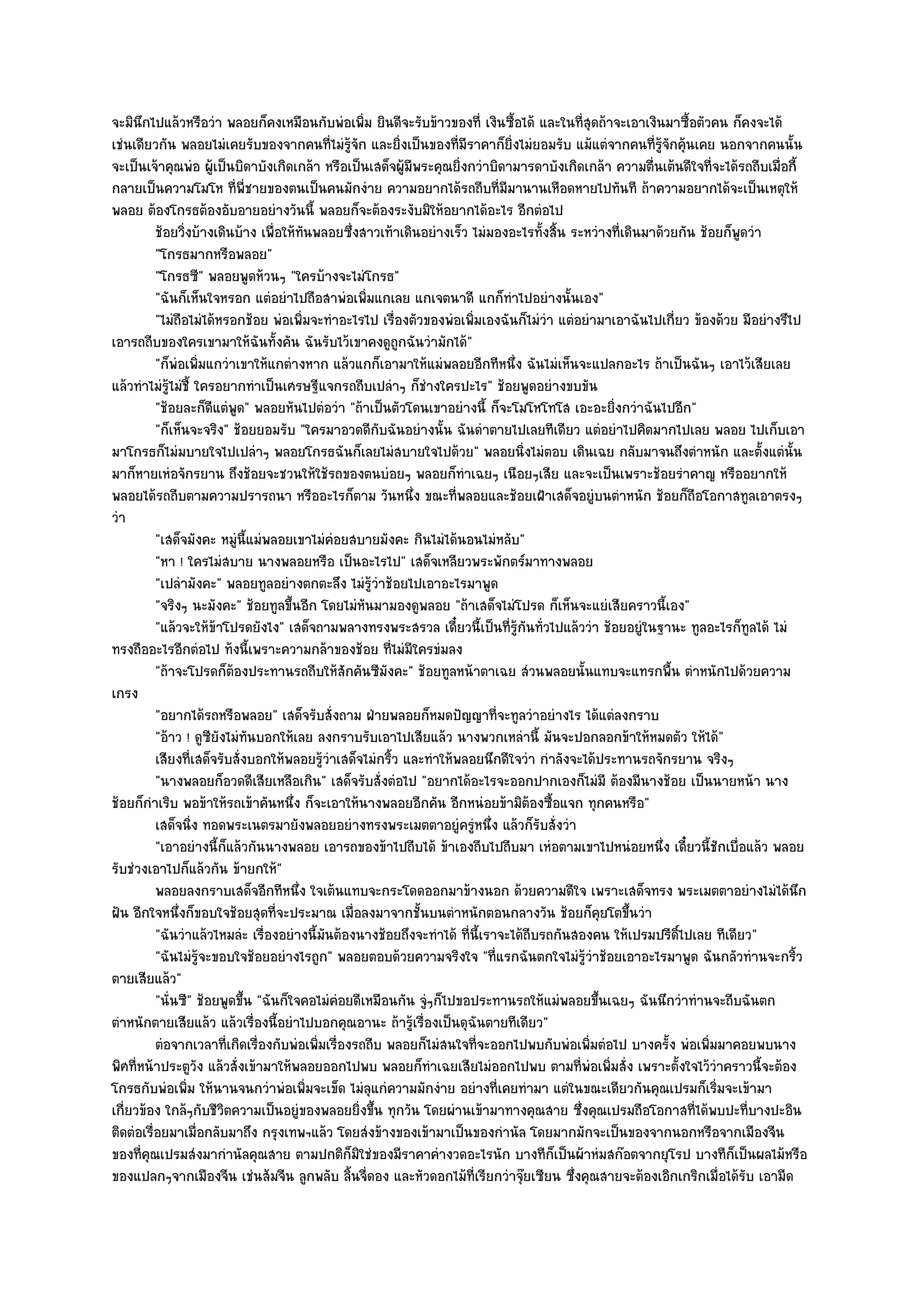 จะมินึกไปแล๎วหรือวํา พลอยก็คงเหมือนกับพํอเพิ่ม ยินดีจะรับข๎าวของที่ เงินซื้อได๎ และในที่สุดถ๎าจะเอาเงินมาซื้อตัวคน ก็คงจะได๎
เชํนเดียวกัน พลอยไมํเคยรับของจากคนที่ไมํรู๎จัก และยิ่งเป็นของที่มีราคาก็ยิ่งไมํยอมรับ แม๎แตํจากคนที่รู๎จักคุ๎นเคย นอกจากคนนั้น
จะเป็นเจ๎าคุณพํอ ผู๎เป็นบิดาบังเกิดเกล๎า หรือเป็นเสด็จผู๎มพระคุณยิ่งกวําบิดามารดาบังเกิดเกล๎า ความตื่นเต๎นดีใจที่จะได๎รถถีบเมื่อกี้
                                                             ี
กลายเป็นความโมโห ที่พี่ชายของตนเป็นคนมักงําย ความอยากได๎รถถีบที่มมานานเหือดหายไปทันที ถ๎าความอยากได๎จะเป็นเหตุให๎
                                                                              ี
พลอย ต๎องโกรธต๎องอับอายอยํางวันนี้ พลอยก็จะต๎องระงับมิให๎อยากได๎อะไร อีกตํอไป
          ช๎อยวิงบ๎างเดินบ๎าง เพื่อให๎ทันพลอยซึงสาวเท๎าเดินอยํางเร็ว ไมํมองอะไรทั้งสิน ระหวํางที่เดินมาด๎วยกัน ช๎อยก็พดวํา
                ่                               ่                                      ้                               ู
          "โกรธมากหรือพลอย"
          "โกรธซี" พลอยพูดห๎วนๆ "ใครบ๎างจะไมํโกรธ"
          "ฉันก็เห็นใจหรอก แตํอยําไปถือสาพํอเพิ่มแกเลย แกเจตนาดี แกก็ทําไปอยํางนั้นเอง"
          "ไมํถือไมํได๎หรอกช๎อย พํอเพิ่มจะทําอะไรไป เรื่องตัวของพํอเพิ่มเองฉันก็ไมํวํา แตํอยํามาเอาฉันไปเกี่ยว ข๎องด๎วย มีอยํางรึไป
เอารถถีบของใครเขามาให๎ฉันทั้งคัน ฉันรับไว๎เขาคงดูถกฉันวํามักได๎"
                                                           ู
          "ก็พํอเพิ่มแกวําเขาให๎แกตํางหาก แล๎วแกก็เอามาให๎แมํพลอยอีกทีหนึ่ง ฉันไมํเห็นจะแปลกอะไร ถ๎าเป็นฉันๆ เอาไว๎เสียเลย
แล๎วทําไมํรู๎ไมํชี้ ใครอยากทําเป็นเศรษฐีแจกรถถีบเปลําๆ ก็ชํางใครปะไร" ช๎อยพูดอยํางขบขัน
          "ช๎อยละก็ดีแตํพูด" พลอยหันไปตํอวํา "ถ๎าเป็นตัวโดนเขาอยํางนี้ ก็จะโมโหโทโส เอะอะยิ่งกวําฉันไปอีก"
          "ก็เห็นจะจริง" ช๎อยยอมรับ "ใครมาอวดดีกบฉันอยํางนั้น ฉันดําตายไปเลยทีเดียว แตํอยําไปคิดมากไปเลย พลอย ไปเก็บเอา
                                                     ั
มาโกรธก็ไมํมบายใจไปเปลําๆ พลอยโกรธฉันก็เลยไมํสบายใจไปด๎วย" พลอยนิ่งไมํตอบ เดินเฉย กลับมาจนถึงตําหนัก และตั้งแตํนั้น
มาก็หายเหํอจักรยาน ถึงช๎อยจะชวนให๎ใช๎รถของตนบํอยๆ พลอยก็ทําเฉยๆ เนือยๆเสีย และจะเป็นเพราะช๎อยรําคาญ หรืออยากให๎
พลอยได๎รถถีบตามความปรารถนา หรืออะไรก็ตาม วันหนึ่ง ขณะที่พลอยและช๎อยเฝ้าเสด็จอยูํบนตําหนัก ช๎อยก็ถอโอกาสทูลเอาตรงๆ
                                                                                                               ื
วํา
          "เสด็จมังคะ หมูํนี้แมํพลอยเขาไมํคํอยสบายมังคะ กินไมํได๎นอนไมํหลับ"
          "หา ! ใครไมํสบาย นางพลอยหรือ เป็นอะไรไป" เสด็จเหลียวพระพักตร๑มาทางพลอย
          "เปลํามังคะ" พลอยทูลอยํางตกตะลึง ไมํรู๎วําช๎อยไปเอาอะไรมาพูด
          "จริงๆ นะมังคะ" ช๎อยทูลขึ้นอีก โดยไมํหนมามองดูพลอย "ถ๎าเสด็จไมํโปรด ก็เห็นจะแยํเสียคราวนี้เอง"
                                                   ั
          "แล๎วจะให๎ข๎าโปรดยังไง" เสด็จถามพลางทรงพระสรวล เดี๋ยวนี้เป็นที่รู๎กนทั่วไปแล๎ววํา ช๎อยอยูํในฐานะ ทูลอะไรก็ทูลได๎ ไมํ
                                                                                 ั
ทรงถืออะไรอีกตํอไป ท๎งนี้เพราะความกล๎าของช๎อย ที่ไมํมีใครขํมลง
          "ถ๎าจะโปรดก็ต๎องประทานรถถีบให๎สักคันซีมงคะ" ช๎อยทูลหน๎าตาเฉย สํวนพลอยนั้นแทบจะแทรกพื้น ตําหนักไปด๎วยความ
                                                       ั
เกรง
          "อยากได๎รถหรือพลอย" เสด็จรับสั่งถาม ฝ่ายพลอยก็หมดปัญญาที่จะทูลวําอยํางไร ได๎แตํลงกราบ
          "อ๎าว ! ดูซียังไมํทนบอกให๎เลย ลงกราบรับเอาไปเสียแล๎ว นางพวกเหลํานี้ มันจะปอกลอกข๎าให๎หมดตัว ให๎ได๎"
                              ั
          เสียงที่เสด็จรับสั่งบอกให๎พลอยรูวาเสด็จไมํกริว และทําให๎พลอยนึกดีใจวํา กําลังจะได๎ประทานรถจักรยาน จริงๆ
                                           ๎ํ            ้
          "นางพลอยก็อวดดีเสียเหลือเกิน" เสด็จรับสั่งตํอไป "อยากได๎อะไรจะออกปากเองก็ไมํมี ต๎องมีนางช๎อย เป็นนายหน๎า นาง
ช๎อยก็กําเริบ พอข๎าให๎รถเข๎าคันหนึ่ง ก็จะเอาให๎นางพลอยอีกคัน อีกหนํอยข๎ามิต๎องซื้อแจก ทุกคนหรือ"
          เสด็จนิง ทอดพระเนตรมายังพลอยอยํางทรงพระเมตตาอยูํครูหนึง แล๎วก็รบสั่งวํา
                   ่                                                   ํ ่          ั
          "เอาอยํางนี้ก็แล๎วกันนางพลอย เอารถของข๎าไปถีบได๎ ข๎าเองถีบไปถีบมา เหํอตามเขาไปหนํอยหนึ่ง เดี๋ยวนี้ชักเบื่อแล๎ว พลอย
รับชํวงเอาไปก็แล๎วกัน ข๎ายกให๎"
          พลอยลงกราบเสด็จอีกทีหนึง ใจเต๎นแทบจะกระโดดออกมาข๎างนอก ด๎วยความดีใจ เพราะเสด็จทรง พระเมตตาอยํางไมํได๎นก
                                       ่                                                                                            ึ
ฝัน อีกใจหนึ่งก็ขอบใจช๎อยสุดที่จะประมาณ เมื่อลงมาจากชั้นบนตําหนักตอนกลางวัน ช๎อยก็คุยโตขึ้นวํา
          "ฉันวําแล๎วไหมลํะ เรื่องอยํางนี้มนต๎องนางช๎อยถึงจะทําได๎ ที่นี้เราจะได๎ถีบรถกันสองคน ให๎เปรมปรีดิ์ไปเลย ทีเดียว"
                                           ั
          "ฉันไมํรู๎จะขอบใจช๎อยอยํางไรถูก" พลอยตอบด๎วยความจริงใจ "ที่แรกฉันตกใจไมํรู๎วําช๎อยเอาอะไรมาพูด ฉันกลัวทํานจะกริ้ว
ตายเสียแล๎ว"
          "นั่นซี" ช๎อยพูดขึ้น "ฉันก็ใจคอไมํคํอยดีเหมือนกัน จูํๆก็ไปขอประทานรถให๎แมํพลอยขึ้นเฉยๆ ฉันนึกวําทํานจะถีบฉันตก
ตําหนักตายเสียแล๎ว แล๎วเรื่องนี้อยําไปบอกคุณอานะ ถ๎ารู๎เรื่องเป็นดุฉันตายทีเดียว"
          ตํอจากเวลาที่เกิดเรื่องกับพํอเพิมเรืองรถถีบ พลอยก็ไมํสนใจทีจะออกไปพบกับพํอเพิมตํอไป บางครั้ง พํอเพิมมาคอยพบนาง
                                          ่ ่                           ่                    ่                    ่
พิศที่หน๎าประตูวัง แล๎วสั่งเข๎ามาให๎พลอยออกไปพบ พลอยก็ทําเฉยเสียไมํออกไปพบ ตามที่พํอเพิ่มสั่ง เพราะตั้งใจไว๎วําคราวนี้จะต๎อง
โกรธกับพํอเพิ่ม ให๎นานจนกวําพํอเพิ่มจะเข็ด ไมํลุแกํความมักงําย อยํางที่เคยทํามา แตํในขณะเดียวกันคุณเปรมก็เริ่มจะเข๎ามา
เกี่ยวข๎อง ใกล๎ๆกับชีวิตความเป็นอยูํของพลอยยิ่งขึ้น ทุกวัน โดยผํานเข๎ามาทางคุณสาย ซึ่งคุณเปรมถือโอกาสที่ได๎พบปะที่บางปะอิน
ติดตํอเรื่อยมาเมื่อกลับมาถึง กรุงเทพฯแล๎ว โดยสํงข๎างของเข๎ามาเป็นของกํานัล โดยมากมักจะเป็นของจากนอกหรือจากเมืองจีน
ของที่คุณเปรมสํงมากํานัลคุณสาย ตามปกติก็มิใชํของมีราคาคํางวดอะไรนัก บางทีก็เป็นผ๎าหํมสก๏อตจากยุโรป บางทีก็เป็นผลไม๎หรือ
ของแปลกๆจากเมืองจีน เชํนส๎มจีน ลูกพลับ ลิ้นจี่ดอง และหัวดอกไม๎ที่เรียกวําจุ๏ยเซียน ซึ่งคุณสายจะต๎องเอิกเกริกเมื่อได๎รับ เอามีด
 