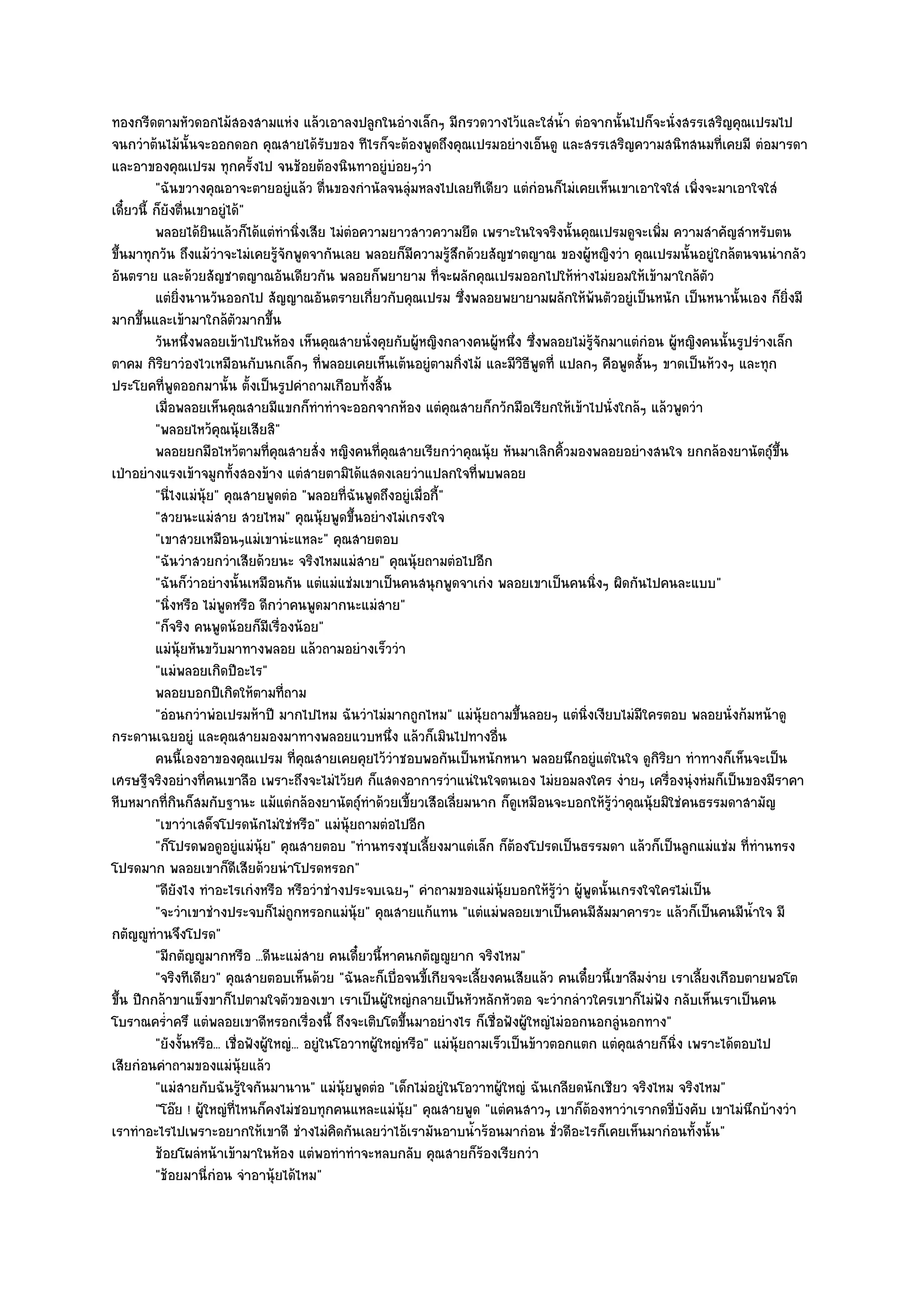 ทองกรีดตามหัวดอกไม๎สองสามแหํง แล๎วเอาลงปลูกในอํางเล็กๆ มีกรวดวางไว๎และใสํน้ํา ตํอจากนั้นไปก็จะนั่งสรรเสริญคุณเปรมไป
จนกวําต๎นไม๎นั้นจะออกดอก คุณสายได๎รับของ ทีไรก็จะต๎องพูดถึงคุณเปรมอยํางเอ็นดู และสรรเสริญความสนิทสนมที่เคยมี ตํอมารดา
และอาของคุณเปรม ทุกครั้งไป จนช๎อยต๎องนินทาอยูํบํอยๆวํา
          "ฉันขวางคุณอาจะตายอยูํแล๎ว ตื่นของกํานัลจนลุํมหลงไปเลยทีเดียว แตํกํอนก็ไมํเคยเห็นเขาเอาใจใสํ เพิ่งจะมาเอาใจใสํ
เดี๋ยวนี้ ก็ยังตื่นเขาอยูํได๎"
          พลอยได๎ยนแล๎วก็ได๎แตํทํานิงเสีย ไมํตอความยาวสาวความยืด เพราะในใจจริงนั้นคุณเปรมดูจะเพิม ความสําคัญสําหรับตน
                       ิ                    ่         ํ                                                    ่
ขึ้นมาทุกวัน ถึงแม๎วําจะไมํเคยรู๎จักพูดจากันเลย พลอยก็มความรู๎สึกด๎วยสัญชาตญาณ ของผู๎หญิงวํา คุณเปรมนั้นอยูํใกล๎ตนจนนํากลัว
                                                                 ี
อันตราย และด๎วยสัญชาตญาณอันเดียวกัน พลอยก็พยายาม ที่จะผลักคุณเปรมออกไปให๎หํางไมํยอมให๎เข๎ามาใกล๎ตว                   ั
          แตํยงนานวันออกไป สัญญาณอันตรายเกี่ยวกับคุณเปรม ซึงพลอยพยายามผลักให๎พนตัวอยูํเป็นหนัก เป็นหนานั้นเอง ก็ยงมี
                ่ิ                                                          ่                      ๎                               ่ิ
มากขึ้นและเข๎ามาใกล๎ตวมากขึ้น
                            ั
          วันหนึงพลอยเข๎าไปในห๎อง เห็นคุณสายนั่งคุยกับผู๎หญิงกลางคนผู๎หนึง ซึงพลอยไมํรจกมาแตํกํอน ผู๎หญิงคนนั้นรูปรํางเล็ก
                     ่                                                              ่ ่          ๎ู ั
ตาคม กิริยาวํองไวเหมือนกับนกเล็กๆ ที่พลอยเคยเห็นเต๎นอยูํตามกิ่งไม๎ และมีวิธีพูดที่ แปลกๆ คือพูดสั้นๆ ขาดเป็นห๎วงๆ และทุก
ประโยคที่พูดออกมานั้น ตั้งเป็นรูปคําถามเกือบทั้งสิ้น
          เมื่อพลอยเห็นคุณสายมีแขกก็ทําทําจะออกจากห๎อง แตํคณสายก็กวักมือเรียกให๎เข๎าไปนั่งใกล๎ๆ แล๎วพูดวํา
                                                                        ุ
          "พลอยไหว๎คุณนุ๎ยเสียสิ"
          พลอยยกมือไหว๎ตามที่คณสายสั่ง หญิงคนทีคณสายเรียกวําคุณนุ๎ย หันมาเลิกคิวมองพลอยอยํางสนใจ ยกกล๎องยานัตถุ๑ขน
                                       ุ                   ่ ุ                               ้                                  ้ึ
เป่าอยํางแรงเข๎าจมูกทั้งสองข๎าง แตํสายตามิได๎แสดงเลยวําแปลกใจที่พบพลอย
          "นี่ไงแมํนุ๎ย" คุณสายพูดตํอ "พลอยที่ฉันพูดถึงอยูํเมื่อกี้"
          "สวยนะแมํสาย สวยไหม" คุณนุ๎ยพูดขึ้นอยํางไมํเกรงใจ
          "เขาสวยเหมือนๆแมํเขานํะแหละ" คุณสายตอบ
          "ฉันวําสวยกวําเสียด๎วยนะ จริงไหมแมํสาย" คุณนุ๎ยถามตํอไปอีก
          "ฉันก็วําอยํางนั้นเหมือนกัน แตํแมํแชํมเขาเป็นคนสนุกพูดจาเกํง พลอยเขาเป็นคนนิ่งๆ ผิดกันไปคนละแบบ"
          "นิ่งหรือ ไมํพูดหรือ ดีกวําคนพูดมากนะแมํสาย"
          "ก็จริง คนพูดน๎อยก็มเรื่องน๎อย"
                                     ี
          แมํน๎ยหันขวับมาทางพลอย แล๎วถามอยํางเร็ววํา
                   ุ
          "แมํพลอยเกิดปีอะไร"
          พลอยบอกปีเกิดให๎ตามที่ถาม
          "อํอนกวําพํอเปรมห๎าปี มากไปไหม ฉันวําไมํมากถูกไหม" แมํนุ๎ยถามขึ้นลอยๆ แตํนิ่งเงียบไมํมีใครตอบ พลอยนั่งก๎มหน๎าดู
กระดานเฉยอยูํ และคุณสายมองมาทางพลอยแวบหนึ่ง แล๎วก็เมินไปทางอื่น
          คนนี้เองอาของคุณเปรม ที่คณสายเคยคุยไว๎วาชอบพอกันเป็นหนักหนา พลอยนึกอยูํแตํในใจ ดูกรยา ทําทางก็เห็นจะเป็น
                                              ุ                ํ                                           ิิ
เศรษฐีจริงอยํางที่คนเขาลือ เพราะถึงจะไมํไว๎ยศ ก็แสดงอาการวําแนํในใจตนเอง ไมํยอมลงใคร งํายๆ เครื่องนุํงหํมก็เป็นของมีราคา
หีบหมากที่กินก็สมกับฐานะ แม๎แตํกล๎องยานัตถุ๑ทําด๎วยเขี้ยวเสือเลี่ยมนาก ก็ดูเหมือนจะบอกให๎รู๎วําคุณนุ๎ยมิใชํคนธรรมดาสามัญ
          "เขาวําเสด็จโปรดนักไมํใชํหรือ" แมํนุ๎ยถามตํอไปอีก
          "ก็โปรดพอดูอยูํแมํนุ๎ย" คุณสายตอบ "ทํานทรงชุบเลี้ยงมาแตํเล็ก ก็ต๎องโปรดเป็นธรรมดา แล๎วก็เป็นลูกแมํแชํม ที่ทํานทรง
โปรดมาก พลอยเขาก็ดีเสียด๎วยนําโปรดหรอก"
          "ดียังไง ทําอะไรเกํงหรือ หรือวําชํางประจบเฉยๆ" คําถามของแมํนุ๎ยบอกให๎รู๎วํา ผู๎พูดนั้นเกรงใจใครไมํเป็น
          "จะวําเขาชํางประจบก็ไมํถูกหรอกแมํนุ๎ย" คุณสายแก๎แทน "แตํแมํพลอยเขาเป็นคนมีสัมมาคารวะ แล๎วก็เป็นคนมีน้ําใจ มี
กตัญ๒ูทํานจึงโปรด"
          "มีกตัญ๒ูมากหรือ ...ดีนะแมํสาย คนเดี๋ยวนี้หาคนกตัญ๒ูยาก จริงไหม"
          "จริงทีเดียว" คุณสายตอบเห็นด๎วย "ฉันละก็เบื่อจนขี้เกียจจะเลี้ยงคนเสียแล๎ว คนเดี๋ยวนี้เขาลืมงําย เราเลี้ยงเกือบตายพอโต
ขึ้น ปีกกล๎าขาแข็งขาก็ไปตามใจตัวของเขา เราเป็นผู๎ใหญํกลายเป็นหัวหลักหัวตอ จะวํากลําวใครเขาก็ไมํฟง กลับเห็นเราเป็นคน
                                                                                                             ั
โบราณคร่ําครึ แตํพลอยเขาดีหรอกเรื่องนี้ ถึงจะเติบโตขึ้นมาอยํางไร ก็เชื่อฟังผู๎ใหญํไมํออกนอกลูํนอกทาง"
          "ยังงั้นหรือ... เชื่อฟังผู๎ใหญํ... อยูํในโอวาทผู๎ใหญํหรือ" แมํนุ๎ยถามเร็วเป็นข๎าวตอกแตก แตํคุณสายก็นิ่ง เพราะได๎ตอบไป
เสียกํอนคําถามของแมํนุ๎ยแล๎ว
          "แมํสายกับฉันรู๎ใจกันมานาน" แมํนุ๎ยพูดตํอ "เด็กไมํอยูํในโอวาทผู๎ใหญํ ฉันเกลียดนักเชียว จริงไหม จริงไหม"
          "โอ๏ย ! ผู๎ใหญํที่ไหนก็คงไมํชอบทุกคนแหละแมํนุ๎ย" คุณสายพูด "แตํคนสาวๆ เขาก็ต๎องหาวําเรากดขี่บังคับ เขาไมํนึกบ๎างวํา
เราทําอะไรไปเพราะอยากให๎เขาดี ชํางไมํคิดกันเลยวําไอ๎เรามันอาบน้ําร๎อนมากํอน ชั่วดีอะไรก็เคยเห็นมากํอนทั้งนั้น"
          ช๎อยโผลํหน๎าเข๎ามาในห๎อง แตํพอทําทําจะหลบกลับ คุณสายก็รองเรียกวํา   ๎
          "ช๎อยมานี่กํอน จําอานุ๎ยได๎ไหม"
 