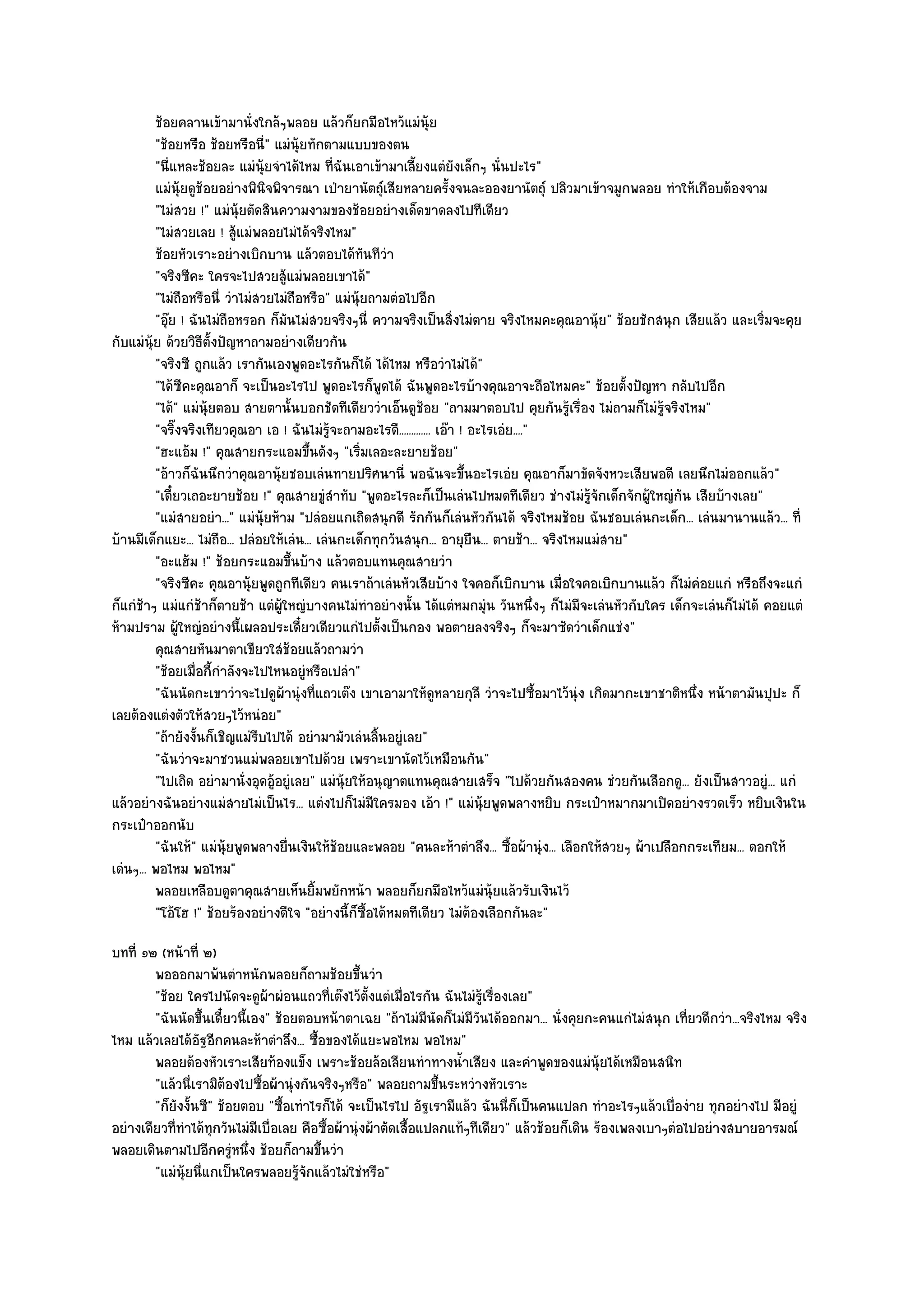 ช๎อยคลานเข๎ามานั่งใกล๎ๆพลอย แล๎วก็ยกมือไหว๎แมํน๎ย         ุ
         "ช๎อยหรือ ช๎อยหรือนี่" แมํนุ๎ยทักตามแบบของตน
         "นี่แหละช๎อยละ แมํนุ๎ยจําได๎ไหม ที่ฉันเอาเข๎ามาเลี้ยงแตํยังเล็กๆ นั่นปะไร"
         แมํน๎ยดูชอยอยํางพินจพิจารณา เป่ายานัตถุ๑เสียหลายครังจนละอองยานัตถุ๑ ปลิวมาเข๎าจมูกพลอย ทําให๎เกือบต๎องจาม
               ุ ๎              ิ                                       ้
         "ไมํสวย !" แมํนุ๎ยตัดสินความงามของช๎อยอยํางเด็ดขาดลงไปทีเดียว
         "ไมํสวยเลย ! สู๎แมํพลอยไมํได๎จริงไหม"
         ช๎อยหัวเราะอยํางเบิกบาน แล๎วตอบได๎ทันทีวา      ํ
         "จริงซีคะ ใครจะไปสวยสู๎แมํพลอยเขาได๎"
         "ไมํถือหรือนี่ วําไมํสวยไมํถือหรือ" แมํนุ๎ยถามตํอไปอีก
         "อุ๏ย ! ฉันไมํถอหรอก ก็มนไมํสวยจริงๆนี่ ความจริงเป็นสิ่งไมํตาย จริงไหมคะคุณอานุ๎ย" ช๎อยชักสนุก เสียแล๎ว และเริ่มจะคุย
                         ื          ั
กับแมํนุ๎ย ด๎วยวิธีตั้งปัญหาถามอยํางเดียวกัน
         "จริงซี ถูกแล๎ว เรากันเองพูดอะไรกันก็ได๎ ได๎ไหม หรือวําไมํได๎"
         "ได๎ซคะคุณอาก็ จะเป็นอะไรไป พูดอะไรก็พูดได๎ ฉันพูดอะไรบ๎างคุณอาจะถือไหมคะ" ช๎อยตั้งปัญหา กลับไปอีก
                ี
         "ได๎" แมํนุ๎ยตอบ สายตานั้นบอกชัดทีเดียววําเอ็นดูช๎อย "ถามมาตอบไป คุยกันรู๎เรื่อง ไมํถามก็ไมํรู๎จริงไหม"
         "จริ๊งจริงเทียวคุณอา เอ ! ฉันไมํรู๎จะถามอะไรดี............. เอ๏า ! อะไรเอํย...."
         "ฮะแอ๎ม !" คุณสายกระแอมขึ้นดังๆ "เริ่มเลอะละยายช๎อย"
         "อ๎าวก็ฉันนึกวําคุณอานุ๎ยชอบเลํนทายปริศนานี่ พอฉันจะขึ้นอะไรเอํย คุณอาก็มาขัดจังหวะเสียพอดี เลยนึกไมํออกแล๎ว"
         "เดี๋ยวเถอะยายช๎อย !" คุณสายขูํสําทับ "พูดอะไรละก็เป็นเลํนไปหมดทีเดียว ชํางไมํรู๎จักเด็กจักผู๎ใหญํกัน เสียบ๎างเลย"
         "แมํสายอยํา..." แมํนุ๎ยห๎าม "ปลํอยแกเถิดสนุกดี รักกันก็เลํนหัวกันได๎ จริงไหมช๎อย ฉันชอบเลํนกะเด็ก... เลํนมานานแล๎ว... ที่
บ๎านมีเด็กแยะ... ไมํถือ... ปลํอยให๎เลํน... เลํนกะเด็กทุกวันสนุก... อายุยืน... ตายช๎า... จริงไหมแมํสาย"
         "อะแฮ๎ม !" ช๎อยกระแอมขึ้นบ๎าง แล๎วตอบแทนคุณสายวํา
         "จริงซีคะ คุณอานุ๎ยพูดถูกทีเดียว คนเราถ๎าเลํนหัวเสียบ๎าง ใจคอก็เบิกบาน เมื่อใจคอเบิกบานแล๎ว ก็ไมํคํอยแกํ หรือถึงจะแกํ
ก็แกํช๎าๆ แมํแกํช๎าก็ตายช๎า แตํผู๎ใหญํบางคนไมํทําอยํางนั้น ได๎แตํหมกมุํน วันหนึ่งๆ ก็ไมํมีจะเลํนหัวกับใคร เด็กจะเลํนก็ไมํได๎ คอยแตํ
ห๎ามปราม ผู๎ใหญํอยํางนี้เผลอประเดี๋ยวเดียวแกํไปตั้งเป็นกอง พอตายลงจริงๆ ก็จะมาซัดวําเด็กแชํง"
         คุณสายหันมาตาเขียวใสํชอยแล๎วถามวํา
                                      ๎
         "ช๎อยเมื่อกี้กําลังจะไปไหนอยูํหรือเปลํา"
         "ฉันนัดกะเขาวําจะไปดูผ๎านุํงที่แถวเต๏ง เขาเอามาให๎ดูหลายกุลี วําจะไปซื้อมาไว๎นุํง เกิดมากะเขาชาติหนึ่ง หน๎าตามันปุปะ ก็
เลยต๎องแตํงตัวให๎สวยๆไว๎หนํอย"
         "ถ๎ายังงั้นก็เชิญแมํรีบไปได๎ อยํามามัวเลํนลิ้นอยูํเลย"
         "ฉันวําจะมาชวนแมํพลอยเขาไปด๎วย เพราะเขานัดไว๎เหมือนกัน"
         "ไปเถิด อยํามานั่งอุดอู๎อยูํเลย" แมํนุ๎ยให๎อนุญาตแทนคุณสายเสร็จ "ไปด๎วยกันสองคน ชํวยกันเลือกดู... ยังเป็นสาวอยูํ... แกํ
แล๎วอยํางฉันอยํางแมํสายไมํเป็นไร... แตํงไปก็ไมํมีใครมอง เอ๎า !" แมํนุ๎ยพูดพลางหยิบ กระเป๋าหมากมาเปิดอยํางรวดเร็ว หยิบเงินใน
กระเป๋าออกนับ
         "ฉันให๎" แมํนุ๎ยพูดพลางยื่นเงินให๎ช๎อยและพลอย "คนละห๎าตําลึง... ซื้อผ๎านุํง... เลือกให๎สวยๆ ผ๎าเปลือกกระเทียม... ดอกให๎
เดํนๆ... พอไหม พอไหม"
         พลอยเหลือบดูตาคุณสายเห็นยิมพยักหน๎า พลอยก็ยกมือไหว๎แมํน๎ยแล๎วรับเงินไว๎
                                           ้                                    ุ
         "โอ๎โฮ !" ช๎อยร๎องอยํางดีใจ "อยํางนี้ก็ซื้อได๎หมดทีเดียว ไมํต๎องเลือกกันละ"
บทที่ ๑๒ (หน๎าที่ ๒)
        พอออกมาพ๎นตําหนักพลอยก็ถามช๎อยขึนวํา        ้
        "ช๎อย ใครไปนัดจะดูผ๎าผํอนแถวที่เต๏งไว๎ต้งแตํเมื่อไรกัน ฉันไมํรู๎เรื่องเลย"
                                                      ั
        "ฉันนัดขึ้นเดี๋ยวนี้เอง" ช๎อยตอบหน๎าตาเฉย "ถ๎าไมํมนัดก็ไมํมีวันได๎ออกมา... นั่งคุยกะคนแกํไมํสนุก เที่ยวดีกวํา...จริงไหม จริง
                                                                 ี
ไหม แล๎วเลยได๎อัฐอีกคนละห๎าตําลึง... ซื้อของได๎แยะพอไหม พอไหม"
        พลอยต๎องหัวเราะเสียท๎องแข็ง เพราะช๎อยล๎อเลียนทําทางน้าเสียง และคําพูดของแมํน๎ยได๎เหมือนสนิท
                                                                      ํ                          ุ
        "แล๎วนี่เรามิต๎องไปซื้อผ๎านุํงกันจริงๆหรือ" พลอยถามขึ้นระหวํางหัวเราะ
        "ก็ยังงั้นซี" ช๎อยตอบ "ซื้อเทําไรก็ได๎ จะเป็นไรไป อัฐเรามีแล๎ว ฉันนี่ก็เป็นคนแปลก ทําอะไรๆแล๎วเบื่องําย ทุกอยํางไป มีอยูํ
อยํางเดียวที่ทําได๎ทุกวันไมํมีเบื่อเลย คือซื้อผ๎านุํงผ๎าตัดเสื้อแปลกแท๎ๆทีเดียว" แล๎วช๎อยก็เดิน ร๎องเพลงเบาๆตํอไปอยํางสบายอารมณ๑
พลอยเดินตามไปอีกครูํหนึ่ง ช๎อยก็ถามขึ้นวํา
        "แมํนุ๎ยนี่แกเป็นใครพลอยรู๎จักแล๎วไมํใชํหรือ"
 