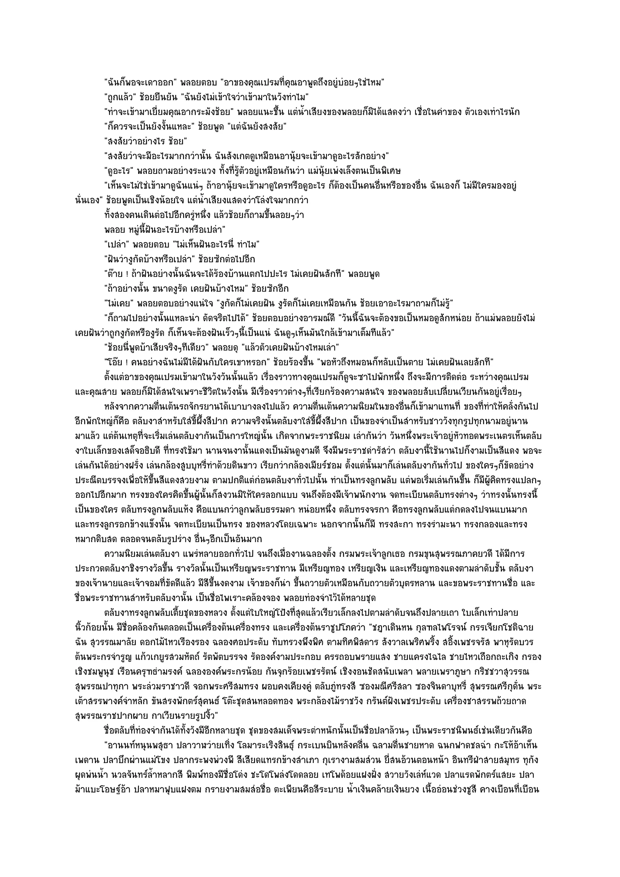 "ฉันก็พอจะเดาออก" พลอยตอบ "อาของคุณเปรมที่คุณอาพูดถึงอยูํบํอยๆใชํไหม"
         "ถูกแล๎ว" ช๎อยยืนยัน "ฉันยังไมํเข๎าใจวําเข๎ามาในวังทําไม"
         "ทําจะเข๎ามาเยี่ยมคุณอากระมังช๎อย" พลอยแนะชึ้น แตํน้ําเสียงของพลอยก็มิได๎แสดงวํา เชื่อในคําของ ตัวเองเทําไรนัก
         "ก็ควรจะเป็นยังงั้นแหละ" ช๎อยพูด "แตํฉันยังสงสัย"
         "สงสัยวําอยํางไร ช๎อย"
         "สงสัยวําจะมีอะไรมากกวํานั้น ฉันสังเกตดูเหมือนอานุ๎ยจะเข๎ามาดูอะไรสักอยําง"
         "ดูอะไร" พลอยถามอยํางระแวง ทั้งที่รู๎ตัวอยูํเหมือนกันวํา แมํนุ๎ยเพํงเล็งตนเป็นพิเศษ
         "เห็นจะไมํใชํเข๎ามาดูฉันแนํๆ ถ๎าอานุ๎ยจะเข๎ามาดูใครหรือดูอะไร ก็ต๎องเป็นคนอื่นหรือของอื่น ฉันเองก็ ไมํมีใครมองอยูํ
นั่นเอง" ช๎อยพูดเป็นเชิงน๎อยใจ แตํน้ําเสียงแสดงวําโลํงใจมากกวํา
         ทังสองคนเดินตํอไปอีกครูหนึง แล๎วช๎อยก็ถามขึนลอยๆวํา
            ้                        ํ ่                ้
         พลอย หมูน้ฝันอะไรบ๎างหรือเปลํา"
                       ํ ี
         "เปลํา" พลอยตอบ "ไมํเห็นฝันอะไรนี่ ทําไม"
         "ฝันวํางูกัดบ๎างหรือเปลํา" ช๎อยซักตํอไปอีก
         "ต๏าย ! ถ๎าฝันอยํางนั้นฉันจะได๎ร๎องบ๎านแตกไปปะไร ไมํเคยฝันสักที" พลอยพูด
         "ถ๎าอยํางนั้น ขนาดงูรัด เคยฝันบ๎างไหม" ช๎อยซักอีก
         "ไมํเคย" พลอยตอบอยํางแนํใจ "งูกดก็ไมํเคยฝัน งูรัดก็ไมํเคยเหมือนกัน ช๎อยเอาอะไรมาถามก็ไมํรู๎"
                                              ั
         "ก็ถามไปอยํางนั้นแหละนํา ดัดจริตไปได๎" ช๎อยตอบอยํางอารมณ๑ดี "วันนี้ฉันจะต๎องขอเป็นหมอดูสักหนํอย ถ๎าแมํพลอยยังไมํ
เคยฝันวําถูกงูกดหรืองูรัด ก็เห็นจะต๎องฝันเร็วๆนี้เป็นแนํ ฉันดูๆเห็นมันใกล๎เข๎ามาเต็มทีแล๎ว"
                   ั
         "ช๎อยนี่พูดบ๎าเสียจริงๆทีเดียว" พลอยดุ "แล๎วตัวเคยฝันบ๎างไหมเลํา"
         "โอ๏ย ! คนอยํางฉันไมํมีได๎ฝันกับใครเขาหรอก" ช๎อยร๎องขึ้น "พอหัวถึงหมอนก็หลับเป็นตาย ไมํเคยฝันเลยสักที"
         ตั้งแตํอาของคุณเปรมเข๎ามาในวังวันนั้นแล๎ว เรื่องราวทางคุณเปรมก็ดจะซาไปพักหนึง ถึงจะมีการติดตํอ ระหวํางคุณเปรม
                                                                               ู             ่
และคุณสาย พลอยก็มิได๎สนใจเพราะชีวิตในวังนั้น มีเรื่องราวตํางๆที่เรียกร๎องความสนใจ ของพลอยสับเปลี่ยนเวียนกันอยูํเรื่อยๆ
         หลังจากความตืนเต๎นรถจักรยานได๎เบาบางลงไปแล๎ว ความตืนเต๎นความนิยมในของอืนก็เข๎ามาแทนที่ ของทีทําให๎คลั่งกันไป
                           ่                                          ่                        ่                   ่
อีกพักใหญํก็คือ ตลับงาสําหรับใสํขี้ผึ้งสีปาก ความจริงนั้นตลับงาใสํขี้ผึ้งสีปาก เป็นของจําเป็นสําหรับชาววังทุกรูปทุกนามอยูํนาน
มาแล๎ว แตํต๎นเหตุที่จะเริ่มเลํนตลับงากันเป็นการใหญํนั้น เกิดจากพระราชนิยม เลํากันวํา วันหนึ่งพระเจ๎าอยูํหัวทอดพระเนตรเห็นตลับ
งาใบเล็กของเสด็จอธิบดี ที่ทรงใช๎มา นานจนงานั้นแดงเป็นมันดูงามดี จึงมีพระราชดํารัสวํา ตลับงานี้ใช๎นานไปก็งามเป็นสีแดง พอจะ
เลํนกันได๎อยํางฝรั่ง เลํนกล๎องสูบบุหรี่ทําด๎วยดินขาว เรียกวํากล๎องเมียร๑ชอม ตั้งแตํนั้นมาก็เลํนตลับงากันทั่วไป ของใครๆก็ขัดอยําง
ประณีตบรรจงเพื่อให๎ขึ้นสีแดงสวยงาม ตามปกติแตํกํอนตลับงาทั่วไปนั้น ทําเป็นทรงลูกพลับ แตํพอเริ่มเลํนกันขึ้น ก็มผู๎คิดทรงแปลกๆ
                                                                                                                     ี
ออกไปอีกมาก ทรงของใครคิดขึ้นผู๎นั้นก็สงวนมิให๎ใครลอกแบบ จนถึงต๎องมีเจ๎าพนักงาน จดทะเบียนตลับทรงตํางๆ วําทรงนั้นทรงนี้
เป็นของใคร ตลับทรงลูกพลับแห๎ง คือแบนกวําลูกพลับธรรมดา หนํอยหนึ่ง ตลับทรงจรกา คือทรงลูกพลับแตํกดลงไปจนแบนมาก
และทรงลูกรอกข๎างแข็งนั้น จดทะเบียนเป็นทรง ของหลวงโดยเฉพาะ นอกจากนั้นก็มี ทรงสะกา ทรงรํามะนา ทรงกลองและทรง
หมากดิบสด ตลอดจนตลับรูปรําง อื่นๆอีกเป็นอันมาก
         ความนิยมเลํนตลับงา แพรํหลายออกทัวไป จนถึงเมื่องานฉลองตั้ง กรมพระเจ๎าลูกเธอ กรมขุนสุพรรณภาคยวดี ได๎มีการ
                                                 ่
ประกวดตลับงาชิงรางวัลขึ้น รางวัลนั้นเป็นเหรียญพระราชทาน มีเหรียญทอง เหรียญเงิน และเหรียญทองแดงตามลําดับชั้น ตลับงา
ของเจ๎านายและเจ๎าจอมที่ขัดดีแล๎ว มีสีขึ้นงดงาม เจ๎าของก็นํา ขึ้นถวายตัวเหมือนกับถวายตัวบุตรหลาน และขอพระราชทานชื่อ และ
ชื่อพระราชทานสําหรับตลับงานั้น เป็นชื่อไพเราะคล๎องจอง พลอยทํองจําไว๎ได๎หลายชุด
         ตลับงาทรงลูกพลับเตียชุดของหลวง ตั้งแตํใบใหญํโป้งที่สดแล๎วเรียวเล็กลงไปตามลําดับจนถึงปลายเถา ใบเล็กเทําปลาย
                               ้                                ุ
นิ้วก๎อยนั้น มีชื่อคล๎องกันตลอดเป็นเครื่องต๎นเครื่องทรง และเครื่องต๎นราชูปโภควํา "ชฎาเดินหน กุลฑลไพโรจน๑ กรรเจียกโชติฉาย
ฉัน สุวรรณมาลัย ดอกไม๎ไหวเรืองรอง ฉลองศอประดับ ทับทรวงพึงพิศ ตามทิศพิสดาร สังวาลเพริศพริ้ง สอิ้งเพชรจรัส พาหุรัดบวร
ต๎นพระกรจํารูญ แก๎วเกยูรสวมหัตถ๑ รัตพัตบรรจง รัดองค๑งามประกอบ ครรถอบพรายแสง ชายแครงไฉไล ชายไหวเถือกถะเกิง กรอง
เชิงชมพูนุช เรือนครุฑธํามรงค๑ ฉลององค๑พระกรน๎อย กันจุกร๎อยเพชรรัตน๑ เชิงงอนชัดสนับเพลา พลายเพราภูษา กริชชวาสุวรรณ
สุพรรณปาทุกา พระลํวมราชาวดี จอกพระศรีสมทรง ผอบคงเคียงคูํ ตลับภูํทรงสี ซองมณีศรีสลา ซองจินดาบุหรี่ สุพรรณศรีกดั่น พระ       ุ
เต๎าสรรพางค๑จําหลัก ขันสรงพักตร๑สุคนธ๑ โต๏ะชุดสนหลอดทอง พระกล๎องไม๎ราชวัง กรันต๑ฝังเพชรประดับ เครื่องชาสรรพถ๎วยถาด
สุพรรณราชปากผาย กาเวียนรายรูปงิ้ว"
         ชื่อตลับทีทํองจํากันได๎ทังวังมีอกหลายชุด ชุดของสมเด็จพระตําหนักนั้นเป็นชื่อปลาล๎วนๆ เป็นพระราชนิพนธ๑เชํนเดียวกันคือ
                     ่            ้      ี
         "อานนท๑หนุนพสุธา ปลาวาฬวํายเทิ่ง โลมาระเริงสินธุ๑ กระเบนบินหลังคลื่น ฉลามดื่นชายหาด ฉนกฟาดชลฉํา กะโห๎อ๎าเห็น
เพดาน ปลาบึกผํานแมํโขง ปลากระพงพํวงพี สีเสียดแทรกข๎างสําเภา กุเรางามสมสํวน ยี่สนอ๎วนตอนหน๎า อินทรีฝ่าสายสมุทร ทุกง               ั
ผุดพํนน้ํา นวลจันทร๑ล้ําหลากสี พิมพ๑ทองมีชื่อโดํง ชะโดโพลํงโดดลอย เทโพด๎อยแฝงฝั่ง สวายวังเลํห๑แวด ปลาแรดพักตร๑แสยะ ปลา
ม๎าแบะโอษฐ๑อ๎า ปลาหมาฟุบแฝงตม กรายงามสมสํอชื่อ ตะเพียนคือสีระบาย น้ําเงินคล๎ายเงินยวง เนื้ออํอนชํวงชูสี คางเบือนที่เบือน
 