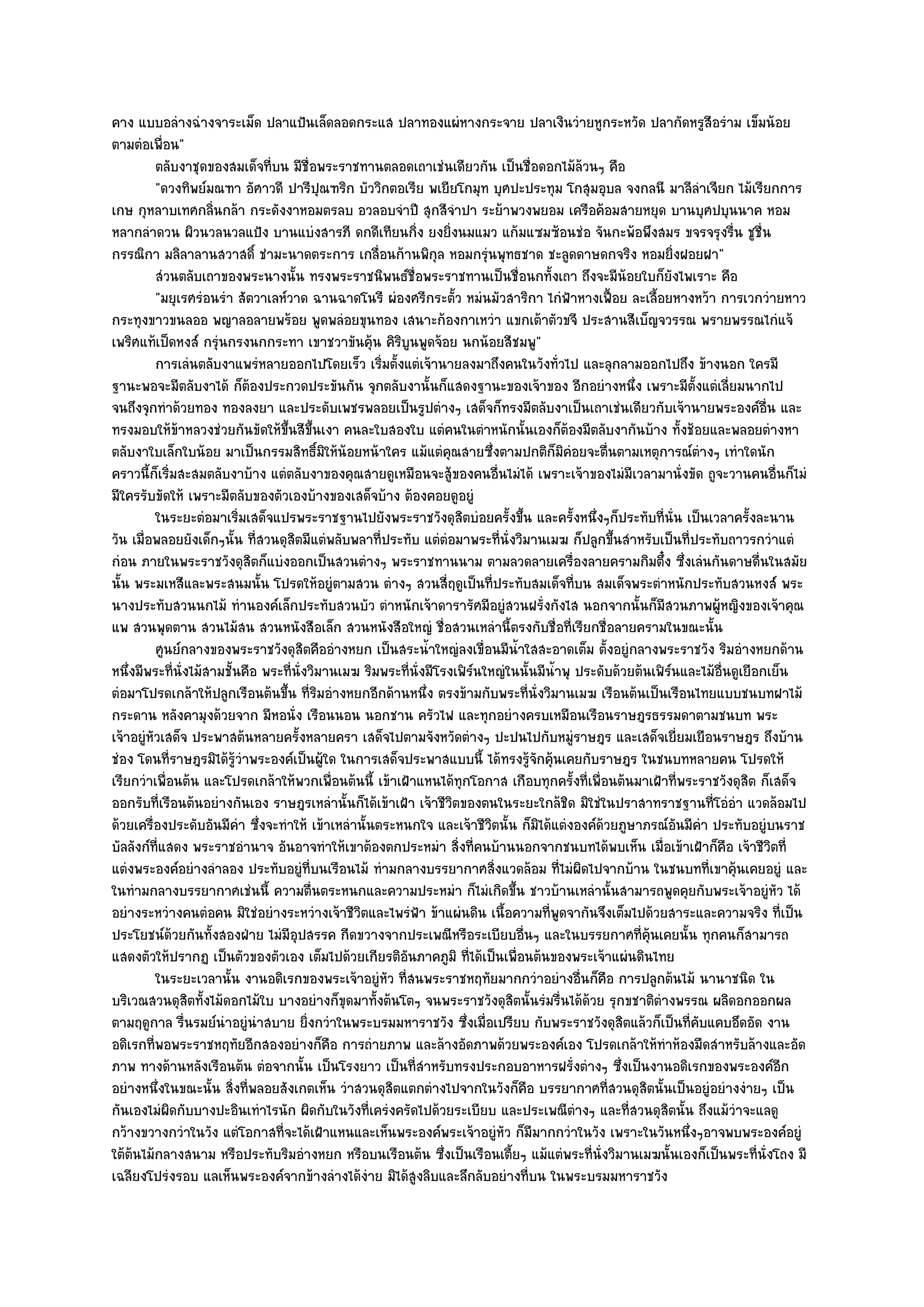 คาง แบบอลํางฉํางจาระเม็ด ปลาแป้นเล็ดลอดกระแส ปลาทองแผํหางกระจาย ปลาเงินวํายหูกระหวัด ปลากัดหรูสีอรําม เข็มน๎อย
ตามตํอเพื่อน"
          ตลับงาชุดของสมเด็จทีบน มีช่อพระราชทานตลอดเถาเชํนเดียวกัน เป็นชื่อดอกไม๎ลวนๆ คือ
                                ่         ื                                                    ๎
          "ดวงทิพย๑มณฑา อัศาวดี ปารีปุณฑริก บัววิกตอเรีย พเยียโกมุท บุศปะประทุม โกสุมอุบล จงกลนี มาลีลําเจียก ไม๎เรียกการ
เกษ กุหลาบเทศกลิ่นกล๎า กระดังงาหอมตรลบ อวลอบจําปี สุกสีจําปา ระย๎าพวงพยอม เครือค๎อมสายหยุด บานบุศปบุนนาค หอม
หลากลําดวน ผิวนวลนวลแป้ง บานแบํงสารภี ดกดีเทียนกิ่ง ยงยิ่งนมแมว แก๎มแซมซ๎อนชํอ จันกะพ๎อพึงสมร ขจรจรุงรื่น ชูชื่น
กรรณิกา มลิลาลานสวาสดิ์ ชํามะนาดตระการ เกลื่อนก๎านพิกุล หอมกรุํนพุทธชาด ชะลูดดาษดกจริง หอมยิ่งฝอยฝา"
          สํวนตลับเถาของพระนางนั้น ทรงพระราชนิพนธ๑ช่อพระราชทานเป็นชื่อนกทั้งเถา ถึงจะมีนอยใบก็ยงไพเราะ คือ
                                                            ื                                         ๎        ั
          "มยุเรศรํอนรํา สัตวาเลห๑วาด ฉานฉาดโนรี ผํองศรีกระตั้ว หมํนมัวสาริกา ไกํฟ้าหางเฟื้อย ละเลื้อยหางหว๎า การเวกวํายหาว
กระทุงขาวขนลออ พญาลอลายพร๎อย พูดพลํอยขุนทอง เสนาะก๎องกาเหวํา แขกเต๎าตัวขจี ประสานสีเบ็ญจวรรณ พรายพรรณไกํแจ๎
เพริศแท๎เป็ดหงส๑ กรุํนกรงนกกระทา เขาชวาขันคุ๎น คิริบูนพูดจ๎อย นกน๎อยสีชมพู"
          การเลํนตลับงาแพรํหลายออกไปโดยเร็ว เริมตั้งแตํเจ๎านายลงมาถึงคนในวังทั่วไป และลุกลามออกไปถึง ข๎างนอก ใครมี
                                                     ่
ฐานะพอจะมีตลับงาได๎ ก็ต๎องประกวดประขันกัน จุกตลับงานั้นก็แสดงฐานะของเจ๎าของ อีกอยํางหนึ่ง เพราะมีตั้งแตํเลี่ยมนากไป
จนถึงจุกทําด๎วยทอง ทองลงยา และประดับเพชรพลอยเป็นรูปตํางๆ เสด็จก็ทรงมีตลับงาเป็นเถาเชํนเดียวกับเจ๎านายพระองค๑อื่น และ
ทรงมอบให๎ข๎าหลวงชํวยกันขัดให๎ขึ้นสีขึ้นเงา คนละใบสองใบ แตํคนในตําหนักนั้นเองก็ต๎องมีตลับงากันบ๎าง ทั้งช๎อยและพลอยตํางหา
ตลับงาใบเล็กใบน๎อย มาเป็นกรรมสิทธิ์มิให๎น๎อยหน๎าใคร แม๎แตํคุณสายซึ่งตามปกติก็มิคํอยจะตื่นตามเหตุการณ๑ตํางๆ เทําใดนัก
คราวนี้ก็เริ่มสะสมตลับงาบ๎าง แตํตลับงาของคุณสายดูเหมือนจะสู๎ของคนอื่นไมํได๎ เพราะเจ๎าของไมํมเวลามานั่งขัด ถูจะวานคนอื่นก็ไมํ
                                                                                                        ี
มีใครรับขัดให๎ เพราะมีตลับของตัวเองบ๎างของเสด็จบ๎าง ต๎องคอยดูอยูํ
          ในระยะตํอมาเริ่มเสด็จแปรพระราชฐานไปยังพระราชวังดุสตบํอยครังขึน และครังหนึงๆก็ประทับทีน่น เป็นเวลาครั้งละนาน
                                                                      ิ        ้ ้           ้ ่             ่ ั
วัน เมื่อพลอยยังเด็กๆนั้น ที่สวนดุสิตมีแตํพลับพลาที่ประทับ แตํตํอมาพระที่นั่งวิมานเมฆ ก็ปลูกขึ้นสําหรับเป็นที่ประทับถาวรกวําแตํ
กํอน ภายในพระราชวังดุสิตก็แบํงออกเป็นสวนตํางๆ พระราชทานนาม ตามลวดลายเครื่องลายครามกิมตึ๋ง ซึ่งเลํนกันดาษดื่นในสมัย
นั้น พระมเหสีและพระสนมนั้น โปรดให๎อยูํตามสวน ตํางๆ สวนสี่ฤดูเป็นที่ประทับสมเด็จที่บน สมเด็จพระตําหนักประทับสวนหงส๑ พระ
นางประทับสวนนกไม๎ ทํานองค๑เล็กประทับสวนบัว ตําหนักเจ๎าดารารัศมีอยูํสวนฝรั่งกังไส นอกจากนั้นก็มีสวนภาพผู๎หญิงของเจ๎าคุณ
แพ สวนพุดตาน สวนไม๎สน สวนหนังสือเล็ก สวนหนังสือใหญํ ชื่อสวนเหลํานี้ตรงกับชื่อที่เรียกชื่อลายครามในขณะนั้น
          ศูนย๑กลางของพระราชวังดุสตคืออํางหยก เป็นสระน้าใหญํลงเขื่อนมีนาใสสะอาดเต็ม ตั้งอยูํกลางพระราชวัง ริมอํางหยกด๎าน
                                        ิ                      ํ                 ํ้
หนึ่งมีพระที่นั่งไม๎สามชั้นคือ พระที่นั่งวิมานเมฆ ริมพระที่นั่งมีโรงเฟิร๑นใหญํในนั้นมีน้ําพุ ประดับด๎วยต๎นเฟิร๑นและไม๎อ่นดูเยือกเย็น
                                                                                                                        ื
ตํอมาโปรดเกล๎าให๎ปลูกเรือนต๎นขึ้น ที่ริมอํางหยกอีกด๎านหนึ่ง ตรงข๎ามกับพระที่นั่งวิมานเมฆ เรือนต๎นเป็นเรือนไทยแบบชนบทฝาไม๎
กระดาน หลังคามุงด๎วยจาก มีหอนั่ง เรือนนอน นอกชาน ครัวไฟ และทุกอยํางครบเหมือนเรือนราษฎรธรรมดาตามชนบท พระ
เจ๎าอยูํหัวเสด็จ ประพาสต๎นหลายครั้งหลายครา เสด็จไปตามจังหวัดตํางๆ ปะปนไปกับหมูํราษฎร และเสด็จเยี่ยมเยือนราษฎร ถึงบ๎าน
ชํอง โดนที่ราษฎรมิได๎รู๎วําพระองค๑เป็นผู๎ใด ในการเสด็จประพาสแบบนี้ ได๎ทรงรู๎จักคุ๎นเคยกับราษฎร ในชนบทหลายคน โปรดให๎
เรียกวําเพื่อนต๎น และโปรดเกล๎าให๎พวกเพื่อนต๎นนี้ เข๎าเฝ้าแหนได๎ทุกโอกาส เกือบทุกครั้งที่เพื่อนต๎นมาเฝ้าที่พระราชวังดุสิต ก็เสด็จ
ออกรับที่เรือนต๎นอยํางกันเอง ราษฎรเหลํานั้นก็ได๎เข๎าเฝ้า เจ๎าชีวิตของตนในระยะใกล๎ชิด มิใชํในปราสาทราชฐานที่โอํอํา แวดล๎อมไป
ด๎วยเครื่องประดับอันมีคํา ซึ่งจะทําให๎ เข๎าเหลํานั้นตระหนกใจ และเจ๎าชีวิตนั้น ก็มิได๎แตํงองค๑ด๎วยภูษาภรณ๑อันมีคํา ประทับอยูํบนราช
บัลลังก๑ที่แสดง พระราชอํานาจ อันอาจทําให๎เขาต๎องตกประหมํา สิ่งที่คนบ๎านนอกจากชนบทได๎พบเห็น เมื่อเข๎าเฝ้าก็คือ เจ๎าชีวิตที่
แตํงพระองค๑อยํางลําลอง ประทับอยูํที่บนเรือนไม๎ ทํามกลางบรรยากาศสิ่งแวดล๎อม ที่ไมํผิดไปจากบ๎าน ในชนบทที่เขาคุ๎นเคยอยูํ และ
ในทํามกลางบรรยากาศเชํนนี้ ความตื่นตระหนกและความประหมํา ก็ไมํเกิดขึ้น ชาวบ๎านเหลํานั้นสามารถพูดคุยกับพระเจ๎าอยูํหัว ได๎
อยํางระหวํางคนตํอคน มิใชํอยํางระหวํางเจ๎าชีวิตและไพรํฟ้า ข๎าแผํนดิน เนื้อความที่พูดจากันจึงเต็มไปด๎วยสาระและความจริง ที่เป็น
ประโยชน๑ด๎วยกันทั้งสองฝ่าย ไมํมีอุปสรรค กีดขวางจากประเพณีหรือระเบียบอื่นๆ และในบรรยกาศที่คุ๎นเคยนั้น ทุกคนก็สามารถ
แสดงตัวให๎ปรากฏ เป็นตัวของตัวเอง เต็มไปด๎วยเกียรติอันภาคภูมิ ที่ได๎เป็นเพื่อนต๎นของพระเจ๎าแผํนดินไทย
          ในระยะเวลานั้น งานอดิเรกของพระเจ๎าอยูํหว ทีสนพระราชหฤทัยมากกวําอยํางอืนก็คอ การปลูกต๎นไม๎ นานาชนิด ใน
                                                       ั ่                                    ่ ื
บริเวณสวนดุสิตทั้งไม๎ดอกไม๎ใบ บางอยํางก็ขุดมาทั้งต๎นโตๆ จนพระราชวังดุสิตนั้นรํมรื่นได๎ด๎วย รุกขชาติตํางพรรณ ผลิดอกออกผล
ตามฤดูกาล รื่นรมย๑นําอยูํนําสบาย ยิ่งกวําในพระบรมมหาราชวัง ซึ่งเมื่อเปรียบ กับพระราชวังดุสิตแล๎วก็เป็นที่คบแคบอึดอัด งาน
                                                                                                                   ั
อดิเรกที่พอพระราชหฤทัยอีกสองอยํางก็คือ การถํายภาพ และล๎างอัดภาพด๎วยพระองค๑เอง โปรดเกล๎าให๎ทําห๎องมืดสําหรับล๎างและอัด
ภาพ ทางด๎านหลังเรือนต๎น ตํอจากนั้น เป็นโรงยาว เป็นที่สําหรับทรงประกอบอาหารฝรั่งตํางๆ ซึ่งเป็นงานอดิเรกของพระองค๑อีก
อยํางหนึ่งในขณะนั้น สิ่งที่พลอยสังเกตเห็น วําสวนดุสิตแตกตํางไปจากในวังก็คือ บรรยากาศที่สวนดุสิตนั้นเป็นอยูํอยํางงํายๆ เป็น
กันเองไมํผิดกับบางปะอินเทําไรนัก ผิดกับในวังที่เครํงครัดไปด๎วยระเบียบ และประเพณีตํางๆ และที่สวนดุสิตนั้น ถึงแม๎วําจะแลดู
กว๎างขวางกวําในวัง แตํโอกาสที่จะได๎เฝ้าแหนและเห็นพระองค๑พระเจ๎าอยูํหัว ก็มมากกวําในวัง เพราะในวันหนึ่งๆอาจพบพระองค๑อยูํ
                                                                                    ี
ใต๎ต๎นไม๎กลางสนาม หรือประทับริมอํางหยก หรือบนเรือนต๎น ซึ่งเป็นเรือนเตี้ยๆ แม๎แตํพระที่นั่งวิมานเมฆนั้นเองก็เป็นพระที่นั่งโถง มี
เฉลียงโปรํงรอบ แลเห็นพระองค๑จากข๎างลํางได๎งําย มิได๎สูงลิบและลึกลับอยํางที่บน ในพระบรมมหาราชวัง
 