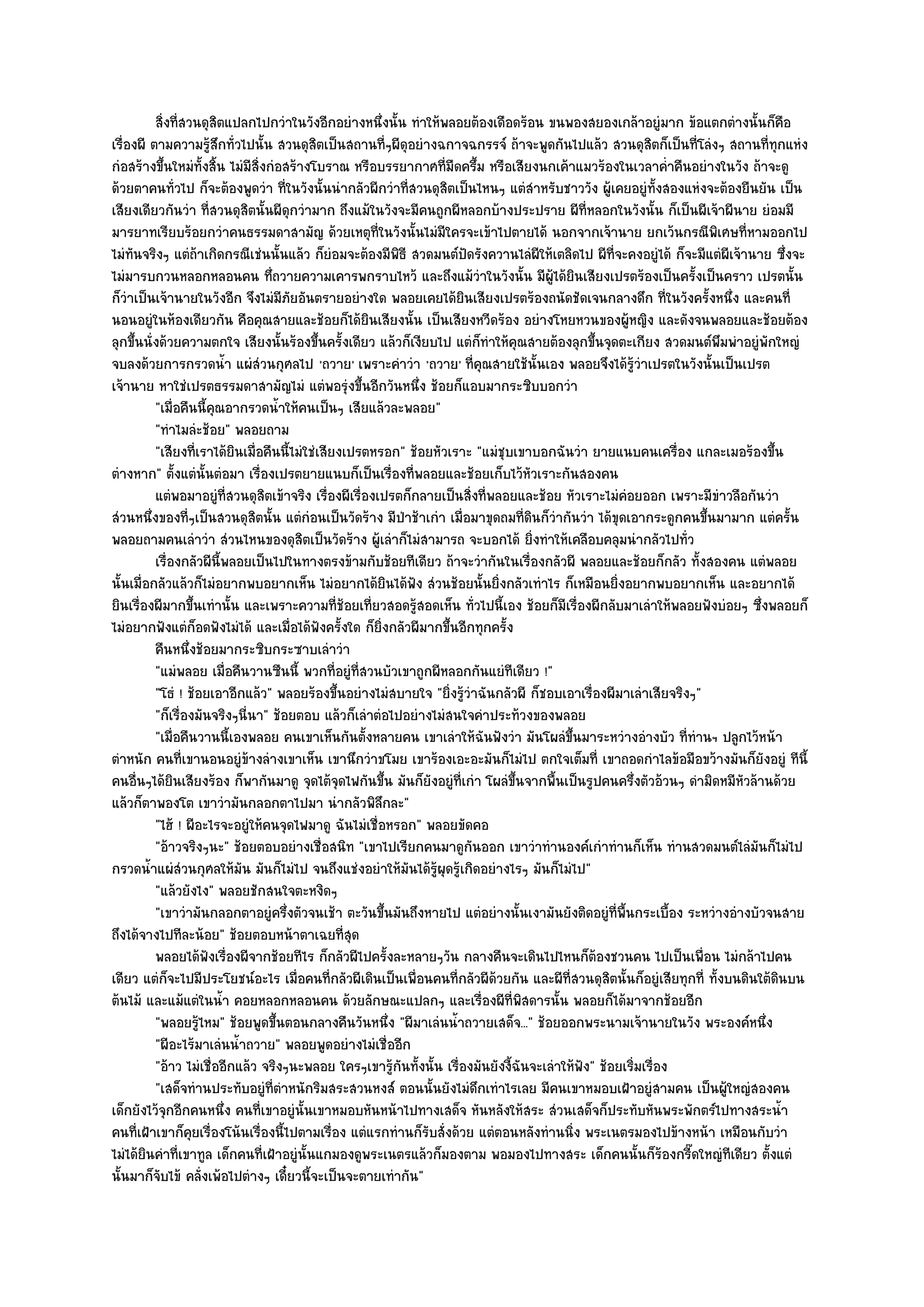 สิงที่สวนดุสตแปลกไปกวําในวังอีกอยํางหนึงนั้น ทําให๎พลอยต๎องเดือดร๎อน ขนพองสยองเกล๎าอยูํมาก ข๎อแตกตํางนั้นก็คอ
            ่           ิ                               ่                                                                          ื
เรื่องผี ตามความรู๎สึกทั่วไปนั้น สวนดุสิตเป็นสถานที่ๆผีดุอยํางฉกาจฉกรรจ๑ ถ๎าจะพูดกันไปแล๎ว สวนดุสิตก็เป็นที่โลํงๆ สถานที่ทุกแหํง
กํอสร๎างขึ้นใหมํทั้งสิ้น ไมํมีสิ่งกํอสร๎างโบราณ หรือบรรยากาศที่มืดครึ้ม หรือเสียงนกเค๎าแมวร๎องในเวลาค่ําคืนอยํางในวัง ถ๎าจะดู
ด๎วยตาคนทั่วไป ก็จะต๎องพูดวํา ที่ในวังนั้นนํากลัวผีกวําที่สวนดุสิตเป็นไหนๆ แตํสําหรับชาววัง ผู๎เคยอยูํท้งสองแหํงจะต๎องยืนยัน เป็น
                                                                                                              ั
เสียงเดียวกันวํา ที่สวนดุสิตนั้นผีดุกวํามาก ถึงแม๎ในวังจะมีคนถูกผีหลอกบ๎างประปราย ผีที่หลอกในวังนั้น ก็เป็นผีเจ๎าผีนาย ยํอมมี
มารยาทเรียบร๎อยกวําคนธรรมดาสามัญ ด๎วยเหตุที่ในวังนั้นไมํมีใครจะเข๎าไปตายได๎ นอกจากเจ๎านาย ยกเว๎นกรณีพิเศษที่หามออกไป
ไมํทันจริงๆ แตํถ๎าเกิดกรณีเชํนนั้นแล๎ว ก็ยํอมจะต๎องมีพิธี สวดมนต๑ปัดรังควานไลํผีให๎เตลิดไป ผีที่จะคงอยูํได๎ ก็จะมีแตํผีเจ๎านาย ซึ่งจะ
ไมํมารบกวนหลอกหลอนคน ทึ่ถวายความเคารพกราบไหว๎ และถึงแม๎วําในวังนั้น มีผู๎ได๎ยินเสียงเปรตร๎องเป็นครั้งเป็นคราว เปรตนั้น
ก็วําเป็นเจ๎านายในวังอีก จึงไมํมีภยอันตรายอยํางใด พลอยเคยได๎ยินเสียงเปรตร๎องถนัดชัดเจนกลางดึก ที่ในวังครั้งหนึ่ง และคนที่
                                       ั
นอนอยูํในห๎องเดียวกัน คือคุณสายและช๎อยก็ได๎ยินเสียงนั้น เป็นเสียงหวีดร๎อง อยํางโหยหวนของผู๎หญิง และดังจนพลอยและช๎อยต๎อง
ลุกขึ้นนั่งด๎วยความตกใจ เสียงนั้นร๎องขึ้นครั้งเดียว แล๎วก็เงียบไป แตํก็ทําให๎คุณสายต๎องลุกขึ้นจุดตะเกียง สวดมนต๑พึมพําอยูํพักใหญํ
จบลงด๎วยการกรวดน้ํา แผํสํวนกุศลไป 'ถวาย' เพราะคําวํา 'ถวาย' ที่คุณสายใช๎นั้นเอง พลอยจึงได๎รู๎วําเปรตในวังนั้นเป็นเปรต
เจ๎านาย หาใชํเปรตธรรมดาสามัญไมํ แตํพอรุํงขึ้นอีกวันหนึ่ง ช๎อยก็แอบมากระซิบบอกวํา
          "เมื่อคืนนี้คุณอากรวดน้ําให๎คนเป็นๆ เสียแล๎วละพลอย"
          "ทําไมลํะช๎อย" พลอยถาม
          "เสียงที่เราได๎ยินเมื่อคืนนี้ไมํใชํเสียงเปรตหรอก" ช๎อยหัวเราะ "แมํชุบเขาบอกฉันวํา ยายแนบคนเครื่อง แกละเมอร๎องขึ้น
ตํางหาก" ตั้งแตํนั้นตํอมา เรื่องเปรตยายแนบก็เป็นเรื่องที่พลอยและช๎อยเก็บไว๎หวเราะกันสองคน
                                                                                   ั
          แตํพอมาอยูํทีสวนดุสตเข๎าจริง เรืองผีเรืองเปรตก็กลายเป็นสิงที่พลอยและช๎อย หัวเราะไมํคอยออก เพราะมีขาวลือกันวํา
                            ่     ิ             ่    ่                 ่                              ํ                ํ
สํวนหนึ่งของที่ๆเป็นสวนดุสิตนั้น แตํกํอนเป็นวัดร๎าง มีป่าช๎าเกํา เมื่อมาขุดถมที่ดินก็วํากันวํา ได๎ขุดเอากระดูกคนขึ้นมามาก แตํครั้น
พลอยถามคนเลําวํา สํวนไหนของดุสิตเป็นวัดร๎าง ผู๎เลําก็ไมํสามารถ จะบอกได๎ ยิ่งทําให๎เคลือบคลุมนํากลัวไปทั่ว
          เรื่องกลัวผีน้พลอยเป็นไปในทางตรงข๎ามกับช๎อยทีเดียว ถ๎าจะวํากันในเรื่องกลัวผี พลอยและช๎อยก็กลัว ทังสองคน แตํพลอย
                          ี                                                                                       ้
นั้นเมื่อกลัวแล๎วก็ไมํอยากพบอยากเห็น ไมํอยากได๎ยินได๎ฟัง สํวนช๎อยนั้นยิ่งกลัวเทําไร ก็เหมือนยิ่งอยากพบอยากเห็น และอยากได๎
ยินเรื่องผีมากขึ้นเทํานั้น และเพราะความที่ช๎อยเที่ยวสอดรู๎สอดเห็น ทั่วไปนี้เอง ช๎อยก็มีเรื่องผีกลับมาเลําให๎พลอยฟังบํอยๆ ซึ่งพลอยก็
ไมํอยากฟังแตํก็อดฟังไมํได๎ และเมื่อได๎ฟังครั้งใด ก็ยิ่งกลัวผีมากขึ้นอีกทุกครั้ง
          คืนหนึงช๎อยมากระซิบกระซาบเลําวํา
                  ่
          "แมํพลอย เมื่อคืนวานซืนนี้ พวกที่อยูํที่สวนบัวเขาถูกผีหลอกกันแยํทีเดียว !"
          "โธํ ! ช๎อยเอาอีกแล๎ว" พลอยร๎องขึ้นอยํางไมํสบายใจ "ยิ่งรู๎วําฉันกลัวผี ก็ชอบเอาเรื่องผีมาเลําเสียจริงๆ"
          "ก็เรื่องมันจริงๆนี่นา" ช๎อยตอบ แล๎วก็เลําตํอไปอยํางไมํสนใจคําประท๎วงของพลอย
          "เมื่อคืนวานนี้เองพลอย คนเขาเห็นกันตั้งหลายคน เขาเลําให๎ฉันฟังวํา มันโผลํขึ้นมาระหวํางอํางบัว ที่ทํานฯ ปลูกไว๎หน๎า
ตําหนัก คนที่เขานอนอยูํข๎างลํางเขาเห็น เขานึกวําขโมย เขาร๎องเอะอะมันก็ไมํไป ตกใจเต็มที่ เขาถอดกําไลข๎อมือขว๎างมันก็ยังอยูํ ทีนี้
คนอื่นๆได๎ยินเสียงร๎อง ก็พากันมาดู จุดไต๎จุดไฟกันขึ้น มันก็ยังอยูํที่เกํา โผลํขึ้นจากพื้นเป็นรูปคนครึ่งตัวอ๎วนๆ ดํามิดหมีหัวล๎านด๎วย
แล๎วก็ตาพองโต เขาวํามันกลอกตาไปมา นํากลัวพิลึกละ"
          "ไฮ๎ ! ผีอะไรจะอยูํให๎คนจุดไฟมาดู ฉันไมํเชื่อหรอก" พลอยขัดคอ
          "อ๎าวจริงๆนะ" ช๎อยตอบอยํางเชื่อสนิท "เขาไปเรียกคนมาดูกนออก เขาวําทํานองค๑เกําทํานก็เห็น ทํานสวดมนต๑ไลํมันก็ไมํไป
                                                                         ั
กรวดน้ําแผํสํวนกุศลให๎มัน มันก็ไมํไป จนถึงแชํงอยําให๎มันได๎รู๎ผุดรู๎เกิดอยํางไรๆ มันก็ไมํไป"
          "แล๎วยังไง" พลอยชักสนใจตะหงิดๆ
          "เขาวํามันกลอกตาอยูํครึ่งตัวจนเช๎า ตะวันขึ้นมันถึงหายไป แตํอยํางนั้นเงามันยังติดอยูํที่พื้นกระเบื้อง ระหวํางอํางบัวจนสาย
ถึงได๎จางไปทีละน๎อย" ช๎อยตอบหน๎าตาเฉยที่สุด
          พลอยได๎ฟงเรืองผีจากช๎อยทีไร ก็กลัวผีไปครังละหลายๆวัน กลางคืนจะเดินไปไหนก็ตองชวนคน ไปเป็นเพื่อน ไมํกล๎าไปคน
                      ั ่                                 ้                                     ๎
เดียว แตํก็จะไปมีประโยชน๑อะไร เมื่อคนที่กลัวผีเดินเป็นเพื่อนคนที่กลัวผีด๎วยกัน และผีที่สวนดุสิตนั้นก็อยูํเสียทุกที่ ทั้งบนดินใต๎ดินบน
ต๎นไม๎ และแม๎แตํในน้ํา คอยหลอกหลอนคน ด๎วยลักษณะแปลกๆ และเรื่องผีที่พิสดารนั้น พลอยก็ได๎มาจากช๎อยอีก
          "พลอยรู๎ไหม" ช๎อยพูดขึ้นตอนกลางคืนวันหนึ่ง "ผีมาเลํนน้ําถวายเสด็จ..." ช๎อยออกพระนามเจ๎านายในวัง พระองค๑หนึ่ง
          "ผีอะไร๎มาเลํนน้ําถวาย" พลอยพูดอยํางไมํเชื่ออีก
          "อ๎าว ไมํเชื่ออีกแล๎ว จริงๆนะพลอย ใครๆเขารู๎กนทั้งนั้น เรื่องมันยังงี้ฉันจะเลําให๎ฟัง" ช๎อยเริ่มเรื่อง
                                                            ั
          "เสด็จทํานประทับอยูํที่ตําหนักริมสระสวนหงส๑ ตอนนั้นยังไมํดึกเทําไรเลย มีคนเขาหมอบเฝ้าอยูํสามคน เป็นผู๎ใหญํสองคน
เด็กยังไว๎จุกอีกคนหนึ่ง คนที่เขาอยูํนั้นเขาหมอบหันหน๎าไปทางเสด็จ หันหลังให๎สระ สํวนเสด็จก็ประทับหันพระพักตร๑ไปทางสระน้ํา
คนที่เฝ้าเขาก็คุยเรื่องโน๎นเรื่องนี้ไปตามเรื่อง แตํแรกทํานก็รับสั่งด๎วย แตํตอนหลังทํานนิ่ง พระเนตรมองไปข๎างหน๎า เหมือนกับวํา
ไมํได๎ยินคําที่เขาทูล เด็กคนที่เฝ้าอยูํนั้นแกมองดูพระเนตรแล๎วก็มองตาม พอมองไปทางสระ เด็กคนนั้นก็ร๎องกรี๊ดใหญํทีเดียว ตั้งแตํ
นั้นมาก็จับไข๎ คลั่งเพ๎อไปตํางๆ เดี๋ยวนี้จะเป็นจะตายเทํากัน"
 