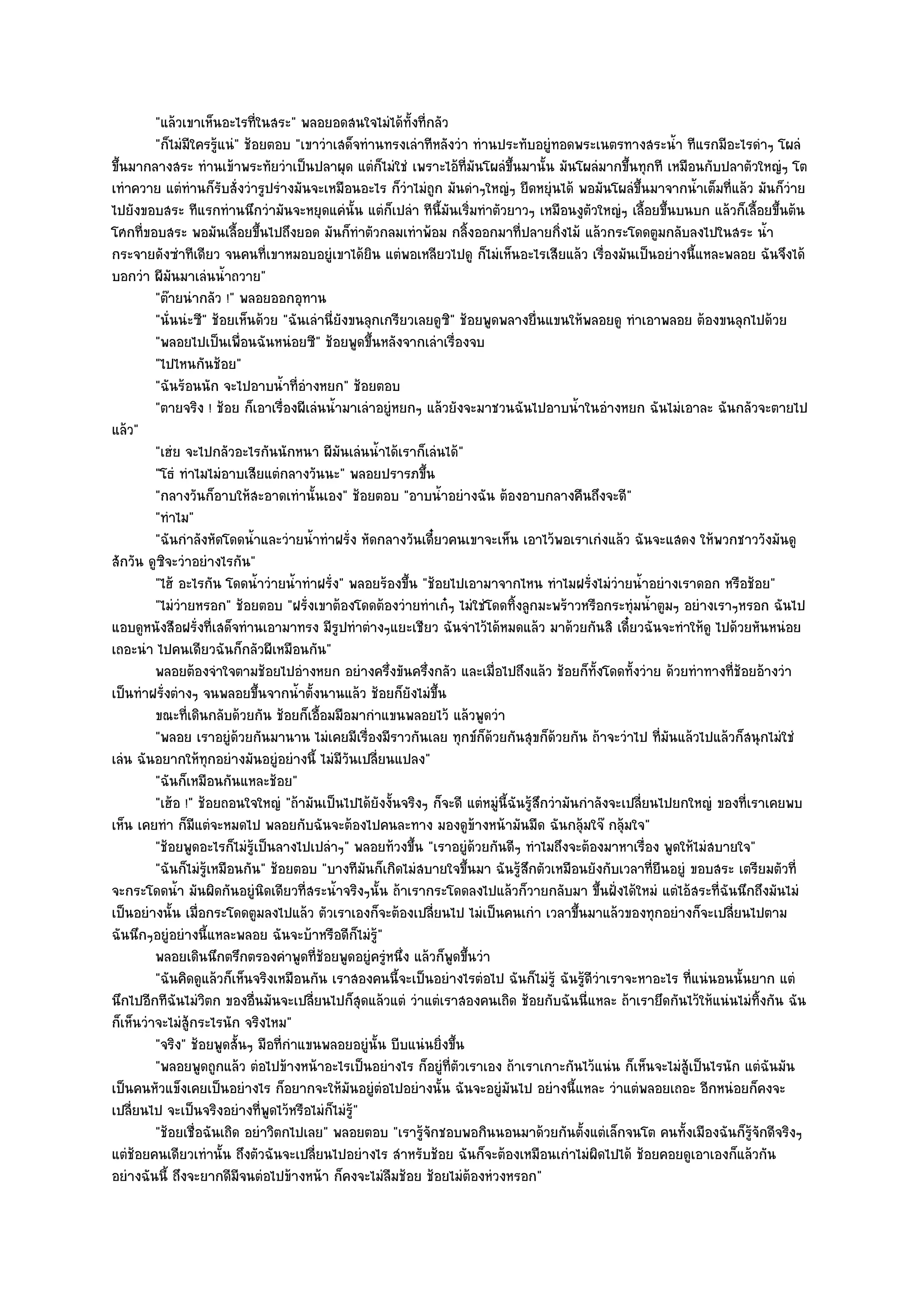 "แล๎วเขาเห็นอะไรที่ในสระ" พลอยอดสนใจไมํได๎ทั้งที่กลัว
         "ก็ไมํมีใครรู๎แนํ" ช๎อยตอบ "เขาวําเสด็จทํานทรงเลําทีหลังวํา ทํานประทับอยูํทอดพระเนตรทางสระน้ํา ทีแรกมีอะไรดําๆ โผลํ
ขึ้นมากลางสระ ทํานเข๎าพระทัยวําเป็นปลาผุด แตํก็ไมํใชํ เพราะไอ๎ท่มันโผลํขึ้นมานั้น มันโผลํมากขึ้นทุกที เหมือนกับปลาตัวใหญํๆ โต
                                                                      ี
เทําควาย แตํทํานก็รับสั่งวํารูปรํางมันจะเหมือนอะไร ก็วําไมํถูก มันดําๆใหญํๆ ยืดหยุํนได๎ พอมันโผลํขึ้นมาจากน้ําเต็มที่แล๎ว มันก็วําย
ไปยังขอบสระ ทีแรกทํานนึกวํามันจะหยุดแคํนั้น แตํก็เปลํา ทีนี้มันเริ่มทําตัวยาวๆ เหมือนงูตวใหญํๆ เลื้อยขึ้นบนบก แล๎วก็เลื้อยขึ้นต๎น
                                                                                                ั
โศกที่ขอบสระ พอมันเลื้อยขึ้นไปถึงยอด มันก็ทําตัวกลมเทําพ๎อม กลิ้งออกมาที่ปลายกิ่งไม๎ แล๎วกระโดดตูมกลับลงไปในสระ น้ํา
กระจายดังซําทีเดียว จนคนที่เขาหมอบอยูํเขาได๎ยิน แตํพอเหลียวไปดู ก็ไมํเห็นอะไรเสียแล๎ว เรื่องมันเป็นอยํางนี้แหละพลอย ฉันจึงได๎
บอกวํา ผีมนมาเลํนน้ําถวาย"
             ั
         "ต๏ายนํากลัว !" พลอยออกอุทาน
         "นั่นนํะซี" ช๎อยเห็นด๎วย "ฉันเลํานี่ยังขนลุกเกรียวเลยดูซิ" ช๎อยพูดพลางยื่นแขนให๎พลอยดู ทําเอาพลอย ต๎องขนลุกไปด๎วย
         "พลอยไปเป็นเพื่อนฉันหนํอยซี" ช๎อยพูดขึ้นหลังจากเลําเรื่องจบ
         "ไปไหนกันช๎อย"
         "ฉันร๎อนนัก จะไปอาบน้ําที่อํางหยก" ช๎อยตอบ
         "ตายจริง ! ช๎อย ก็เอาเรื่องผีเลํนน้ํามาเลําอยูํหยกๆ แล๎วยังจะมาชวนฉันไปอาบน้ําในอํางหยก ฉันไมํเอาละ ฉันกลัวจะตายไป
แล๎ว"
         "เฮํย จะไปกลัวอะไรกันนักหนา ผีมนเลํนน้ําได๎เราก็เลํนได๎"
                                              ั
         "โธํ ทําไมไมํอาบเสียแตํกลางวันนะ" พลอยปรารภขึ้น
         "กลางวันก็อาบให๎สะอาดเทํานั้นเอง" ช๎อยตอบ "อาบน้ําอยํางฉัน ต๎องอาบกลางคืนถึงจะดี"
         "ทําไม"
         "ฉันกําลังหัดโดดน้ําและวํายน้ําทําฝรั่ง หัดกลางวันเดี๋ยวคนเขาจะเห็น เอาไว๎พอเราเกํงแล๎ว ฉันจะแสดง ให๎พวกชาววังมันดู
สักวัน ดูซิจะวําอยํางไรกัน"
         "ไฮ๎ อะไรกัน โดดน้ําวํายน้ําทําฝรั่ง" พลอยร๎องขึ้น "ช๎อยไปเอามาจากไหน ทําไมฝรั่งไมํวํายน้ําอยํางเราดอก หรือช๎อย"
         "ไมํวํายหรอก" ช๎อยตอบ "ฝรั่งเขาต๎องโดดต๎องวํายทําเก๐ๆ ไมํใชํโดดทิ้งลูกมะพร๎าวหรือกระทุํมน้ําตูมๆ อยํางเราๆหรอก ฉันไป
แอบดูหนังสือฝรั่งที่เสด็จทํานเอามาทรง มีรูปทําตํางๆแยะเชียว ฉันจําไว๎ได๎หมดแล๎ว มาด๎วยกันสิ เดี๋ยวฉันจะทําให๎ดู ไปด๎วยหันหนํอย
เถอะนํา ไปคนเดียวฉันก็กลัวผีเหมือนกัน"
         พลอยต๎องจําใจตามช๎อยไปอํางหยก อยํางครึงขันครึ่งกลัว และเมื่อไปถึงแล๎ว ช๎อยก็ทังโดดทังวําย ด๎วยทําทางที่ชอยอ๎างวํา
                                                       ่                                          ้    ้                ๎
เป็นทําฝรั่งตํางๆ จนพลอยขึ้นจากน้ําตั้งนานแล๎ว ช๎อยก็ยังไมํขึ้น
         ขณะทีเดินกลับด๎วยกัน ช๎อยก็เอื้อมมือมากําแขนพลอยไว๎ แล๎วพูดวํา
                ่
         "พลอย เราอยูํด๎วยกันมานาน ไมํเคยมีเรื่องมีราวกันเลย ทุกข๑ก็ด๎วยกันสุขก็ด๎วยกัน ถ๎าจะวําไป ที่มนแล๎วไปแล๎วก็สนุกไมํใชํ
                                                                                                              ั
เลํน ฉันอยากให๎ทุกอยํางมันอยูํอยํางนี้ ไมํมีวันเปลี่ยนแปลง"
         "ฉันก็เหมือนกันแหละช๎อย"
         "เฮ๎อ !" ช๎อยถอนใจใหญํ "ถ๎ามันเป็นไปได๎ยังงั้นจริงๆ ก็จะดี แตํหมูํนี้ฉันรู๎สึกวํามันกําลังจะเปลี่ยนไปยกใหญํ ของที่เราเคยพบ
เห็น เคยทํา ก็มแตํจะหมดไป พลอยกับฉันจะต๎องไปคนละทาง มองดูข๎างหน๎ามันมืด ฉันกลุ๎มใจ๏ กลุ๎มใจ"
                  ี
         "ช๎อยพูดอะไรก็ไมํรู๎เป็นลางไปเปลําๆ" พลอยท๎วงขึ้น "เราอยูํด๎วยกันดีๆ ทําไมถึงจะต๎องมาหาเรื่อง พูดให๎ไมํสบายใจ"
         "ฉันก็ไมํรู๎เหมือนกัน" ช๎อยตอบ "บางทีมนก็เกิดไมํสบายใจขึ้นมา ฉันรู๎สึกตัวเหมือนยังกับเวลาที่ยืนอยูํ ขอบสระ เตรียมตัวที่
                                                   ั
จะกระโดดน้ํา มันผิดกันอยูํนิดเดียวที่สระน้ําจริงๆนั้น ถ๎าเรากระโดดลงไปแล๎วก็วายกลับมา ขึ้นฝั่งได๎ใหมํ แตํไอ๎สระที่ฉันนึกถึงมันไมํ
เป็นอยํางนั้น เมื่อกระโดดตูมลงไปแล๎ว ตัวเราเองก็จะต๎องเปลี่ยนไป ไมํเป็นคนเกํา เวลาขึ้นมาแล๎วของทุกอยํางก็จะเปลี่ยนไปตาม
ฉันนึกๆอยูํอยํางนี้แหละพลอย ฉันจะบ๎าหรือดีก็ไมํรู๎"
         พลอยเดินนึกตรึกตรองคําพูดทีชอยพูดอยูํครูหนึง แล๎วก็พดขึนวํา
                                        ่๎            ํ ่          ู ้
         "ฉันคิดดูแล๎วก็เห็นจริงเหมือนกัน เราสองคนนี้จะเป็นอยํางไรตํอไป ฉันก็ไมํรู๎ ฉันรู๎ดีวําเราจะหาอะไร ที่แนํนอนนั้นยาก แตํ
นึกไปอีกทีฉันไมํวิตก ของอื่นมันจะเปลี่ยนไปก็สุดแล๎วแตํ วําแตํเราสองคนเถิด ช๎อยกับฉันนี่แหละ ถ๎าเรายึดกันไว๎ให๎แนํนไมํทิ้งกัน ฉัน
ก็เห็นวําจะไมํสู๎กระไรนัก จริงไหม"
         "จริง" ช๎อยพูดสั้นๆ มือที่กําแขนพลอยอยูํนั้น บีบแนํนยิ่งขึ้น
         "พลอยพูดถูกแล๎ว ตํอไปข๎างหน๎าอะไรเป็นอยํางไร ก็อยูํที่ตัวเราเอง ถ๎าเราเกาะกันไว๎แนํน ก็เห็นจะไมํสู๎เป็นไรนัก แตํฉันมัน
เป็นคนหัวแข็งเคยเป็นอยํางไร ก็อยากจะให๎มันอยูํตํอไปอยํางนั้น ฉันจะอยูํมนไป อยํางนี้แหละ วําแตํพลอยเถอะ อีกหนํอยก็คงจะ
                                                                              ั
เปลี่ยนไป จะเป็นจริงอยํางที่พูดไว๎หรือไมํก็ไมํร๎ู"
         "ช๎อยเชื่อฉันเถิด อยําวิตกไปเลย" พลอยตอบ "เรารู๎จักชอบพอกินนอนมาด๎วยกันตั้งแตํเล็กจนโต คนทั้งเมืองฉันก็รู๎จักดีจริงๆ
แตํช๎อยคนเดียวเทํานั้น ถึงตัวฉันจะเปลี่ยนไปอยํางไร สําหรับช๎อย ฉันก็จะต๎องเหมือนเกําไมํผิดไปได๎ ช๎อยคอยดูเอาเองก็แล๎วกัน
อยํางฉันนี้ ถึงจะยากดีมีจนตํอไปข๎างหน๎า ก็คงจะไมํลืมช๎อย ช๎อยไมํต๎องหํวงหรอก"
 