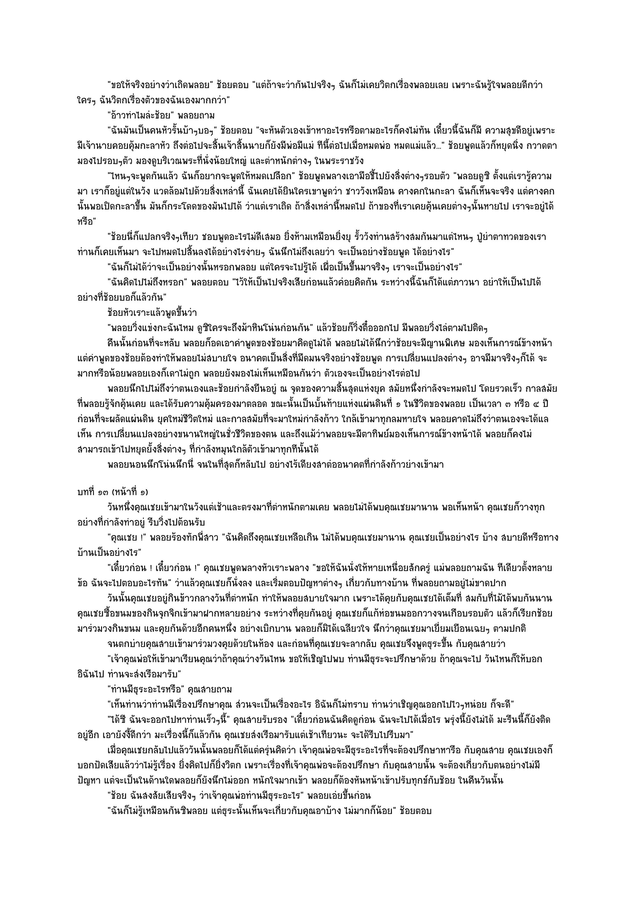 "ขอให๎จริงอยํางวําเถิดพลอย" ช๎อยตอบ "แตํถ๎าจะวํากันไปจริงๆ ฉันก็ไมํเคยวิตกเรื่องพลอยเลย เพราะฉันรู๎ใจพลอยดีกวํา
ใครๆ ฉันวิตกเรื่องตัวของฉันเองมากกวํา"
         "อ๎าวทําไมลํะช๎อย" พลอยถาม
         "ฉันมันเป็นคนหัวรั้นบ๎าๆบอๆ" ช๎อยตอบ "จะหันตัวเองเข๎าหาอะไรหรือตามอะไรก็คงไมํทน เดี๋ยวนี้ฉันก็มี ความสุขดีอยูํเพราะ
                                                                                              ั
มีเจ๎านายคอยคุ๎มกะลาหัว ถึงตํอไปจะสิ้นเจ๎าสิ้นนายก็ยังมีพํอมีแมํ ทีนี้ตํอไปเมื่อหมดพํอ หมดแมํแล๎ว..." ช๎อยพูดแล๎วก็หยุดนิ่ง กวาดตา
มองไปรอบๆตัว มองดูบริเวณพระที่นั่งน๎อยใหญํ และตําหนักตํางๆ ในพระราชวัง
         "ไหนๆจะพูดกันแล๎ว ฉันก็อยากจะพูดให๎หมดเปลือก" ช๎อยพูดพลางเอามือชี้ไปยังสิ่งตํางๆรอบตัว "พลอยดูซิ ตั้งแตํเรารู๎ความ
มา เราก็อยูํแตํในวัง แวดล๎อมไปด๎วยสิ่งเหลํานี้ ฉันเคยได๎ยินใครเขาพูดวํา ชาววังเหมือน คางคกในกะลา ฉันก็เห็นจะจริง แตํคางคก
นั้นพอเปิดกะลาขึ้น มันก็กระโดดของมันไปได๎ วําแตํเราเถิด ถ๎าสิ่งเหลํานี้หมดไป ถ๎าของที่เราเคยคุ๎นเคยตํางๆนั้นหายไป เราจะอยูํได๎
หรือ"
         "ช๎อยนี่ก็แปลกจริงๆเทียว ชอบพูดอะไรไมํดีเสมอ ยิ่งห๎ามเหมือนยิ่งยุ รั้ววังทํานสร๎างสมกันมาแตํไหนๆ ปู่ยําตาทวดของเรา
ทํานก็เคยเห็นมา จะไปหมดไปสิ้นลงได๎อยํางไรงํายๆ ฉันนึกไมํถึงเลยวํา จะเป็นอยํางช๎อยพูด ได๎อยํางไร"
         "ฉันก็ไมํได๎วําจะเป็นอยํางนั้นหรอกพลอย แตํใครจะไปรู๎ได๎ เผื่อเป็นขึ้นมาจริงๆ เราจะเป็นอยํางไร"
         "ฉันคิดไปไมํถึงหรอก" พลอยตอบ "ไว๎ให๎เป็นไปจริงเสียกํอนแล๎วคํอยคิดกัน ระหวํางนี้ฉันก็ได๎แตํภาวนา อยําให๎เป็นไปได๎
อยํางที่ช๎อยบอก็แล๎วกัน"
         ช๎อยหัวเราะแล๎วพูดขึนวํา
                              ้
         "พลอยวิ่งแขํงกะฉันไหม ดูซิใครจะถึงม๎าหินโนํนกํอนกัน" แล๎วช๎อยก็วิ่งตื๋อออกไป มีพลอยวิ่งไลํตามไปติดๆ
         คืนนั้นกํอนทีจะหลับ พลอยก็อดเอาคําพูดของช๎อยมาคิดดูไมํได๎ พลอยไมํได๎นกวําช๎อยจะมีญานพิเศษ มองเห็นการณ๑ขางหน๎า
                        ่                                                           ึ                                       ๎
แตํคําพูดของช๎อยต๎องทําให๎พลอยไมํสบายใจ อนาคตเป็นสิ่งที่มืดมนจริงอยํางช๎อยพูด การเปลี่ยนแปลงตํางๆ อาจมีมาจริงๆก็ได๎ จะ
มากหรือน๎อยพลอยเองก็เดาไมํถูก พลอยยังมองไมํเห็นเหมือนกันวํา ตัวเองจะเป็นอยํางไรตํอไป
         พลอยนึกไปไมํถึงวําตนเองและช๎อยกําลังยืนอยูํ ณ จุดของความสินสุดแหํงยุค สมัยหนึงกําลังจะหมดไป โดยรวดเร็ว กาลสมัย
                                                                          ้                 ่
ที่พลอยรู๎จักคุ๎นเคย และได๎รับความคุ๎มครองมาตลอด ขณะนั้นเป็นบั้นท๎ายแหํงแผํนดินที่ ๑ ในชีวิตของพลอย เป็นเวลา ๓ หรือ ๔ ปี
กํอนที่จะผลัดแผํนดิน ยุคใหมํชีวิตใหมํ และกาลสมัยที่จะมาใหมํกําลังก๎าว ใกล๎เข๎ามาทุกลมหายใจ พลอยคาดไมํถึงวําตนเองจะได๎แล
เห็น การเปลี่ยนแปลงอยํางขนานใหญํในชั่วชีวิตของตน และถึงแม๎วําพลอยจะมีตาทิพย๑มองเห็นการณ๑ข๎างหน๎าได๎ พลอยก็คงไมํ
สามารถเข๎าไปหยุดยั้งสิ่งตํางๆ ที่กําลังหมุนใกล๎ตวเข๎ามาทุกทีนั้นได๎
                                                ั
         พลอยนอนนึกโนํนนึกนี่ จนในทีสดก็หลับไป อยํางไร๎เดียงสาตํออนาคตที่กําลังก๎าวยํางเข๎ามา
                                         ุ่
บทที่ ๑๓ (หน๎าที่ ๑)
         วันหนึงคุณเชยเข๎ามาในวังแตํเช๎าและตรงมาทีตาหนักตามเคย พลอยไมํได๎พบคุณเชยมานาน พอเห็นหน๎า คุณเชยก็วางทุก
                ่                                          ่ํ
อยํางที่กําลังทําอยูํ รีบวิ่งไปต๎อนรับ
         "คุณเชย !" พลอยร๎องทักพี่สาว "ฉันคิดถึงคุณเชยเหลือเกิน ไมํได๎พบคุณเชยมานาน คุณเชยเป็นอยํางไร บ๎าง สบายดีหรือทาง
บ๎านเป็นอยํางไร"
         "เดี๋ยวกํอน ! เดี๋ยวกํอน !" คุณเชยพูดพลางหัวเราะพลาง "ขอให๎ฉันนั่งให๎หายเหนื่อยสักครูํ แมํพลอยถามฉัน ทีเดียวตั้งหลาย
ข๎อ ฉันจะไปตอบอะไรทัน" วําแล๎วคุณเชยก็นั่งลง และเริ่มตอบปัญหาตํางๆ เกี่ยวกับทางบ๎าน ที่พลอยถามอยูํไมํขาดปาก
         วันนั้นคุณเชยอยูํกินข๎าวกลางวันทีตาหนัก ทําให๎พลอยสบายใจมาก เพราะได๎คยกับคุณเชยได๎เต็มที่ สมกับทีไม๎ได๎พบกันนาน
                                               ่ํ                                         ุ                         ่
คุณเชยซื้อขนมของกินจุกจิกเข๎ามาฝากหลายอยําง ระหวํางที่คุยกันอยูํ คุณเชยก็แก๎หํอขนมออกวางจนเกือบรอบตัว แล๎วก็เรียกช๎อย
มารํวมวงกินขนม และคุยกันด๎วยอีกคนหนึ่ง อยํางเบิกบาน พลอยก็มิได๎เฉลียวใจ นึกวําคุณเชยมาเยี่ยมเยือนเฉยๆ ตามปกติ
         จนตกบํายคุณสายเข๎ามารํวมวงคุยด๎วยในห๎อง และกํอนทีคณเชยจะลากลับ คุณเชยจึงพูดธุระขึน กับคุณสายวํา
                                                                       ่ ุ                             ้
         "เจ๎าคุณพํอให๎เข๎ามาเรียนคุณวําถ๎าคุณวํางวันไหน ขอให๎เชิญไปพบ ทํานมีธุระจะปรึกษาด๎วย ถ๎าคุณจะไป วันไหนก็ให๎บอก
อิฉันไป ทํานจะสํงเรือมารับ"
         "ทํานมีธุระอะไรหรือ" คุณสายถาม
         "เห็นทํานวําทํานมีเรื่องปรึกษาคุณ สํวนจะเป็นเรื่องอะไร อิฉันก็ไมํทราบ ทํานวําเชิญคุณออกไปไวๆหนํอย ก็จะดี"
         "ได๎ซี ฉันจะออกไปหาทํานเร็วๆนี้" คุณสายรับรอง "เดี๋ยวกํอนฉันคิดดูกํอน ฉันจะไปได๎เมื่อไร พรุํงนี้ยังไมํได๎ มะรืนนี้ก็ยังติด
อยูํอีก เอายังงี้ดีกวํา มะเรื่องนี้ก็แล๎วกัน คุณเชยสํงเรือมารับแตํเช๎าเทียวนะ จะได๎รีบไปรีบมา"
         เมื่อคุณเชยกลับไปแล๎ววันนั้นพลอยก็ได๎แตํครุนคิดวํา เจ๎าคุณพํอจะมีธระอะไรทีจะต๎องปรึกษาหารือ กับคุณสาย คุณเชยเองก็
                                                         ํ                       ุ      ่
บอกปัดเสียแล๎ววําไมํรู๎เรื่อง ยิ่งคิดไปก็ยิ่งวิตก เพราะเรื่องที่เจ๎าคุณพํอจะต๎องปรึกษา กับคุณสายนั้น จะต๎องเกี่ยวกับตนอยํางไมํมี
ปัญหา แตํจะเป็นในด๎านใดพลอยก็ยังนึกไมํออก หนักใจมากเข๎า พลอยก็ต๎องหันหน๎าเข๎าปรับทุกข๑กบช๎อย ในคืนวันนั้น
                                                                                                    ั
         "ช๎อย ฉันสงสัยเสียจริงๆ วําเจ๎าคุณพํอทํานมีธุระอะไร" พลอยเอํยขึ้นกํอน
         "ฉันก็ไมํรู๎เหมือนกันซิพลอย แตํธุระนั้นเห็นจะเกี่ยวกับคุณอาบ๎าง ไมํมากก็น๎อย" ช๎อยตอบ
 