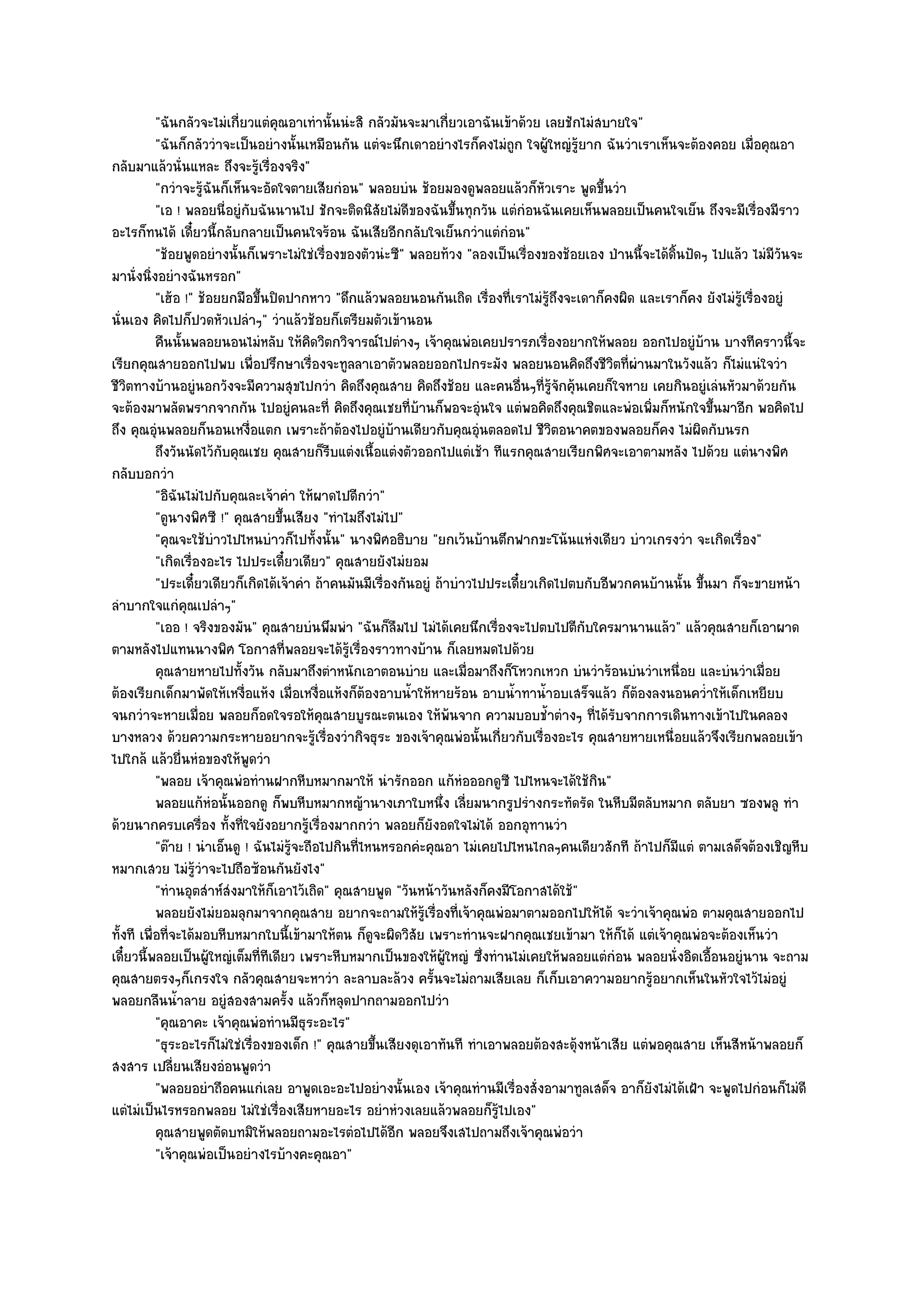 "ฉันกลัวจะไมํเกี่ยวแตํคุณอาเทํานั้นนํะสิ กลัวมันจะมาเกี่ยวเอาฉันเข๎าด๎วย เลยชักไมํสบายใจ"
           "ฉันก็กลัววําจะเป็นอยํางนั้นเหมือนกัน แตํจะนึกเดาอยํางไรก็คงไมํถก ใจผู๎ใหญํรู๎ยาก ฉันวําเราเห็นจะต๎องคอย เมื่อคุณอา
                                                                                ู
กลับมาแล๎วนั่นแหละ ถึงจะรู๎เรื่องจริง"
           "กวําจะรู๎ฉันก็เห็นจะอัดใจตายเสียกํอน" พลอยบํน ช๎อยมองดูพลอยแล๎วก็หัวเราะ พูดขึ้นวํา
           "เอ ! พลอยนี่อยูํกบฉันนานไป ชักจะติดนิสัยไมํดีของฉันขึ้นทุกวัน แตํกํอนฉันเคยเห็นพลอยเป็นคนใจเย็น ถึงจะมีเรื่องมีราว
                              ั
อะไรก็ทนได๎ เดี๋ยวนี้กลับกลายเป็นคนใจร๎อน ฉันเสียอีกกลับใจเย็นกวําแตํกํอน"
           "ช๎อยพูดอยํางนั้นก็เพราะไมํใชํเรื่องของตัวนํะซี" พลอยท๎วง "ลองเป็นเรื่องของช๎อยเอง ป่านนี้จะได๎ดิ้นปัดๆ ไปแล๎ว ไมํมีวนจะ
                                                                                                                                ั
มานั่งนิ่งอยํางฉันหรอก"
           "เฮ๎อ !" ช๎อยยกมือขึ้นปิดปากหาว "ดึกแล๎วพลอยนอนกันเถิด เรื่องที่เราไมํรู๎ถึงจะเดาก็คงผิด และเราก็คง ยังไมํรู๎เรื่องอยูํ
นั่นเอง คิดไปก็ปวดหัวเปลําๆ" วําแล๎วช๎อยก็เตรียมตัวเข๎านอน
           คืนนั้นพลอยนอนไมํหลับ ให๎คดวิตกวิจารณ๑ไปตํางๆ เจ๎าคุณพํอเคยปรารภเรืองอยากให๎พลอย ออกไปอยูํบาน บางทีคราวนี้จะ
                                           ิ                                            ่                          ๎
เรียกคุณสายออกไปพบ เพื่อปรึกษาเรื่องจะทูลลาเอาตัวพลอยออกไปกระมัง พลอยนอนคิดถึงชีวิตที่ผํานมาในวังแล๎ว ก็ไมํแนํใจวํา
ชีวิตทางบ๎านอยูํนอกวังจะมีความสุขไปกวํา คิดถึงคุณสาย คิดถึงช๎อย และคนอื่นๆที่รู๎จักคุ๎นเคยก็ใจหาย เคยกินอยูํเลํนหัวมาด๎วยกัน
จะต๎องมาพลัดพรากจากกัน ไปอยูํคนละที่ คิดถึงคุณเชยที่บ๎านก็พอจะอุํนใจ แตํพอคิดถึงคุณชิตและพํอเพิ่มก็หนักใจขึ้นมาอีก พอคิดไป
ถึง คุณอุํนพลอยก็นอนเหงื่อแตก เพราะถ๎าต๎องไปอยูํบ๎านเดียวกับคุณอุํนตลอดไป ชีวิตอนาคตของพลอยก็คง ไมํผิดกับนรก
           ถึงวันนัดไว๎กับคุณเชย คุณสายก็รบแตํงเนื้อแตํงตัวออกไปแตํเช๎า ทีแรกคุณสายเรียกพิศจะเอาตามหลัง ไปด๎วย แตํนางพิศ
                                               ี
กลับบอกวํา
           "อิฉันไมํไปกับคุณละเจ๎าคํา ให๎ผาดไปดีกวํา"
           "ดูนางพิศซี !" คุณสายขึ้นเสียง "ทําไมถึงไมํไป"
           "คุณจะใช๎บําวไปไหนบําวก็ไปทั้งนั้น" นางพิศอธิบาย "ยกเว๎นบ๎านตึกฟากขะโน๎นแหํงเดียว บําวเกรงวํา จะเกิดเรื่อง"
           "เกิดเรื่องอะไร ไปประเดี๋ยวเดียว" คุณสายยังไมํยอม
           "ประเดี๋ยวเดียวก็เกิดได๎เจ๎าคํา ถ๎าคนมันมีเรื่องกันอยูํ ถ๎าบําวไปประเดี๋ยวเกิดไปตบกับอีพวกคนบ๎านนั้น ขึ้นมา ก็จะขายหน๎า
ลําบากใจแกํคุณเปลําๆ"
           "เออ ! จริงของมัน" คุณสายบํนพึมพํา "ฉันก็ลืมไป ไมํได๎เคยนึกเรื่องจะไปตบไปตีกบใครมานานแล๎ว" แล๎วคุณสายก็เอาผาด
                                                                                             ั
ตามหลังไปแทนนางพิศ โอกาสที่พลอยจะได๎รู๎เรื่องราวทางบ๎าน ก็เลยหมดไปด๎วย
           คุณสายหายไปทั้งวัน กลับมาถึงตําหนักเอาตอนบําย และเมื่อมาถึงก็โหวกเหวก บํนวําร๎อนบํนวําเหนื่อย และบํนวําเมือย       ่
ต๎องเรียกเด็กมาพัดให๎เหงื่อแห๎ง เมื่อเหงื่อแห๎งก็ต๎องอาบน้ําให๎หายร๎อน อาบน้ําทาน้ําอบเสร็จแล๎ว ก็ต๎องลงนอนคว่ําให๎เด็กเหยียบ
จนกวําจะหายเมื่อย พลอยก็อดใจรอให๎คุณสายบูรณะตนเอง ให๎พ๎นจาก ความบอบช้ําตํางๆ ที่ได๎รับจากการเดินทางเข๎าไปในคลอง
บางหลวง ด๎วยความกระหายอยากจะรู๎เรื่องวํากิจธุระ ของเจ๎าคุณพํอนั้นเกี่ยวกับเรื่องอะไร คุณสายหายเหนื่อยแล๎วจึงเรียกพลอยเข๎า
ไปใกล๎ แล๎วยื่นหํอของให๎พูดวํา
           "พลอย เจ๎าคุณพํอทํานฝากหีบหมากมาให๎ นํารักออก แก๎หํอออกดูซี ไปไหนจะได๎ใช๎กิน"
           พลอยแก๎หอนั้นออกดู ก็พบหีบหมากหญ๎านางเภาใบหนึง เลียมนากรูปรํางกระทัดรัด ในหีบมีตลับหมาก ตลับยา ซองพลู ทํา
                       ํ                                             ่ ่
ด๎วยนากครบเครื่อง ทั้งที่ใจยังอยากรู๎เรื่องมากกวํา พลอยก็ยังอดใจไมํได๎ ออกอุทานวํา
           "ต๏าย ! นําเอ็นดู ! ฉันไมํรู๎จะถือไปกินที่ไหนหรอกคํะคุณอา ไมํเคยไปไหนไกลๆคนเดียวสักที ถ๎าไปก็มีแตํ ตามเสด็จต๎องเชิญหีบ
หมากเสวย ไมํรู๎วําจะไปถือซ๎อนกันยังไง"
           "ทํานอุตสําห๑สํงมาให๎ก็เอาไว๎เถิด" คุณสายพูด "วันหน๎าวันหลังก็คงมีโอกาสได๎ใช๎"
           พลอยยังไมํยอมลุกมาจากคุณสาย อยากจะถามให๎รเรื่องทีเจ๎าคุณพํอมาตามออกไปให๎ได๎ จะวําเจ๎าคุณพํอ ตามคุณสายออกไป
                                                               ๎ู       ่
ทั้งที เพื่อที่จะได๎มอบหีบหมากใบนี้เข๎ามาให๎ตน ก็ดูจะผิดวิสัย เพราะทํานจะฝากคุณเชยเข๎ามา ให๎ก็ได๎ แตํเจ๎าคุณพํอจะต๎องเห็นวํา
เดี๋ยวนี้พลอยเป็นผู๎ใหญํเต็มที่ทีเดียว เพราะหีบหมากเป็นของให๎ผู๎ใหญํ ซึ่งทํานไมํเคยให๎พลอยแตํกํอน พลอยนั่งอิดเอื้อนอยูํนาน จะถาม
คุณสายตรงๆก็เกรงใจ กลัวคุณสายจะหาวํา ละลาบละล๎วง ครั้นจะไมํถามเสียเลย ก็เก็บเอาความอยากรู๎อยากเห็นในหัวใจไว๎ไมํอยูํ
พลอยกลืนน้ําลาย อยูํสองสามครั้ง แล๎วก็หลุดปากถามออกไปวํา
           "คุณอาคะ เจ๎าคุณพํอทํานมีธุระอะไร"
           "ธุระอะไรก็ไมํใชํเรื่องของเด็ก !" คุณสายขึ้นเสียงดุเอาทันที ทําเอาพลอยต๎องสะดุ๎งหน๎าเสีย แตํพอคุณสาย เห็นสีหน๎าพลอยก็
สงสาร เปลี่ยนเสียงอํอนพูดวํา
           "พลอยอยําถือคนแกํเลย อาพูดเอะอะไปอยํางนั้นเอง เจ๎าคุณทํานมีเรื่องสั่งอามาทูลเสด็จ อาก็ยังไมํได๎เฝ้า จะพูดไปกํอนก็ไมํดี
แตํไมํเป็นไรหรอกพลอย ไมํใชํเรื่องเสียหายอะไร อยําหํวงเลยแล๎วพลอยก็รู๎ไปเอง"
           คุณสายพูดตัดบทมิให๎พลอยถามอะไรตํอไปได๎อก พลอยจึงเสไปถามถึงเจ๎าคุณพํอวํา
                                                           ี
           "เจ๎าคุณพํอเป็นอยํางไรบ๎างคะคุณอา"
 