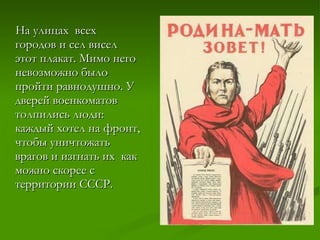 На улицах  всех городов и сел висел этот плакат. Мимо него невозможно было пройти равнодушно. У дверей военкоматов толпились люди: каждый хотел на фронт, чтобы уничтожать врагов и изгнать их  как можно скорее с территории СССР. 