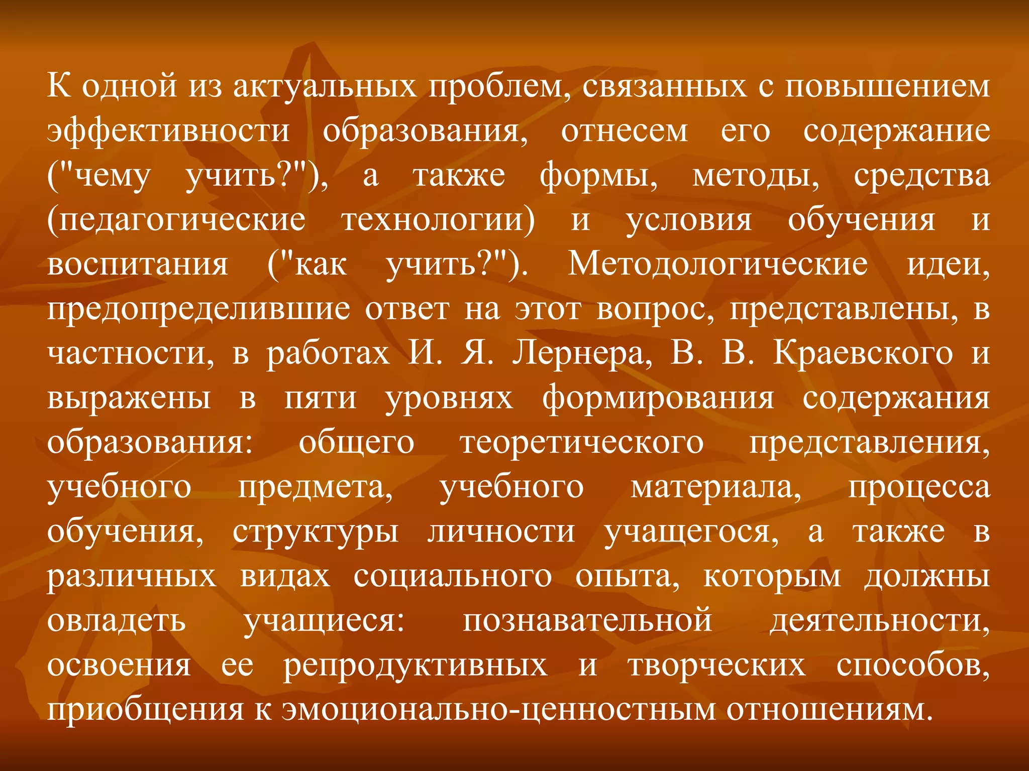 К одной из актуальных проблем, связанных с повышением эффективности образования, отнесем его содержание ("чему учить?"), а также формы, методы, средства (педагогические технологии) и условия обучения и воспитания ("как учить?"). Методологические идеи, предопределившие ответ на этот вопрос, представлены, в частности, в работах И. Я. Лернера, В. В. Краевского и выражены в пяти уровнях формирования содержания образования: общего теоретического представления, учебного предмета, учебного материала, процесса обучения, структуры личности учащегося, а также в различных видах социального опыта, которым должны овладеть учащиеся: познавательной деятельности, освоения ее репродуктивных и творческих способов, приобщения к эмоционально-ценностным отношениям. 