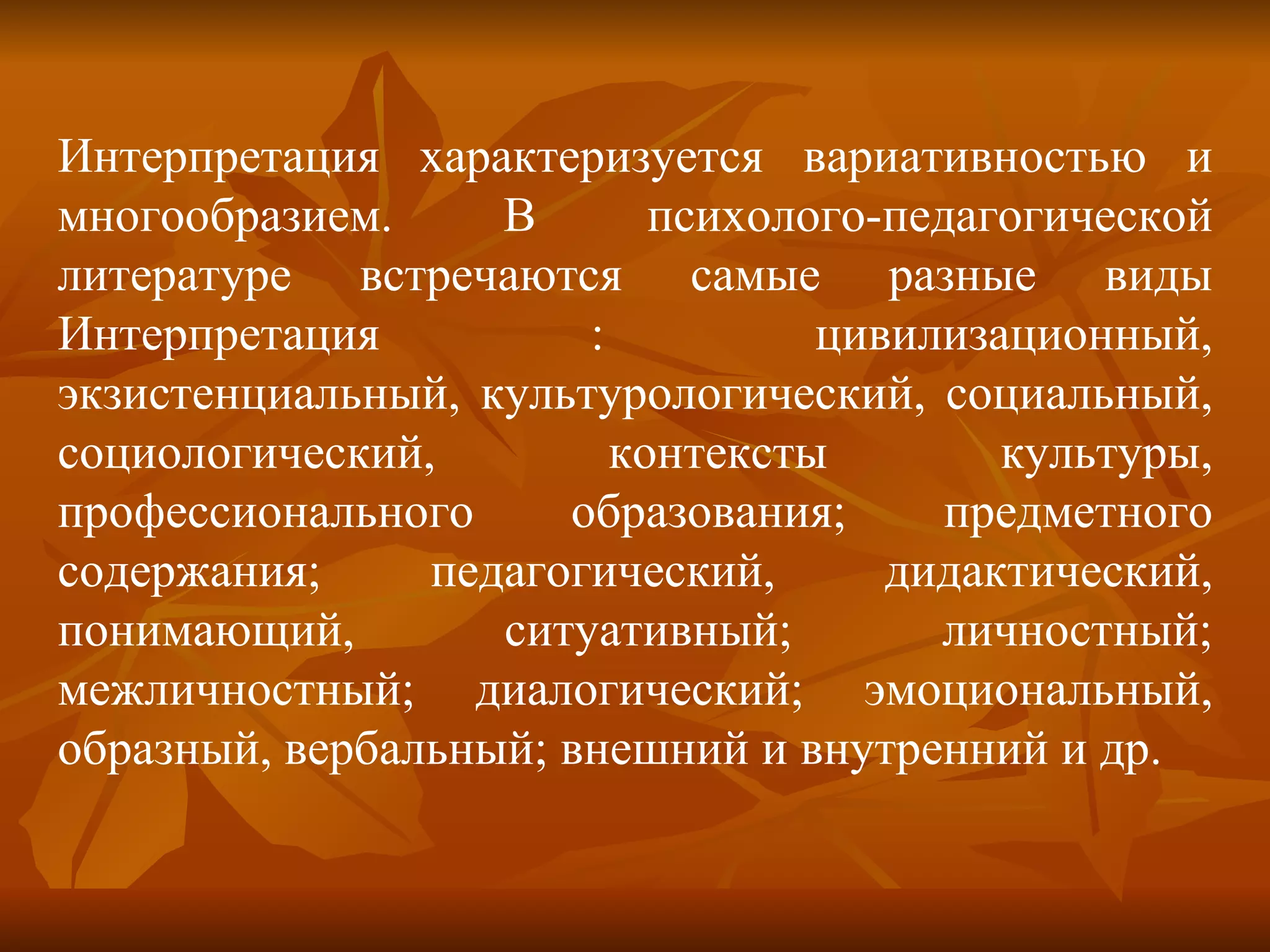 Интерпретация характеризуется вариативностью и многообразием. В психолого-педагогической литературе встречаются самые разные виды Интерпретация : цивилизационный, экзистенциальный, культурологический, социальный, социологический, контексты культуры, профессионального образования; предметного содержания; педагогический, дидактический, понимающий, ситуативный; личностный; межличностный; диалогический; эмоциональный, образный, вербальный; внешний и внутренний и др. 