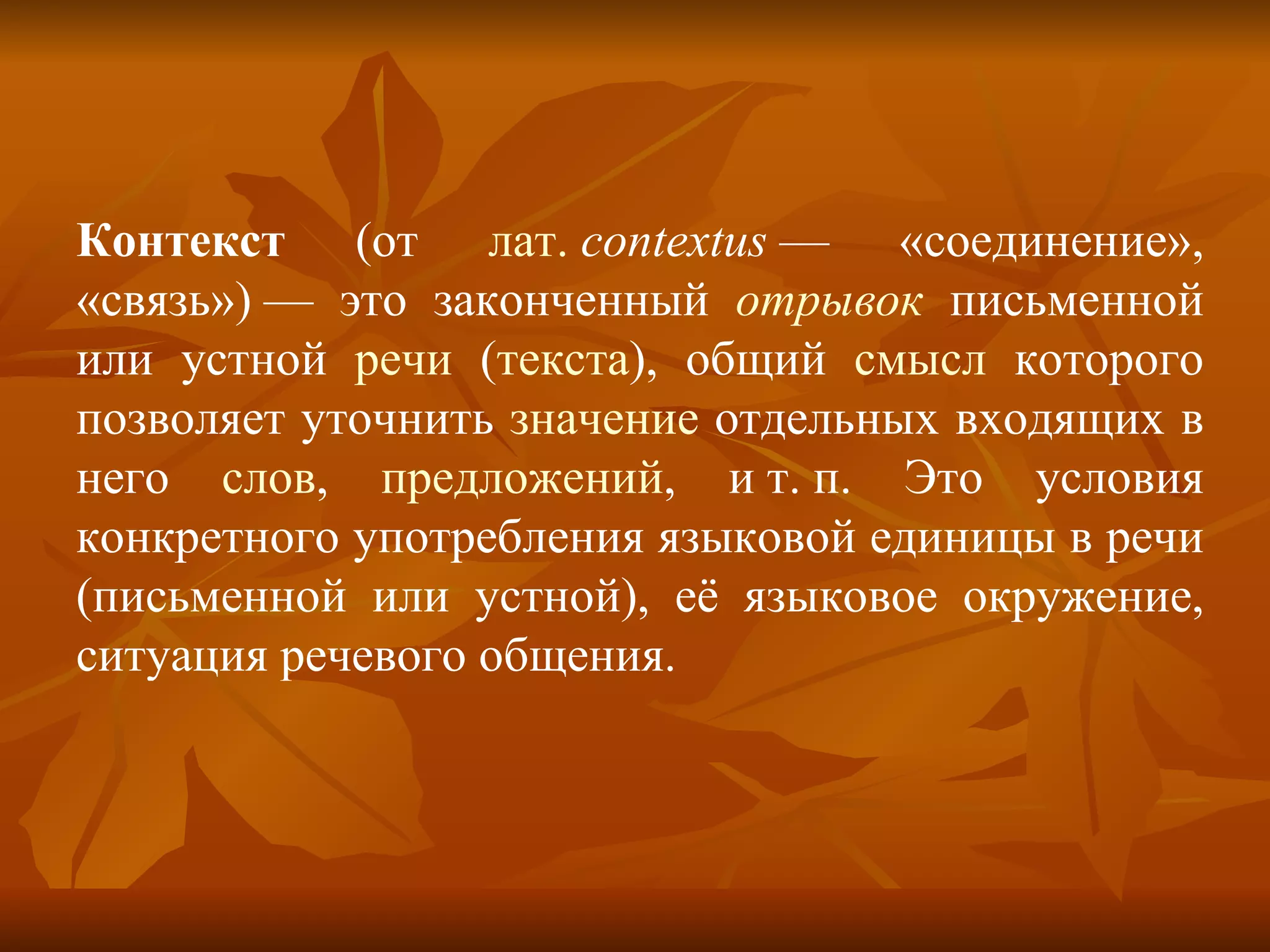 Контекст  (от  лат.   contextus  — «соединение», «связь») — это законченный  отрывок  письменной или устной  речи  ( текста ), общий  смысл  которого позволяет уточнить  значение  отдельных входящих в него  слов ,  предложений , и т. п. Это условия конкретного употребления языковой единицы в речи (письменной или устной), её языковое окружение, ситуация речевого общения. 