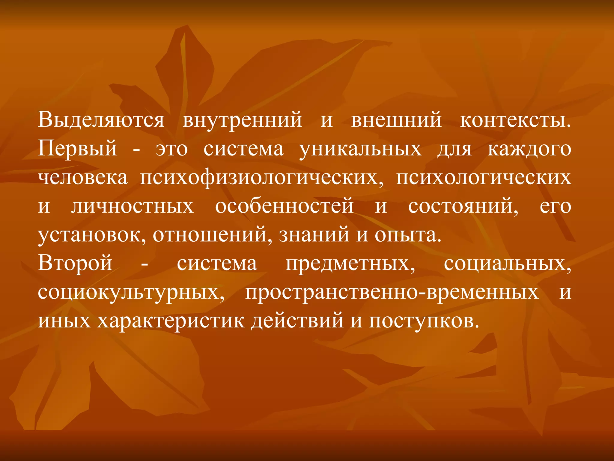 Выделяются внутренний и внешний контексты. Первый - это система уникальных для каждого человека психофизиологических, психологических и личностных особенностей и состояний, его установок, отношений, знаний и опыта.  Второй - система предметных, социальных, социокультурных, пространственно-временных и иных характеристик действий и поступков. 