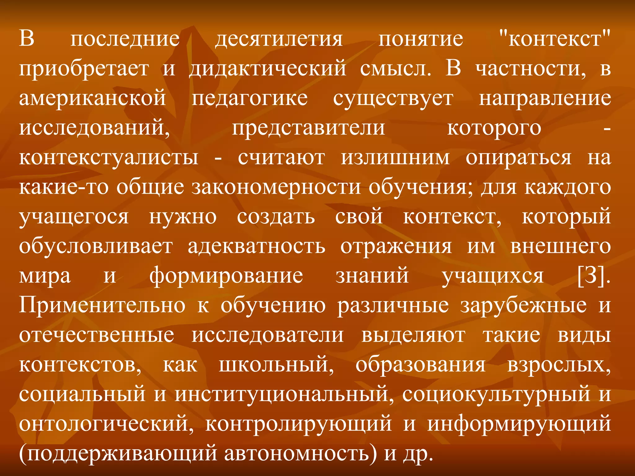В последние десятилетия понятие "контекст" приобретает и дидактический смысл. В частности, в американской педагогике существует направление исследований, представители которого - контекстуалисты - считают излишним опираться на какие-то общие закономерности обучения; для каждого учащегося нужно создать свой контекст, который обусловливает адекватность отражения им внешнего мира и формирование знаний учащихся [З]. Применительно к обучению различные зарубежные и отечественные исследователи выделяют такие виды контекстов, как школьный, образования взрослых, социальный и институциональный, социокультурный и онтологический, контролирующий и информирующий (поддерживающий автономность) и др. 