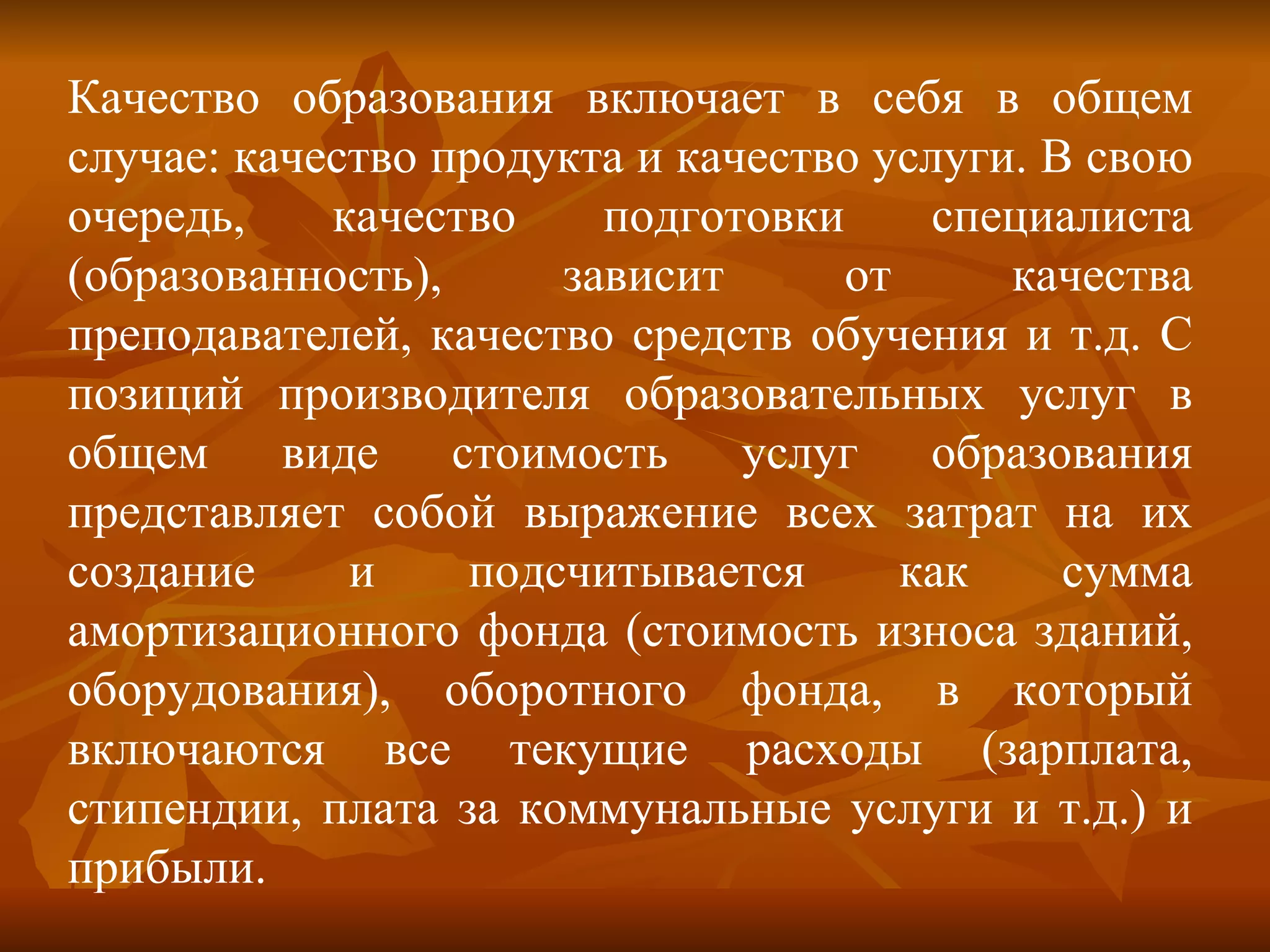 Качество образования включает в себя в общем случае: качество продукта и качество услуги. В свою очередь, качество подготовки специалиста (образованность), зависит от качества преподавателей, качество средств обучения и т.д. С позиций производителя образовательных услуг в общем виде стоимость услуг образования представляет собой выражение всех затрат на их создание и подсчитывается как сумма амортизационного фонда (стоимость износа зданий, оборудования), оборотного фонда, в который включаются все текущие расходы (зарплата, стипендии, плата за коммунальные услуги и т.д.) и прибыли.  