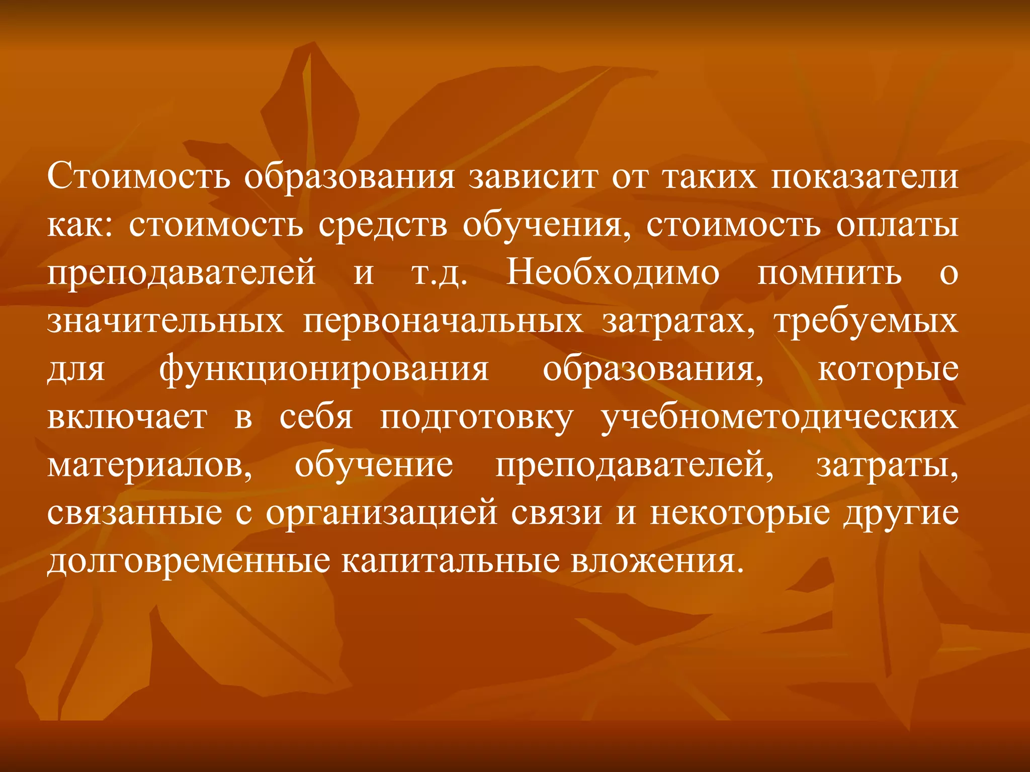 Стоимость образования зависит от таких показатели как: стоимость средств обучения, стоимость оплаты преподавателей и т.д. Необходимо помнить о значительных первоначальных затратах, требуемых для функционирования образования, которые включает в себя подготовку учебнометодических материалов, обучение преподавателей, затраты, связанные с организацией связи и некоторые другие долговременные капитальные вложения. 