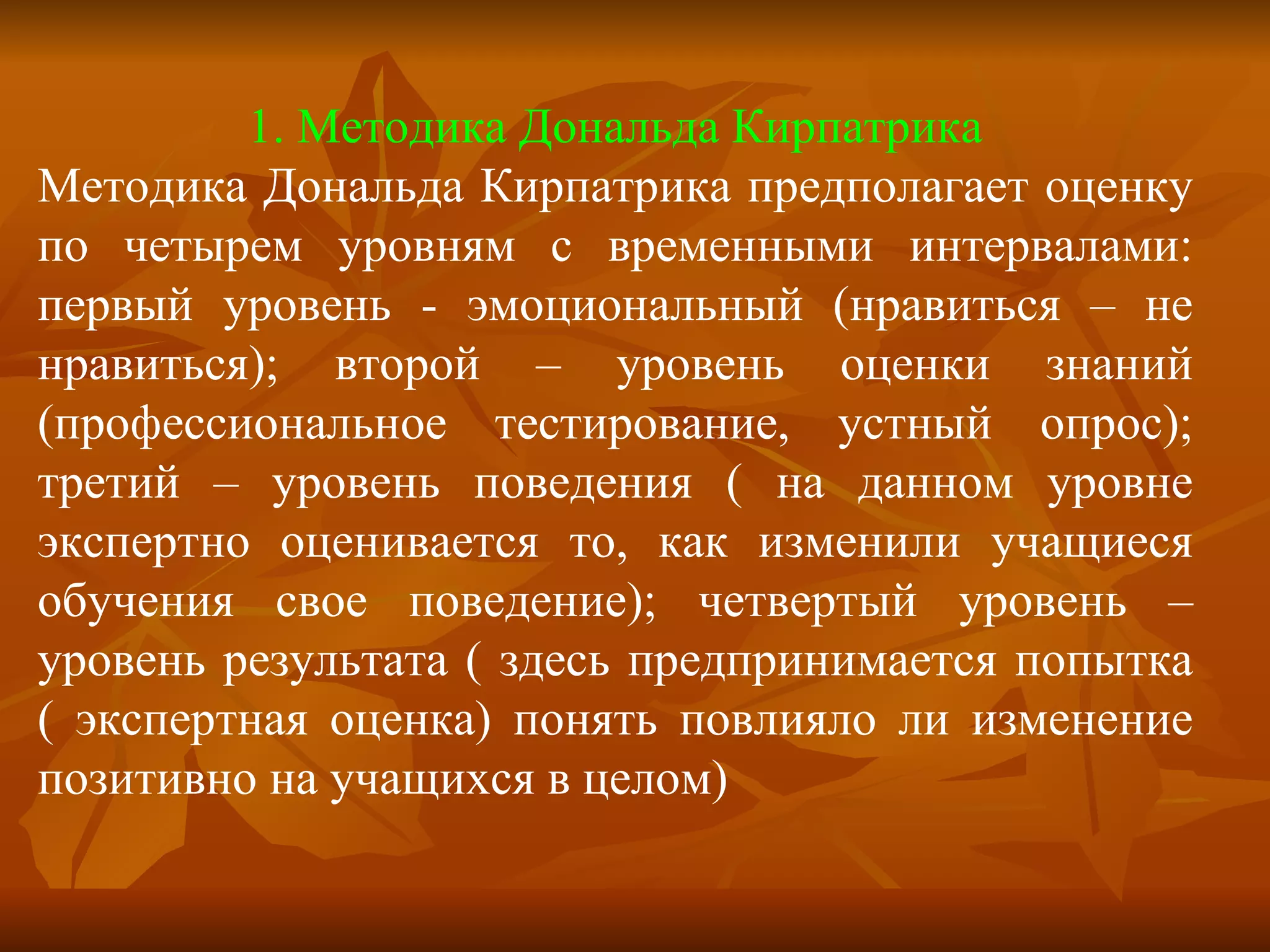 1. Методика Дональда Кирпатрика Методика Дональда Кирпатрика предполагает оценку по четырем уровням с временными интервалами: первый уровень - эмоциональный (нравиться – не нравиться); второй – уровень оценки знаний (профессиональное тестирование, устный опрос); третий – уровень поведения ( на данном уровне экспертно оценивается то, как изменили учащиеся обучения свое поведение); четвертый уровень – уровень результата ( здесь предпринимается попытка ( экспертная оценка) понять повлияло ли изменение позитивно на учащихся в целом) 