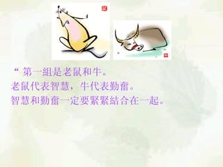“ 第一組是老鼠和牛。 老鼠代表智慧，牛代表勤奮。  智慧和勤奮一定要緊緊結合在一起。   