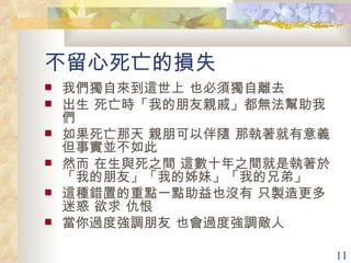 不留心死亡的損失 我們獨自來到這世上 也必須獨自離去 出生 死亡時「我的朋友親戚」都無法幫助我們 如果死亡那天 親朋可以伴隨 那執著就有意義 但事實並不如此 然而 在生與死之間 這數十年之間就是執著於「我的朋友」「我的姊妹」「我的兄弟」 這種錯置的重點一點助益也沒有 只製造更多迷惑 欲求 仇恨 當你過度強調朋友 也會過度強調敵人 