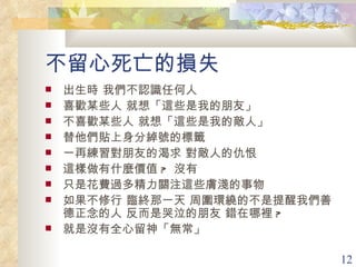 不留心死亡的損失 出生時 我們不認識任何人 喜歡某些人 就想「這些是我的朋友」 不喜歡某些人 就想「這些是我的敵人」 替他們貼上身分綽號的標籤 一再練習對朋友的渴求 對敵人的仇恨 這樣做有什麼價值 ?  沒有 只是花費過多精力關注這些膚淺的事物 如果不修行 臨終那一天 周圍環繞的不是提醒我們善德正念的人 反而是哭泣的朋友 錯在哪裡 ? 就是沒有全心留神「無常」 