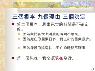 三個根本 九個理由 三個決定 第二個根本：思索死亡的時間是不確定的。  因為我們在世上活著的時間不確定。  因為死亡的因素很多，而生命的因素很少。  因為身體的脆弱性，死亡的時間不確定 第二個決定：我必須 現在 修行。  