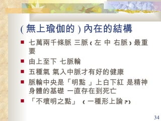 ( 無上瑜伽的 ) 內在的結構 七萬兩千條脈 三脈 ( 左 中 右脈 ) 最重要 由上至下 七脈輪 五種氣 氣入中脈才有好的健康 脈輪中央是「明點 」上白下紅 是精神身體的基礎 一直存在到死亡 「不壞明之點」  ( 一種形上論 ?) 