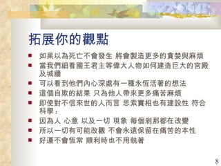 拓展你的觀點 如果以為死亡不會發生 將會製造更多的貪婪與麻煩 當我們細看國王君主等偉大人物如何建造巨大的宮殿及城牆  可以看到他們內心深處有一種永恆活著的想法 這個自欺的結果 只為他人帶來更多痛苦麻煩 即使對不信來世的人而言 思索實相也有建設性 符合科學 : 因為人 心意 以及一切 現象 每個剎那都在改變 所以一切有可能改觀 不會永遠保留在痛苦的本性 好運不會恆常 順利時也不用執著 