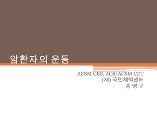 암환자의 운동 ACSM CES, ACS/ACSM CET (재) 국민체력센터 송영 규 