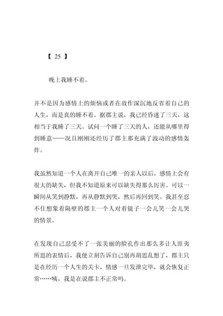 【 25 】


     晚上我睡不着。


并不是因为感情上的烦恼或者在故作深沉地反省着自己的
人生，而是真的睡不着。据郡主说，我已经昏迷了三天，这
相当于我睡了三天。试问一个睡了三天的人，还能从哪里得
到睡意——况且刚刚还经历了郡主那充满了波动的感情轰
炸。


我虽然知道一个人在离开自己唯一的亲人以后，感情上会有
很大的缺失，但我不知道原来可以缺失得那么厉害。可以一
瞬间从笑到静默，再从静默到哭，然后再回到笑。我甚至忍
不住想象着隔壁的郡主一个人对着镜子一会儿笑一会儿哭
的情景。


在发现自己忍受不了一张美丽的脸孔作出那么多让人匪夷
所思的表情后，我便立刻告诉自己别再胡思乱想了，郡主只
是在经历一个人生的关卡，情感一旦发泄完毕，就会恢复正
常……咦，我是在说郡主不正常吗。
 