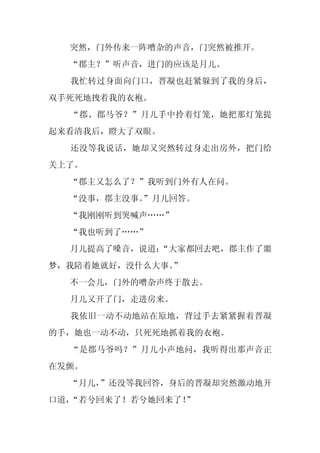 突然，门外传来一阵嘈杂的声音，门突然被推开。
  “郡主？”听声音，进门的应该是月儿。
  我忙转过身面向门口，晋凝也赶紧躲到了我的身后，
双手死死地拽着我的衣袍。
  “郡、郡马爷？”月儿手中拎着灯笼，她把那灯笼提
起来看清我后，瞪大了双眼。
  还没等我说话，她却又突然转过身走出房外，把门给
关上了。
  “郡主又怎么了？”我听到门外有人在问。
  “没事，郡主没事。
          ”月儿回答。
  “我刚刚听到哭喊声……”
  “我也听到了……”
  月儿提高了嗓音，说道：
            “大家都回去吧，郡主作了噩
梦，我陪着她就好，没什么大事。”
  不一会儿，门外的嘈杂声终于散去。
  月儿又开了门，走进房来。
  我依旧一动不动地站在原地，背过手去紧紧握着晋凝
的手，她也一动不动，只死死地抓着我的衣袍。
  “是郡马爷吗？”月儿小声地问，我听得出那声音正
在发颤。
  “月儿，”还没等我回答，身后的晋凝却突然激动地开
口道，“若兮回来了！若兮她回来了！
                ”
 