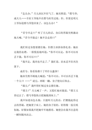 “怎么办，”月儿却沉不住气了，她突然道，
                     “郡马爷，
成夫人……幸好王爷他不在郡马府里过夜，但、但要是明天
王爷知道郡马爷您回来了，该怎么办？”


  “若兮不走！ ”听了月儿的话，身后的晋凝突然激动
        ！
地大喊，
   “若兮不能走！她不会走的！”
                ！


  我忙转过身想要搂住她，但郡主却拼命挣扎着，她拉
过我的衣襟，一脸慌张地叫道：“你不可以走，你不可以再
丢下我，你不可以！！
         ！”
  “我不走，我再也不走了。
             ”我忙道，泪水忍不住再次
落下。
  成若兮，你看你都干了些什么蠢事？
  她却全然不顾地大喊道：
            “你不可以、不可以再丢下我
一个人！
   ！……”说完，两眼一翻，身子便向后仰去。
  “凝儿！
     ”我吓得忙倾过身去搂住她。
  “郡主！”月儿喊了一声，又慌忙地对我道，“郡主又
昏过去了，郡马爷您快点把她抱到床上。
                 ”
  我不知道该怎么做，只能听月儿的话，拦腰抱起昏过
去的晋凝，把她置于床上。她的身子很轻，轻得像一张宣纸
似地，好像如果我不把她牢牢地搂着，她便会在我不注意的
一瞬间随风而去。
 