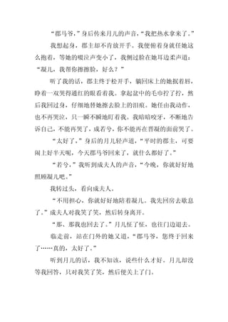 “郡马爷，
      ”身后传来月儿的声音，
                “我把热水拿来了。”
  我想起身，郡主却不肯放开手。我便俯着身就任她这
么抱着，等她的啜泣声变小了，我侧过脸在她耳边柔声道：
“凝儿，我帮你擦擦脸，好么？”
  听了我的话，郡主终于松开手，躺回床上的她抿着唇，
睁着一双哭得通红的眼看着我。拿起盆中的毛巾拧了拧，然
后我回过身，仔细地替她擦去脸上的泪痕。她任由我动作，
也不再哭泣，只一瞬不瞬地盯着我。我暗暗咬牙，不断地告
诉自己，不能再哭了，成若兮，你不能再在晋凝的面前哭了。
  “太好了，”身后的月儿轻声道，“平时的郡主，可要
闹上好半天呢，今天郡马爷回来了，就什么都好了。
                      ”
  “若兮，”我听到成夫人的声音，“今晚，你就好好地
照顾凝儿吧。”
  我转过头，看向成夫人。
  “不用担心，你就好好地陪着凝儿。我先回房去歇息
了。
 ”成夫人对我笑了笑，然后转身离开。
  “那、那我也回去了。
           ”月儿怔了怔，也往门边退去。
  临走前，站在门外的她又道，“郡马爷，您终于回来
了……真的，太好了。”
  听到月儿的话，我不知该，说些什么才好。月儿却没
等我回答，只对我笑了笑，然后便关上了门。
 