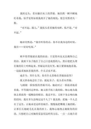 我转过头，看向躺在床上的晋凝。她仍然一瞬不瞬地
盯着我，似乎觉得如果我离开了她的视线，便会突然消失一
般。
     “对不起，凝儿，”我低头看着她的双眸，低声道，
                           “对
不起。”


     她却突然道：
          “我有听你的话，你不在我身边的时候，
我有……好好吃饭。
        ”


     顾不得晋凝就在我的面前，只觉得再也无法掩饰自己
的泪。我俯下身子抱住了自己日思夜想的人，然后便把头埋
在她的肩上呜咽起来。晋凝这次没有哭，她只紧紧地抱着我，
一边温柔地抚着我的背，什么话也不说。
     成若兮，哭什么哭，你有什么资格在晋凝面前哭？
     我又拼命地忍住了泪，挺起身子，低头看向晋凝。
     与刚刚一脸惊慌的晋凝不同，她此时正一脸温柔地看
着我。不等我回过神来，她又抬手抚上我的脸，细心地为我
抹去那流得一塌糊涂的眼泪。我忍不住，又俯下身去吻向她
的眉间。我有多久没吻过这个人了？我竟然，把她一个人丢
在了这里，让她承受这样的痛苦。慢慢地把嘴覆上她的眼，
让那长长地睫毛扎在我的唇上。我细心地吻去她眼角的泪
渍，只想把自己对她的爱意用这样的方法，一点一点地告诉
 