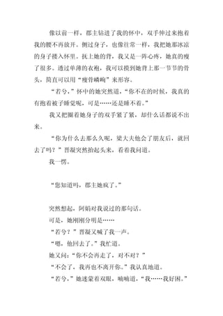 像以前一样，郡主钻进了我的怀中，双手伸过来抱着
我的腰不再放开。侧过身子，也像往常一样，我把她那冰凉
的身子搂入怀里。抚上她的背，我又是一阵心疼，她真的瘦
了很多。透过单薄的衣袍，我可以摸到她背上那一节节的骨
头，简直可以用“瘦骨嶙峋”来形容。
     “若兮，”怀中的她突然道，“你不在的时候，我真的
有抱着被子睡觉呢，可是……还是睡不着。
                  ”
     我又把圈着她身子的双手紧了紧，却什么话都说不出
来。
     “你为什么去那么久呢，梁大夫他会了朋友后，就回
去了吗？”晋凝突然抬起头来，看着我问道。
     我一愣。


     “您知道吗，郡主她疯了。
                ”


     突然想起，阿娟对我说过的那句话。
     可是，她刚刚分明是……
     “若兮？”晋凝又喊了我一声。
     “嗯，他回去了。”我忙道。
     她又问：
        “你不会再走了，对不对？”
     “不会了，我再也不离开你。”我认真地道。
     “若兮，
        ”她迷蒙着双眼，喃喃道，
                   “我……我好困。”
 
