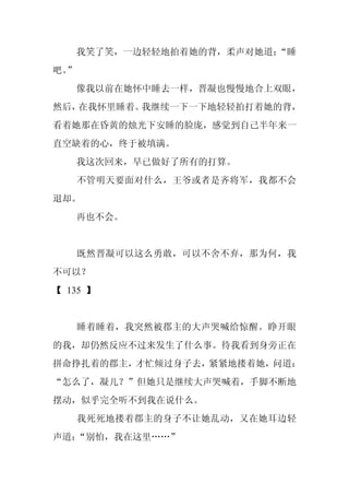 我笑了笑，一边轻轻地拍着她的背，柔声对她道：
                          “睡
吧。
 ”
     像我以前在她怀中睡去一样，晋凝也慢慢地合上双眼，
然后，在我怀里睡着。我继续一下一下地轻轻拍打着她的背，
看着她那在昏黄的烛光下安睡的脸庞，感觉到自己半年来一
直空缺着的心，终于被填满。
     我这次回来，早已做好了所有的打算。
     不管明天要面对什么，王爷或者是齐将军，我都不会
退却。
     再也不会。


     既然晋凝可以这么勇敢，可以不舍不弃，那为何，我
不可以？
【 135 】


     睡着睡着，我突然被郡主的大声哭喊给惊醒。睁开眼
的我，却仍然反应不过来发生了什么事。待我看到身旁正在
拼命挣扎着的郡主，才忙倾过身子去，紧紧地搂着她，问道：
“怎么了，凝儿？”但她只是继续大声哭喊着，手脚不断地
摆动，似乎完全听不到我在说什么。
     我死死地搂着郡主的身子不让她乱动，又在她耳边轻
声道：“别怕，我在这里……”
 