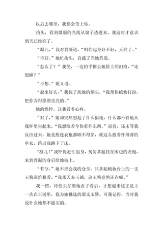 以后去哪里，我都会带上你。
  抬头，看到微弱的光线从窗子透进来，我这时才意识
到天已经亮了。
  “凝儿，
     ”我对晋凝道，“咱们起身好不好，天亮了。”
  “不好。
     ”她忙抬头，直截了当地答道。
  “怎么了？”我笑，一边抬手擦去她脸上的泪痕，
                       “还
想睡？”
  “不想。
     ”她又道。
  “起来好么，
       ”我抚了抚她的额头，
                “我帮你梳妆打扮，
把你弄得漂漂亮亮的。”
  她的憔悴，让我看着心疼。
  “对了，”她却突然想起了什么似地，什么都不管地从
我怀里坐起来，
      “我想给若兮你看件东西。
                 ”说着，还未等我
反应过来，她竟然连衣袍都顾不得穿，就这么披着件薄薄的
单衣，跨过我跳下了床。
  “凝儿！
     ”我吓得赶忙起身，匆匆拿起挂在床边的衣袍，
来到晋凝的身后给她披上。
  “若兮，”她不理会我的仓皇，只拿起梳妆台上的一支
玉簪递给我看，
      “我那天去玉铺，这玉簪竟然还在呢。
                      ”
  我一愣，待低头仔细地看了看后，才想起来这正是上
一次在玉铺里，我为她挑选的那支玉簪。可我记得，当时我
说什么她都不愿买的。
 