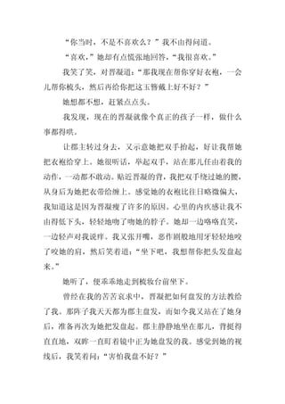 “你当时，不是不喜欢么？”我不由得问道。
     “喜欢，
        ”她却有点慌张地回答，“我很喜欢。
                        ”
     我笑了笑，对晋凝道：
              “那我现在帮你穿好衣袍，一会
儿帮你梳头，然后再给你把这玉簪戴上好不好？”
     她想都不想，赶紧点点头。
     我发现，现在的晋凝就像个真正的孩子一样，做什么
事都得哄。
     让郡主转过身去，又示意她把双手抬起，好让我帮她
把衣袍给穿上。她很听话，举起双手，站在那儿任由着我的
动作，一动都不敢动。贴近晋凝的背，我把双手绕过她的腰，
从身后为她把衣带给缠上。感觉她的衣袍比往日略微偏大，
我知道这是因为晋凝瘦了许多的原因。心里的内疚感让我不
由得低下头，轻轻地吻了吻她的脖子。她却一边咯咯直笑，
一边轻声对我说痒。我又张开嘴，恶作剧般地用牙轻轻地咬
了咬她的肩，然后笑着道：“坐下吧，我想帮你把头发盘起
来。
 ”
     她听了，便乖乖地走到梳妆台前坐下。
     曾经在我的苦苦哀求中，晋凝把如何盘发的方法教给
了我。那阵子我天天都为郡主盘发，而如今我又站在了她身
后，准备再次为她把发盘起。郡主静静地坐在那儿，背挺得
直直地，双眸一直盯着镜中正为她盘发的我。感觉到她的视
线后，我笑着问：“害怕我盘不好？”
 