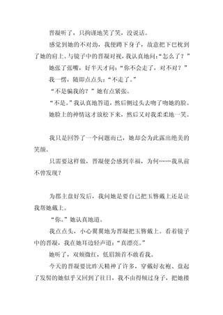 晋凝听了，只拘谨地笑了笑，没说话。
  感觉到她的不对劲，我便蹲下身子，故意把下巴枕到
了她的肩上。与镜子中的晋凝对视，我认真地问：
                     “怎么了？”
  她张了张嘴，好半天才问：
             “你不会走了，对不对？”
  我一愣，随即点点头：
           “不走了。
               ”
  “不是骗我的？”她有点紧张。
  “不是。
     ”我认真地答道，然后侧过头去吻了吻她的脸。
  她脸上的神情这才放松下来，然后又对我柔柔地一笑。


  我只是回答了一个问题而已，她却会为此露出绝美的
笑颜。
  只需要这样做，晋凝便会感到幸福，为何……我从前
不曾发现？


  为郡主盘好发后，我问她是要自己把玉簪戴上还是让
我帮她戴上。
  “你。
    ”她认真地道。
  我点点头，小心翼翼地为晋凝把玉簪戴上。看着镜子
中的晋凝，我在她耳边轻声道：
             “真漂亮。
                 ”
  她听了，双颊微红，低眉颔首不敢看我。
  今天的晋凝要比昨天精神了许多，穿戴好衣袍、盘起
了发髻的她似乎又回到了往日，我不由得倾过身子，把她搂
 