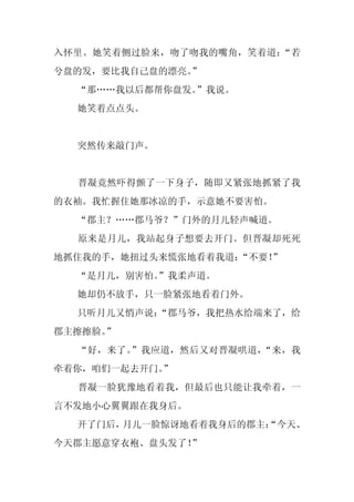 入怀里。她笑着侧过脸来，吻了吻我的嘴角，笑着道：“若
兮盘的发，要比我自己盘的漂亮。”
  “那……我以后都帮你盘发。”我说。
  她笑着点点头。


  突然传来敲门声。


  晋凝竟然吓得颤了一下身子，随即又紧张地抓紧了我
的衣袖。我忙握住她那冰凉的手，示意她不要害怕。
  “郡主？……郡马爷？”门外的月儿轻声喊道。
  原来是月儿，我站起身子想要去开门。但晋凝却死死
地抓住我的手，她扭过头来慌张地看着我道：“不要！
                       ”
  “是月儿，别害怕。
          ”我柔声道。
  她却仍不放手，只一脸紧张地看着门外。
  只听月儿又悄声说：
          “郡马爷，我把热水给端来了，给
郡主擦擦脸。”
  “好，来了。”我应道，然后又对晋凝哄道，“来，我
牵着你，咱们一起去开门。
           ”
  晋凝一脸犹豫地看着我，但最后也只能让我牵着，一
言不发地小心翼翼跟在我身后。
  开了门后，月儿一脸惊讶地看着我身后的郡主：
                      “今天、
今天郡主愿意穿衣袍、盘头发了！”
 