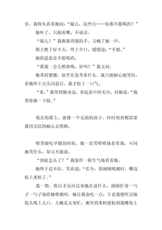 旁。我仰头看着她问：
         “凝儿，这些天……你都不愿喝药？”
  她听了，只抿着嘴，不说话。
  “凝儿？”我握紧晋凝的手，又喊了她一声。
  郡主憋了好半天，终于开口，缓缓道：
                  “不想。
                     ”
  她的意思是不想喝药。
  “那我一会儿喂你喝，好吗？”我又问。
  她秀眉紧蹙，似乎在思考着什么。我只能耐心地等待，
看她终于点头同意后，我才松了一口气。
  “来，”我坐到她身边，拿起盆中的毛巾，对她道，
                        “我
帮你擦一下脸。
      ”


  现在的郡主，就像一个无助的孩子，时时刻刻都需要
我用无比的耐心去照顾。


  喂晋凝吃早膳的时候，她一直笑嘻嘻地看着我，可问
她笑什么，却又不愿说。
  “到底怎么了？”我装作一脸生气地看着她。
  她终于忍不住，笑着道：
            “若兮，你刚刚喝粥时，嘴边
粘上米粒了。”
  我一愣，然后才反应过来她在说什么。刚刚忙着一勺
子一勺子地给她喂粥时，她让我也吃一点，于是我便听话地
低头喝上几口。大概是太匆忙，粥里的米粒便粘到我嘴角上
 