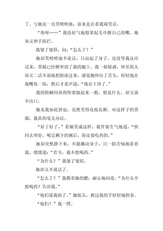 了。亏她还一直笑嘻嘻地，原来是在看我闹笑话。
  “你呀……”我没好气地想拿起毛巾擦自己的嘴，她
却又伸手阻拦。
  我皱了皱眉，问：“怎么了？”
  她却笑嘻嘻地不说话，只站起了身子。还没等我反应
过来，晋凝已经横坐到了我的腿上。我一脸疑惑，怀里的人
却又二话不说地把脸凑过来，感觉她伸出了舌头，轻轻地在
我嘴角一舔，然后才柔声道：“现在干净了。
                   ”
  我的脸瞬间热得快要烧起来一般，想说什么，却又说
不出口。
  她见我如此窘迫，竟然笑得花枝乱颤。对这样子的晋
凝，我真的毫无办法。
  “好了好了，”看她笑成这样，我佯装生气地道，“快
回去坐好，喝完剩下的粥后，你还要吃药的。”
  她却突然静下来，不愿挪动身子，只一脸苦恼地看着
我，缓缓道：“若兮，我不想喝药。”
  “为什么？”我皱了皱眉。
  她却又不说话了。
  “怎么了？”我揽着她的腰，耐心地问道，
                    “为什么不
想喝药？告诉我。”
  “他们说我病了。”她低头，抓过我的手轻轻地捏着。
  “他们？”我一愣。
 