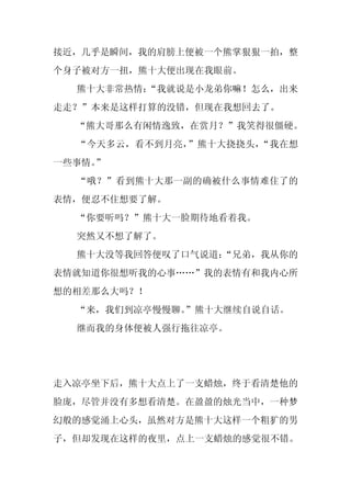 接近，几乎是瞬间，我的肩膀上便被一个熊掌狠狠一拍，整
个身子被对方一扭，熊十大便出现在我眼前。
  熊十大非常热情：
         “我就说是小龙弟你嘛！怎么，出来
走走？”本来是这样打算的没错，但现在我想回去了。
  “熊大哥那么有闲情逸致，在赏月？”我笑得很僵硬。
  “今天多云，看不到月亮，”熊十大挠挠头，“我在想
一些事情。
    ”
  “哦？”看到熊十大那一副的确被什么事情难住了的
表情，便忍不住想要了解。
  “你要听吗？”熊十大一脸期待地看着我。
  突然又不想了解了。
  熊十大没等我回答便叹了口气说道：
                 “兄弟，我从你的
表情就知道你很想听我的心事……”我的表情有和我内心所
想的相差那么大吗？！
  “来，我们到凉亭慢慢聊。
             ”熊十大继续自说自话。
  继而我的身体便被人强行拖往凉亭。




走入凉亭坐下后，熊十大点上了一支蜡烛，终于看清楚他的
脸庞，尽管并没有多想看清楚。在盈盈的烛光当中，一种梦
幻般的感觉涌上心头，虽然对方是熊十大这样一个粗犷的男
子，但却发现在这样的夜里，点上一支蜡烛的感觉很不错。
 