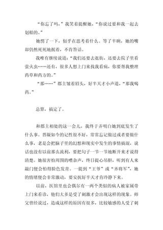 “你忘了吗，”我笑着提醒她，“你说过要和我一起去
划船的。
   ”
     她愣了一下，似乎在思考着什么。等了半晌，她的嘴
却仍然死死地抿着，不肯答话。
     我唯有继续说道：
            “我们还要去逛街，还要去院子里看
萤火虫……还有，很多人想上门来找我看病，你要帮我整理
药草和药方的。
      ”
  “那……”郡主皱着眉头，好半天才小声道，
                     “那我喝
药。
 ”


     总算，搞定了。


     和郡主相处的这一会儿，我终于弄明白她到底发生了
什么事。晋凝如今的记性很不好，常常忘记做过或者要做什
么事，老是会把脑子里的幻想和现实中发生的事情搞混，说
话也没有以前那么流利，要把句子一节一节地断开来才说得
清楚。她很害怕周围的嘈杂声，终日提心吊胆，听到有人来
敲门便会怕得脸色发青。一提到“王爷”或“齐将军”，她
的情绪便会非常激动，要安抚好半天才肯冷静下来。
     以前，医馆里也会偶尔有一两个类似的病人被家属带
上门来看诊，他们大多是受了刺激才会出现这样的现象。师
父曾经说过，造成这样的原因有很多，比较敏感的人受了刺
 