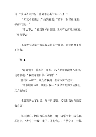 道，
 “我不会离开你，绝对不再丢下你一个人。”
   “那就不要出去，”她哭着道，“若兮，你留在这里，
哪都不要去。”
   “不去不去，
        ”看到这样的晋凝，我唯有心疼地答应着，
“哪都不去。”


   我成若兮这辈子做过最后悔的一件事，便是选择了离
开晋凝。


【 136 】


   “凝儿别哭，我不去，哪也不去，”我把晋凝搂入怀里，
连连哄道，
    “我在这里陪你，别害怕。
               ”
   怀里的人听了，埋头在我肩上委屈地哭了起来。
   “我听凝儿的话，哪里也不去。
                ”我忍着想要哭的冲动，
又安慰她道。


   让晋凝失去了自己，这样的过错，又该让我如何原谅
我自己？


   郡主的身子因为哭泣而发颤，她一边哽咽着一边在我
耳边道：“若兮……我、我不、不想你去、去见父王……你
 