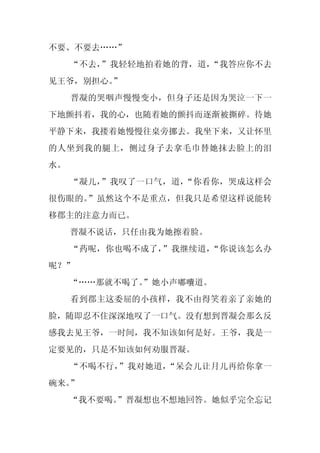 不要、不要去……”
     “不去，”我轻轻地拍着她的背，道，“我答应你不去
见王爷，别担心。”
     晋凝的哭咽声慢慢变小，但身子还是因为哭泣一下一
下地颤抖着，我的心，也随着她的颤抖而逐渐被撕碎。待她
平静下来，我搂着她慢慢往桌旁挪去。我坐下来，又让怀里
的人坐到我的腿上，侧过身子去拿毛巾替她抹去脸上的泪
水。
     “凝儿，”我叹了一口气，道，“你看你，哭成这样会
很伤眼的。”虽然这个不是重点，但我只是希望这样说能转
移郡主的注意力而已。
     晋凝不说话，只任由我为她擦着脸。
     “药呢，你也喝不成了，”我继续道，“你说该怎么办
呢？”
     “……那就不喝了。
             ”她小声嘟囔道。
     看到郡主这委屈的小孩样，我不由得笑着亲了亲她的
脸，随即忍不住深深地叹了一口气。没有想到晋凝会那么反
感我去见王爷，一时间，我不知该如何是好。王爷，我是一
定要见的，只是不知该如何劝服晋凝。
     “不喝不行，”我对她道，“呆会儿让月儿再给你拿一
碗来。”
     “我不要喝。
          ”晋凝想也不想地回答。她似乎完全忘记
 