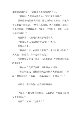 我刚刚说过的话，一副打死也不再喝药的样子。
  “好好好，”我唯有依着她，“咱们明天再喝。”
  晋凝静静地坐在我怀里，她已经停止了哭泣，只把身
子靠着我不再说话。干坐着有点无聊，我突然想起了在深林
里见过的湖，便对晋凝道：“凝儿，过些日子，我们一起去
划船好不好？”
  她没回答，只转过头来疑惑地看着我。
  “你还记得三七大师的寺庙吗？”我问。
  晋凝点点头。
  “我前些日子，在那附近看到了一个好大好大的湖，
                        ”
我笑道，
   “很漂亮，你一定会喜欢的。
               ”
  可是她完全听错了重点，只开口问道：
                  “你什么时候去
的那里？”
  “我……”我张了张嘴，不知该如何回答。
  “你告诉过我，说你前些天去陪梁大夫看朋友的，”晋
凝开始有点着急，“怎么……怎么又去另一个地方了？”


  成若兮，不管如何，把真相告诉她吧。


  “凝儿，”我与她四目相对，认真地道，“我没有陪师
父去看朋友。”
  她听了，又问：
        “为什么？”
 