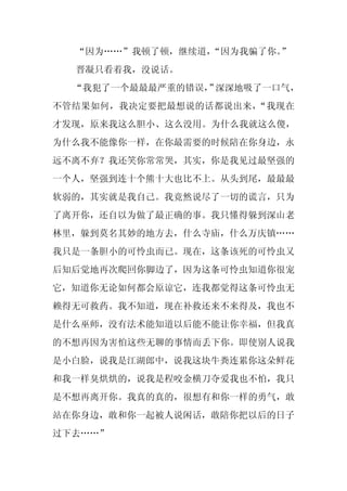“因为……”我顿了顿，继续道，“因为我骗了你。”
  晋凝只看着我，没说话。
  “我犯了一个最最最严重的错误， 深深地吸了一口气，
                ”
不管结果如何，我决定要把最想说的话都说出来，“我现在
才发现，原来我这么胆小、这么没用。为什么我就这么傻，
为什么我不能像你一样，在你最需要的时候陪在你身边，永
远不离不弃？我还笑你常常哭，其实，你是我见过最坚强的
一个人，坚强到连十个熊十大也比不上。从头到尾，最最最
软弱的，其实就是我自己。我竟然说尽了一切的谎言，只为
了离开你，还自以为做了最正确的事。我只懂得躲到深山老
林里，躲到莫名其妙的地方去，什么寺庙，什么万庆镇……
我只是一条胆小的可怜虫而已。现在，这条该死的可怜虫又
后知后觉地再次爬回你脚边了，因为这条可怜虫知道你很宠
它，知道你无论如何都会原谅它，连我都觉得这条可怜虫无
赖得无可救药。我不知道，现在补救还来不来得及，我也不
是什么巫师，没有法术能知道以后能不能让你幸福，但我真
的不想再因为害怕这些无聊的事情而丢下你。即使别人说我
是小白脸，说我是江湖郎中，说我这块牛粪连累你这朵鲜花
和我一样臭烘烘的，说我是程咬金横刀夺爱我也不怕，我只
是不想再离开你。我真的真的，很想有和你一样的勇气，敢
站在你身边，敢和你一起被人说闲话，敢陪你把以后的日子
过下去……”
 